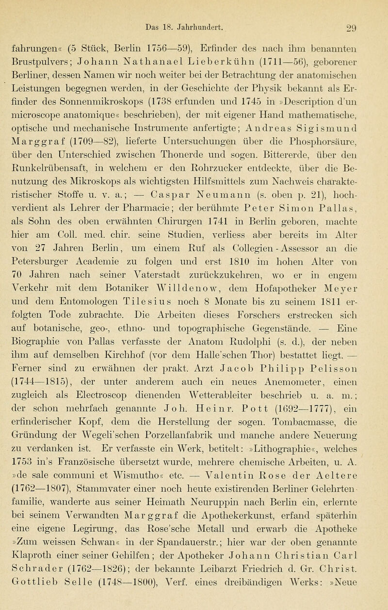 fahrungen« (5 Stück, Berlin 1756—59), Erfinder des nach ihm benannten Brustpulvers; Johann Nathanael Lieberkühn (1711—56), geborener Berliner, dessen Namen wir noch weiter bei der Betrachtung der anatomischen Leistungen begegnen werden, in der Geschichte der Physik bekannt als Er- finder des Sonnenmikroskops (1738 erfunden und 1745 in »Description d'un microscope anatomique« beschrieben), der mit eigener Hand mathematische, optische und mechanische Instrumente anfertigte; Andreas Sigismund Marggraf (1709—82), lieferte Untersuchungen über die Phosphorsäure, über den Unterschied zwischen Thonerde und sogen. Bittererde, über den Runkelrübensaft, in welchem er den Rohrzucker entdeckte, über die Be- nutzung des Mikroskops als wichtigsten Hilfsmittels zum Nachweis charakte- ristischer Stoffe u. v. a.; — Caspar Neumann (s. oben p. 21), hoch- verdient als Lehrer der Pharmacie; der berühmte Peter Simon Pallas, als Sohn des oben erwähnten Chirurgen 1741 in Berlin geboren, machte hier am Coli. med. chir. seine Studien, verliess aber bereits im Alter von 27 Jahren Berlin, um einem Ruf als Collegien - Assessor an die Petersburger Academie zu folgen und erst 1810 im hohen Alter von 70 Jahren nach seiner Vaterstadt zurückzukehren, wo er in engem Verkehr mit dem Botaniker Willdenow, dem Hofapotheker Meyer und dem Entomologen Tilesius noch 8 Monate bis zu seinem 1811 er- folgten Tode zubrachte. Die Arbeiten dieses Forschers erstrecken sich auf botanische, geo-, ethno- und topographische Gegenstände. — Eine Biographie von Pallas verfasste der Anatom Rudolphi (s. d.), der neben ihm auf demselben Kirchhof (vor dem Halle'schen Thor) bestattet liegt. — Ferner sind zu erwähnen der prakt. Arzt Jacob Philipp Pelisson (1744—1815), der unter anderem auch ein neues Anemometer, einen zugleich als Electroscop dienenden Wetterableiter beschrieb u. a. m.; der schon mehrfach genannte J o h. Hein r. Pott (1692—1777), ein erfinderischer Kopf, dem die Herstellung der sogen. Tombacmasse, die Gründung der Wegeli'sehen Porzellanfabrik und manche andere Neuerung zu verdanken ist. Er verfasste ein Werk, betitelt: »Lithographie«, welches 1753 in's Französische übersetzt wurde, mehrere chemische Arbeiten, u. A. »de sale communi et Wismutho« etc. — Valentin Rose der Aeltere (1762—1807), Stammvater einer noch heute existirenden Berliner Gelehrten familie, wanderte aus seiner Heimath Neuruppin nach Berlin ein, erlernte bei seinem Verwandten Marggraf die Apothekerkunst, erfand späterhin eine eigene Legirung, das Rose'sehe Metall und erwarb die Apotheke »Zum weissen Schwan« in der Spandauerstr.; hier war der oben genannte Klaproth einer seiner Gehilfen; der Apotheker Johann Christian Carl S ehr ade r (1762—1826); der bekannte Leibarzt Friedrich d. Gr. Christ, Gottlieb Seile (1748—1800), Verf. eines dreibändigen Werks: »Neue