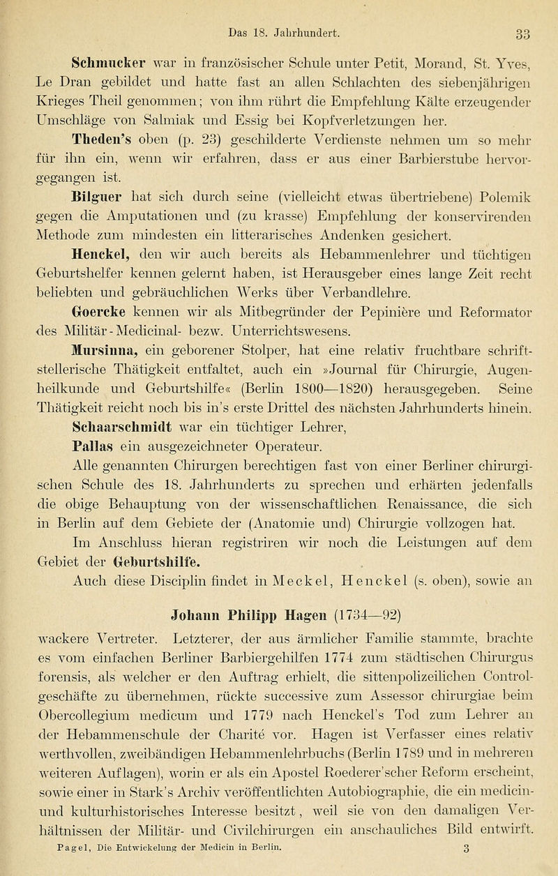 Schmucker war in französischer Schule unter Petit, Morand, St. Yves, Le Dran gebildet und hatte fast an allen Schlachten des siebenjährigen Krieges Theil genommen; von ihm rührt die Empfehlung Kälte erzeugender Umschläge von Salmiak und Essig bei Kopfverletzungen her. Theden's oben (p. 23) geschilderte Verdienste nehmen um so mehr für ihn ein, wenn wir erfahren, dass er aus einer Barbierstube hervor- gegangen ist. Bilguer hat sich durch seine (vielleicht etwas übertriebene) Polemik gegen die Amputationen und (zu krasse) Empfehlung der konservirenden Methode zum mindesten ein litterarisches Andenken gesichert. Henckel, den wir auch bereits als Hebammenlehrer und tüchtigen Geburtshelfer kennen gelernt haben, ist Herausgeber eines lange Zeit recht beliebten und gebräuchlichen Werks über Verbandlehre. (xoercke kennen wir als Mitbegründer der Pepiniere und Reformator des Militär - Medicinal- bezw. Unterrichtswesens. Mursinna, ein geborener Stolper, hat eine relativ fruchtbare schrift- stellerische Thätigkeit entfaltet, auch ein »Journal für Chirurgie, Augen- heilkunde und Geburtshilfe« (Berlin 1800—1820) herausgegeben. Seme Thätigkeit reicht noch bis in's erste Drittel des nächsten Jahrhunderts hinein. Schaarschmidt war ein tüchtiger Lehrer, Pallas ein ausgezeichneter Operateur. Alle genannten Chirurgen berechtigen fast von einer Berliner chirurgi- schen Schule des 18. Jahrhunderts zu sprechen und erhärten jedenfalls die obige Behauptung von der wissenschaftlichen Renaissance, die sich in Berlin auf dem Gebiete der (Anatomie und) Chirurgie vollzogen hat. Im Anschluss hieran registriren wir noch die Leistungen auf dem Gebiet der Geburtshilfe. Auch diese Disciplin findet inMeckel, Henckel (s. oben), sowie an Johann Philipp Hagen (1734—92) wackere Vertreter. Letzterer, der aus ärmlicher Familie stammte, brachte es vom einfachen Berliner Barbiergehilfen 1774 zum städtischen Chirurgus forensis, als welcher er den Auftrag erhielt, die sittenpolizeilichen Control- geschäfte zu übernehmen, rückte successive zum Assessor chirurgiae beim Obercollegium medicum und 1779 nach Henckel's Tod zum Lehrer an der Hebammenschule der Charite vor. Hagen ist Verfasser eines relativ werthvollen, zweibändigen Hebammenlehrbuchs (Berlin 1789 und in mehreren weiteren Auflagen), worin er als ein Apostel Roederer'scher Reform erscheint, sowie einer in Stark' s Archiv veröffentlichten Autobiographie, die ein medicin- und kulturhistorisches Interesse besitzt, weil sie von den damaligen Ver- hältnissen der Militär- und Civilchirurgen ein anschauliches Bild entwirft. Pagel, Die Entwickelung der Medicin in Berlin. 3