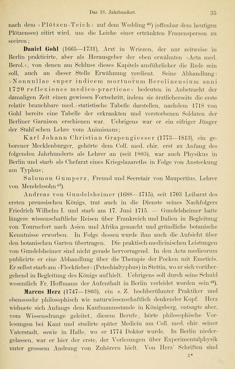 nach dem »Plötzen-Teich« auf dem Wedding46) (offenbar dem heutigen Plötzensee) citirt wird, um die Leiche einer ertränkten Frauensperson zu seciren; Daniel Gohl (1665—1731), Arzt in Wriezen, der nur zeitweise in Berlin prakticirte, aber als Herausgeber der eben erwähnten »Acta med. Berol.«, von denen am Schluss dieses Kapitels ausführlicher die Rede sein soll, auch an dieser Stelle Erwähnung verdient. Seine Abhandlung: »Nonnullae super indicem mortuorum Berolinensium anni 1720 reflexiones medico-practicae« bedeuten in Anbetracht der damaligen Zeit einen gewissen Fortschritt, indem sie ärztlicherseits die erste relativ brauchbare med. - statistische Tabelle darstellen, nachdem 1718 von Gohl bereits eine Tabelle der erkrankten und verstorbenen Soldaten der Berliner Garnison erschienen war. Uebrigens war er ein eifriger Jünger der Stahl'sehen Lehre vom Animismus; Karl Johann Christian Grapengiesser (1773—1813), ein ge- borener Mecklenburger, gehörte dem Coli. med. chir. erst zu Anfang des folgenden Jahrhunderts als Lehrer an (seit 1803), war auch Physikus in Berlin und starb als Chefarzt eines Kriegslazareths in Folge von Ansteckung am Typhus; Salonion Gumperz, Freund und Secretair von Maupertius, Lehrer von Mendelssohn47). Andreas von Gundelsheimer (1688—1715), seit 1703 Leibarzt des ersten preussischen Königs, trat auch in die Dienste seines Nachfolgers Friedrich Wilhelm I. und starb am 17. Juni 1715. — Gundelsheimer hatte längere wissenschaftliche Reisen über Frankreich und Italien in Begleitung von Tournefort nach Asien und Afrika gemacht und gründliche botanische Kenntnisse erworben. In Folge dessen wurde ihm auch die Aufsicht über den botanischen Garten übertragen. Die praktisch-medicinischen Leistungen von Gundelsheimer sind nicht gerade hervorragend. In den Acta medicorum publicirte er eine Abhandlung über die Therapie der Pocken mit Emeticis. Er selbst starb am »Fleckfieber« (Petechialtyphus) in Stettin, wo er sich vorüber- gehend in Begleitung des Königs aufhielt. Uebrigens soll durch seine Schuld wesentlich Fr. Hoff mann der Aufenthalt in Berlin verleidet werden sein4S). Marcus Herz (1747—1803), ein s. Z. hochberühmter Praktiker und ebensosehr philosophisch wie naturwissenschaftlich denkender Kopf. Herz widmete sich Anfangs dem Kaufmannsstande in Königsberg, entsagte aber, vom Wissensdrange geleitet, diesem Berufe, hörte philosophische Vor- lesungen bei Kant und studirte später Medicin am Coli. med. chir. seiner Vaterstadt, sowie in Halle, wo er 1774 Doktor winde. In Berlin nieder- gelassen, war er hier der erste, der Vorlesungen über Experimentalphysik unter grossem Andrang von Zuhörern hielt. Von Herz' Schriften sind