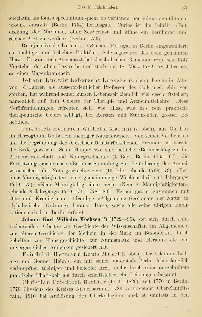 speciatim anatomes spectantium quem ob veritatem non minus ac utilitatem prodire curavit« (Berlin 1754) herausgab. Curios ist die Schrift: »Ent- deckung der Maximen, ohne Zeitverlust und Mühe ein berühmter und reicher Arzt zu werden« (Berlin 1750). Benjamin de Lemos, 1735 aus Portugal in Berlin eingewandert, ein tüchtiger und beliebter Praktiker, Schwiegervater des oben genannten Herz. Er war auch Armenarzt bei der Jüdischen Gemeinde resp. seit 1747 Vorsteher des alten Lazareths und starb am 18. März 1789, 78 Jahre alt, an einer Magenkrankheit. Johann Ludwig Lebe recht Loeseke (s. oben), bereits im Alter von 33 Jahren als ausserordentlicher Professor des Coli-, med. chir. ver- storben, hat während seiner kurzen Lebenszeit ziemlich viel geschriftstellert, namentlich auf dem Gebiete der Therapie und Arzneimittellehre. Diese Veröffentlichungen erfreuten sich, wie alles, was in's rein praktisch therapeutische Gebiet schlägt, bei Aerzten und Studirenden grosser Be- liebtheit. Friedrich Heinrich Wilhelm Martini (s. oben), aus Ohrdruf im Herzogthum Gotha, ein tüchtiger Naturforscher. Von seinen Verdiensten um die Begründung der »Gesellschaft naturforschender Freunde« ist bereits die Rede gewesen. Seine Hauptwerke sind betitelt: »Berliner Magazin für Arzneiwissenschaft und Naturgeschichte« (4 Bde., Berlin 1765—67); die Fortsetzung erschien als »Berliner Sammlung zur Beförderung der Arznei- wissenschaft, der Naturgeschichte etc.« (10 Bde., ebenda 1768—79); »Ber- liner Mannigfaltigkeiten, eine gemeinnützige Wochenschrift« (4 Jahrgänge 1770—73); »Neue Mannigfaltigkeiten« resp. »Neueste Mannigfaltigkeiten« (ebenda 8 Jahrgänge 1770—74, 1778-—80). Ferner gab er zusammen mit Otto und Krünitz eine 11 bändige »Allgemeine Geschichte der Natur in alphabetischer Ordnung« heraus. Diese, sowie alle seine übrigen Publi- kationen sind in Berlin erfolgt. Johann Karl Wilhelm Moehsen 21) (1722—95), der sich durch seine bedeutenden Arbeiten zur Geschichte der Wissenschaften im Allgemeinen, zur älteren Geschichte der Medicin in der Mark im Besonderen, durch Schriften zur Kunstgeschichte, zur Numismatik und Heraldik etc. ein unvergängliches Andenken gesichert hat. Friedrich Hermann Louis Muzel (s. oben), der bekannte Leib- arzt und Gönner Heim's, ein mit seiner Vaterstadt Berlin lebenslänglich verknüpfter, tüchtiger und beliebter Arzt, mehr durch seine ausgebreitete praktische Thätigkeit als durch schriftstellerische Leistungen bekannt. Christian Friedrich Richter (1744—1826), seit 1770 in Berlin, 1778 Physicus des Kreises Niederbarnim, 1786 vortragender Ober-Sanitäts- rath, 1810 bei Auflösung des Oberkollegium med. et sanitatis in den