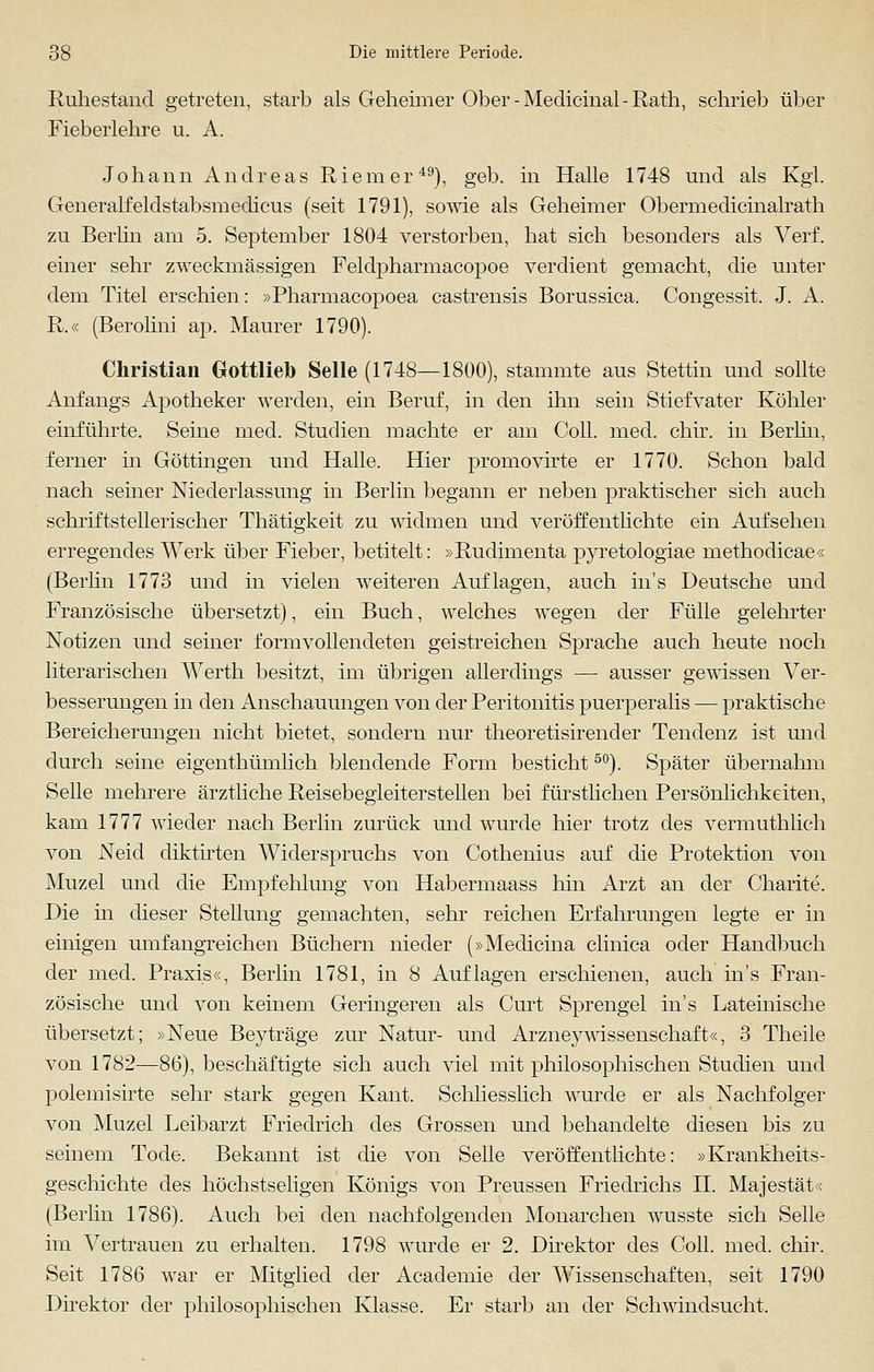 Ruhestand getreten, starb als Gehenner Ober-Medicinal-Rath, schrieb über Fieberlehre u. A. Johann Andreas Riemer49), geb. in Halle 1748 und als Kgl. Generalfeldstabsmedicus (seit 1791), sowie als Geheimer Obermedicinalrath zu Berlin am 5. September 1804 verstorben, hat sich besonders als Verf. einer sehr zweckmässigen Feldpharmacopoe verdient gemacht, die unter dem Titel erschien: »Pharmacopoea castrensis Borussica. Congessit. J. A. R.« (Berolini ap. Maurer 1790). Christian Gottlieh Seile (1748—1800), stammte aus Stettin und sollte Anfangs Apotheker werden, ein Beruf, in den ihn sein Stiefvater Köhler einführte. Seine med. Studien machte er am Coli. med. chir. in Berlin, ferner in Göttingen und Halle. Hier promovirte er 1770. Schon bald nach seiner Niederlassung in Berlin begann er neben praktischer sich auch schriftstellerischer Thätigkeit zu widmen und veröffentlichte ein Aufsehen erregendes Werk über Fieber, betitelt: »Rudimenta pyretologiae methodicae« (Berlin 1773 und in vielen weiteren Auflagen, auch ins Deutsche und Französische übersetzt), ein Buch, welches wegen der Fülle gelehrter Notizen und seiner formvollendeten geistreichen Sprache auch heute noch literarischen Werth besitzt, im übrigen allerdings — ausser gewissen Ver- besserungen in den Anschauungen von der Peritonitis puerperalis — praktische Bereicherungen nicht bietet, sondern nur theoretisirender Tendenz ist und durch seine eigenthümlich blendende Form besticht50). Später übernahm Seile mehrere ärztliche Reisebegleiterstellen bei fürstlichen Persönlichkeiten, kam 1777 wieder nach Berlin zurück und wurde hier trotz des vermuthlich von Neid diktirten Widerspruchs von Cothenius auf die Protektion von Muzel und die Empfehlung von Habermaass hin Arzt an der Charite. Die in dieser Stellung gemachten, sehr reichen Erfahrungen legte er in einigen umfangreichen Büchern nieder (»Medicina clinica oder Handbuch der med. Praxis«, Berlin 1781, in 8 Auflagen erschienen, auch ins Fran- zösische und von keinem Geringeren als Gurt Sprengel in's Lateinische übersetzt; »Neue Beyträge zur Natur- und ArzneyWissenschaft«, 3 Theile von 1782—86), beschäftigte sich auch viel mit philosophischen Studien und polemisirte sehr stark gegen Kant. Schliesslich wurde er als Nachfolger von Muzel Leibarzt Friedrich des Grossen und behandelte diesen bis zu seinem Tode. Bekannt ist die von Seile veröffentlichte: »Krankheits- geschichte des höchstseligen Königs von Preussen Friedrichs H. Majestät« (Berlin 1786). Auch bei den nachfolgenden Monarchen wusste sich Seile im Vertrauen zu erhalten. 1798 winde er 2. Direktor des Coli. med. chir. Seit 1786 war er Mitglied der Academie der Wissenschaften, seit 1790 Direktor der philosophischen Klasse. Er starb an der Schwindsucht.