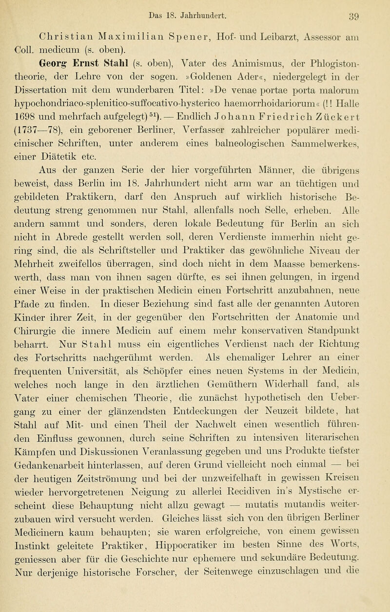 Christian Maximilian Spener, Hof-und Leibarzt, Assessor am Coli, medicum (s. oben). Georg Ernst Stahl (s. oben), Vater des Animismus, der Phlogiston- theorie, der Lehre von der sogen. »Goldenen Ader«, niedergelegt in der Dissertation mit dem wunderbaren Titel: »De venae portae porta malorum hypochondriaco-splenitico-suffocativo-hysterico haemorrhoidariorum« (!! Halle 1698 und mehrfach aufgelegt)51). — Endlich Johann Friedrich Zuckert (1737—78), ein geborener Berliner, Verfasser zahlreicher populärer medi- cinischer Schriften, unter anderem eines balneologischen Sammelwerkes, einer Diätetik etc. Aus der ganzen Serie der hier vorgeführten Männer, die übrigens beweist, dass Berlin im 18. Jahrhundert nicht arm war an tüchtigen und gebildeten Praktikern, darf den Anspruch auf wirklich historische Be- deutung streng genommen nur Stahl, allenfalls noch Seile, erheben. Alle andern sammt und sonders, deren lokale Bedeutung für Berlin an sich nicht in Abrede gestellt werden soll, deren Verdienste immerhin nicht ge- ring sind, die als Schriftsteller und Praktiker das gewöhnliche Niveau der Mehrheit zweifellos überragen, sind doch nicht in dem Maasse bemerkens- werth, dass man von ihnen sagen dürfte, es sei ihnen gelungen, in irgend einer Weise in der praktischen Medicin einen Fortschritt anzubahnen, neue Pfade zu finden. In dieser Beziehung sind fast alle der genannten Autoren Kinder ihrer Zeit, in der gegenüber den Fortschritten der Anatomie und Chirurgie die innere Medicin auf einem mehr konservativen Standpunkt beharrt. Nur Stahl muss ein eigentliches Verdienst nach der Richtung des Fortschritts nachgerühmt werden. Als ehemaliger Lehrer an einer frequenten Universität, als Schöpfer eines neuen Systems in der Medicin, welches noch lange in den ärztlichen Gemüthern Widerhall fand, als Vater einer chemischen Theorie, die zunächst hypothetisch den Ueber- gang zu einer der glänzendsten Entdeckungen der Neuzeit bildete, hat Stahl auf Mit- und einen Theil der Nachwelt einen wesentlich führen- den Einfluss gewonnen, durch seine Schriften zu intensiven literarischen Kämpfen und Diskussionen Veranlassung gegeben und uns Produkte tiefster Gedankenarbeit hinterlassen, auf deren Grund vielleicht noch einmal — bei der heutigen Zeitströmung und bei der unzweifelhaft in gewissen Kreisen wieder hervorgetretenen Neigung zu allerlei Recidiven ins Mystische er- scheint diese Behauptung nicht allzu gewagt — mutatis mutandis weiter- zubauen wird versucht werden. Gleiches lässt sich von den übrigen Berliner Medianem kaum behaupten; sie waren erfolgreiche, von einem gewissen Instinkt geleitete Praktiker, Hippocratiker im besten Sinne des Worts, gemessen aber für die Geschichte nur ephemere und sekundäre Bedeutung. Nur derjenige historische Forscher, der Seitenwege einzuschlagen und die