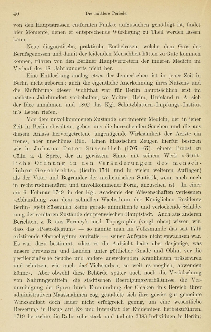 von den Hauptstrassen entfernten Punkte aufzusuchen genöthigt ist, findet hier Momente, denen er entsprechende Würdigung zu Theil werden lassen kann. Xeue diagnostische, praktische Encheiresen, welche dem Gros der Berufsgenossen und damit der leidenden Menschheit hätten zu Gute kommen kömien, rühren von den Berliner Hauptvertretern der inneren Medicin im Verlauf des 18. Jahrhunderts nicht her. Eine Entdeckung analog etwa der Jenner'sehen ist in jener Zeit in Berlin nicht geboren; auch die eigentliche Anerkennung ihres Nutzens und die Einführung dieser Wohlthat war für Berlin hauptsächlich erst im nächsten Jahrhundert vorbehalten, wo Yoitus, Heim, Hufeland u. A. sich der Idee annahmen und 1802 das Kgl. Schutzblattern - Impfungs - Institut in's Leben riefen. Von dem unvollkommenen Zustande der inneren Medicin, der in jener Zeit in Berlin obwaltete, geben uns die herrschenden Seuchen und die aus diesem Anlass hervorgetretene ungenügende Wirksamkeit der Aerzte ein treues, aber unschönes Bild. Einen klassischen Zeugen hierfür besitzen wir in Johann Peter Süss milch (1707—67), einem Probst zu Colin a. d. Spree, der in gewissem Sinne mit seinem Werk »Gött- liche Ordnung in den Veränderungen des mensch- lichen Geschlechts« (Berlin 1741 und in vielen weiteren Auflagen) als der Vater und Begründer der medicinischen Statistik, wenn auch noch in recht rudimentärer und unvollkommener Form, anzusehen ist. In einer am 6. Februar 1749 in der Kgl. Academie der Wissenschaften verlesenen »Abhandlung von dem schnellen AVachsthum der Königlichen Residentz Berlin« giebt Süssmilch keine gerade anmuthende und verlockende Schilde- rung der sanitären Zustände der preussischen Hauptstadt, Auch aus anderen Berichten, z. B. aus Forrney's med. Topographie (vergl. oben) wissen wir, dass das »Pestcollegium« — so nannte man im Volksmunde das seit 1719 existirende Obercollegium sanitatis — seiner Aufgabe nicht gewachsen war. Es war dazu bestimmt, »dass es die Aufsicht habe über dasjenige, was unsere Provinzen und Landen unter göttlicher Gnade und Obhut vor die pestilenzialische Seuche und andere ansteckenden Krankheiten präserviren und schützen, wie auch das* Viehsterben, so weit es möglich, abwenden könne«. Aber obwohl diese Behörde später auch noch die Verfälschung von Nahrungsmitteln, die städtischen Beerdigungsverhältnisse, die Ver- unreinigung der Spree durch Einmündung der Cloaken in's Bereich ihrer administrativen Maassnahmen zog, gestaltete sich ihre gewiss gut gemeinte Wirksamkeit doch leider nicht erfolgreich genug, um eine wesentliche Besserung in Bezug auf Ex- und Intensität der Epidemieen herbeizuführen. 1719 herrschte die Ruhr sehr stark und tödtete 3383 Individuen in Berlin;