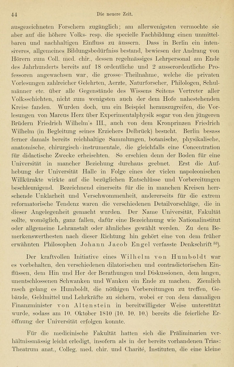 ausgezeichneten Forschern zugänglich; am allerwenigsten vermochte sie aber auf die höhere Volks- resp. die specielle Fachbildung einen unmittel- baren und nachhaltigen Einfluss zu äussern. Dass in Berlin ein inten- siveres, allgemeines Bildungsbedürfhiss bestand, bewiesen der Andrang von Hörern zum Coli. med. chir., dessen regelmässiges Lehrpersonal am Ende des Jahrhunderts bereits auf 18 ordentliche und 2 ausserordentliche Pro- fessoren angewachsen war, die grosse- Theilnahme, welche die privaten Vorlesungen zahlreicher Gelehrten, Aerzte, Naturforscher, Philologen, Schul- männer etc. über alle Gegenstände des Wissens Seitens Vertreter aller Volksschichten, nicht zum wenigsten auch der dem Hofe nahestehenden Kreise fanden. Wurden doch, um ein Beispiel herauszugreifen, die Vor- lesungen von Marcus Herz über Experimentalphysik sogar von den jüngeren Brüdern Friedrich Wilhelm's III., auch von dem Kronprinzen Friedrich Wilhelm (in Begleitung seines Erziehers Delbrück) besucht. Berlin besass ferner damals bereits reichhaltige Sammlungen, botanische, physikalische, anatomische, chirurgisch - instrumentale, die gleichfalls eine Concentration für didactische Zwecke erheischten. So erschien denn der Boden für eine Universität in mancher Beziehung durchaus geebnet. Erst die Auf- hebung der Universität Halle in Folge eines der vielen napoleonischen AVillkürakte wirkte auf die bezüglichen Entschlüsse und Vorbereitungen beschleunigend. Bezeichnend einerseits für die in manchen Kreisen herr- schende Unklarheit und Verschwonnnenheit, andererseits für die extrem reformatorische Tendenz waren die verschiedenen Detailvorschläge, die m dieser Angelegenheit gemacht wurden. Der Name Universität, Fakultät sollte, womöglich, ganz fallen, dafür eine Bezeichnung wie Nationalinstitut oder allgemeine Lehranstalt oder ähnliches gewählt werden. Zu dem Be- merkenswerthesten nach dieser Richtung hin gehört eine von dem früher erwähnten Philosophen Johann Jacob Engel verfasste Denkschrift53). Der kraftvollen Initiative eines Wilhelm von Humboldt war es vorbehalten, den verschiedenen dilatorischen und contradictorischen Ein- flüssen, dem Hin und Her der Berathungen und Diskussionen, dem langen, unentschlossenen Schwanken und Wanken ein Ende zu machen. Ziemlich rasch gelang es Humboldt, die nöthigen Vorbereitungen zu treffen, Ge- bäude, Geldmittel und Lehrkräfte zu sichern, wobei er von dem damaligen Finanzminister von A11 e n s t e i n in bereitwilligster Weise unterstützt wurde, sodass am 10. Oktober 1810 (10. 10. 10.) bereits die feierliche Er- öffnung der Universität erfolgen konnte. Für die mediemische Fakultät hatten sich die Präliminarien ver- hältnissmässig leicht erledigt, insofern als in der bereits vorhandenen Trias: Theatrum anal, Colleg. med. chir. und Charite, Instituten, die eine kleine