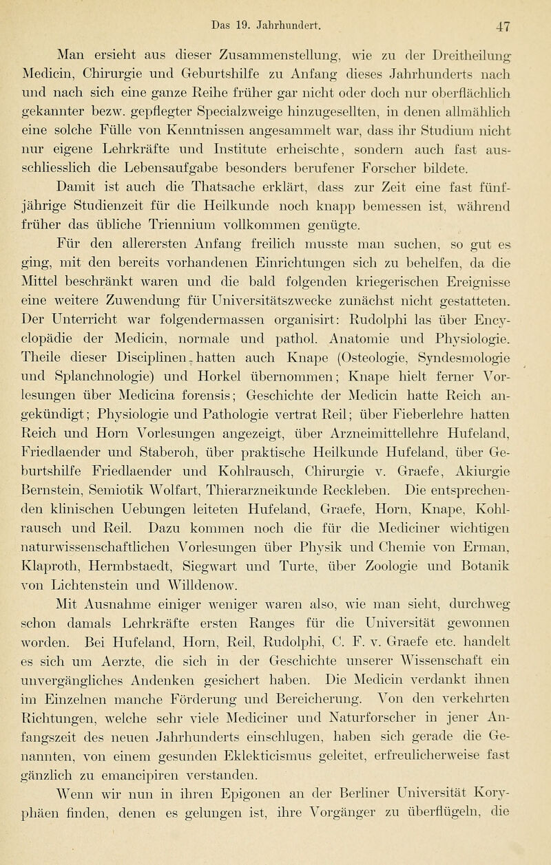 Man ersieht aus dieser Zusammenstellung, wie zu der Dreitheilung Medicin, Chirurgie und Geburtshilfe zu Anfang dieses Jahrhunderts nach und nach sich eine ganze Reihe früher gar nicht oder doch nur oberflächlich gekannter bezw. gepflegter Specialzweige hinzugesellten, in denen allmählich eine solche Fülle von Kenntnissen angesammelt war, dass ihr Studium nicht nur eigene Lehrkräfte und Institute erheischte, sondern auch fast aus- schliesslich die Lebensaufgabe besonders berufener Forscher bildete. Damit ist auch die Thatsache erklärt, dass zur Zeit eine fast fünf- jährige Studienzeit für die Heilkunde noch knapp bemessen ist, während früher das übliche Triennium vollkommen genügte. Für den allerersten Anfang freilich musste man suchen, so gut es ging, mit den bereits vorhandenen Einrichtungen sich zu behelfen, da die Mittel beschränkt waren und die bald folgenden kriegerischen Ereignisse eine weitere Zuwendung für Universitätszwecke zunächst nicht gestatteten. Der Unterricht war folgendermassen organisirt: Rudolphi las über Ency- clopädie der Medicin, normale und pathol. Anatomie und Physiologie. Theile dieser Disciplinen _ hatten auch Knape (Osteologie, Syndesmologie und Splanchnologie) und Horkel übernommen; Knape hielt ferner Vor- lesungen über Medicina forensis; Geschichte der Medicin hatte Reich an- gekündigt ; Physiologie und Pathologie vertrat Reil; über Fieberlehre hatten Reich und Hörn Vorlesungen angezeigt, über Arzneimittellehre Hufeland, Friedlaender und Staberoh, über praktische Heilkunde Hufeland, über Ge- burtshilfe Friedlaender und Kohlrausch, Chirurgie v. Graefe, Akiurgie Bernstein, Semiotik Wolfart, Thierarzneikunde Reckleben. Die entsprechen- den klinischen Uebungen leiteten Hufeland, Graefe, Hörn, Knape, Kohl- rausch und Reil. Dazu kommen noch die für die Mediciner wichtigen naturwissenschaftlichen Vorlesungen über Physik und Chemie von Erman, Klaproth, Hermbstaedt, Siegwart und Turte, über Zoologie und Botanik von Lichtenstein und Willdenow. Mit Ausnahme einiger weniger waren also, wie man sieht, durchweg schon damals Lehrkräfte ersten Ranges für die Universität gewonnen worden. Bei Hufeland, Hörn, Reil, Rudolphi, C. F. v. Graefe etc. handelt es sich um Aerzte, die sich in der Geschichte unserer Wissenschaft ein unvergängliches Andenken gesichert haben. Die Medicin verdankt ihnen im Einzelnen manche Förderung und Bereicherung. Von den verkehrten Richtungen, welche sehr viele Mediciner und Naturforscher in jener An- fangszeit des neuen Jahrhunderts einschlugen, haben sich gerade die Ge- nannten, von einem gesunden Eklekticismus geleitet, erfreulicherweise fast gänzlich zu emancipiren verstanden. Wenn wir nun in ihren Epigonen an der Berliner Universität Kory- phäen finden, denen es gelungen ist, ihre Vorgänger zu überflügeln, die