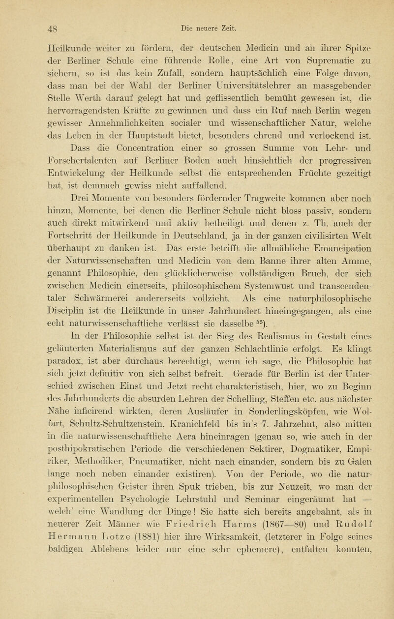 Heilkunde weiter zu fördern, der deutschen Medicin und an ihrer Spitze der Berliner Schule eine führende Rolle, eine Art von Suprematie zu sichern, so ist das kern Zufall, sondern hauptsächlich eine Folge davon, dass man bei der Wähl der Berliner Universitätslehrer an massgebender Stelle Werth darauf gelegt hat und geflissentlich bemüht gewesen ist, die hervorragendsten Kräfte zu gewinnen und dass ein Ruf nach Berlin wegen gewisser Annehmlichkeiten socialer und wissenschaftlicher Natur, welche das Leben in der Hauptstadt bietet, besonders ehrend und verlockend ist. Dass die Concentration einer so grossen Summe von Lehr- und Forschertalenten auf Berliner Boden auch hinsichtlich der progressiven Entwickelung der Heilkunde selbst die entsprechenden Früchte gezeitigt hat, ist demnach gewiss nicht auffallend. Drei Momente von besonders fördernder Tragweite kommen aber noch hinzu, Momente, bei denen die Berliner Schule nicht bloss passiv, sondern auch direkt mitwirkend und aktiv betheiligt und denen z. Th. auch der Fortschritt der Heilkunde in Deutschland, ja in der ganzen civilisirten Welt überhaupt zu danken ist. Das erste betrifft die allmähliche Emancipation der Naturwissenschaften und Medicin von dem Banne ihrer alten Amme, genannt Philosophie, den glücklicherweise vollständigen Bruch, der sich zwischen Medicin einerseits, philosophischem Systemwust und transcenden- taler Schwärmerei andererseits vollzieht. Als eine naturphilosophische Disciplin ist die Heilkunde in unser Jahrhundert hineingegangen, als eine echt naturwissenschaftliche verlässt sie dasselbe 55). In der Philosophie selbst ist der Sieg des Realismus in Gestalt eines geläuterten Materialismus auf der ganzen Sehlachtlinie erfolgt, Es klingt paradox, ist aber durchaus berechtigt, wenn ich sage, die Philosophie hat sich jetzt definitiv von sich selbst befreit. Gerade für Berlin ist der Unter- schied zwischen Einst und Jetzt recht charakteristisch, hier, wo zu Beginn des Jahrhunderts die absurden Lehren der ScheUing, Steffen etc. aus nächster Nähe inficirend wirkten, deren Ausläufer in Sonderlingsköpfen, wie Wol- fart, Schultz-Schultzenstein, Kranichfeld bis ins 7. Jahrzehnt, also mitten in die naturwissenschaftliche Aera hineinragen (genau so, wie auch in der posthipokratischen Periode die verschiedenen Sektirer, Dogmatiker, Empi- riker. Methodiker, Pneumatiker, nicht nach einander, sondern bis zu Galen lange noch neben einander existiren). Von der Periode, wo die natur- philosophischen Geister ihren Spuk trieben, bis zur Neuzeit, wo man der experimentellen Psychologie Lehrstuhl und Seminar eingeräumt hat — welch' eine Wandlung der Dinge! Sie hatte sich bereits angebahnt, als in neuerer Zeit Männer wie Friedrich Harms (1867—80) und Rudolf Hermann Lotze (1881) hier ihre Wirksamkeit, (letzterer in Folge seines baldigen Ablebens leider nur eine sehr ephemere), entfalten konnten,