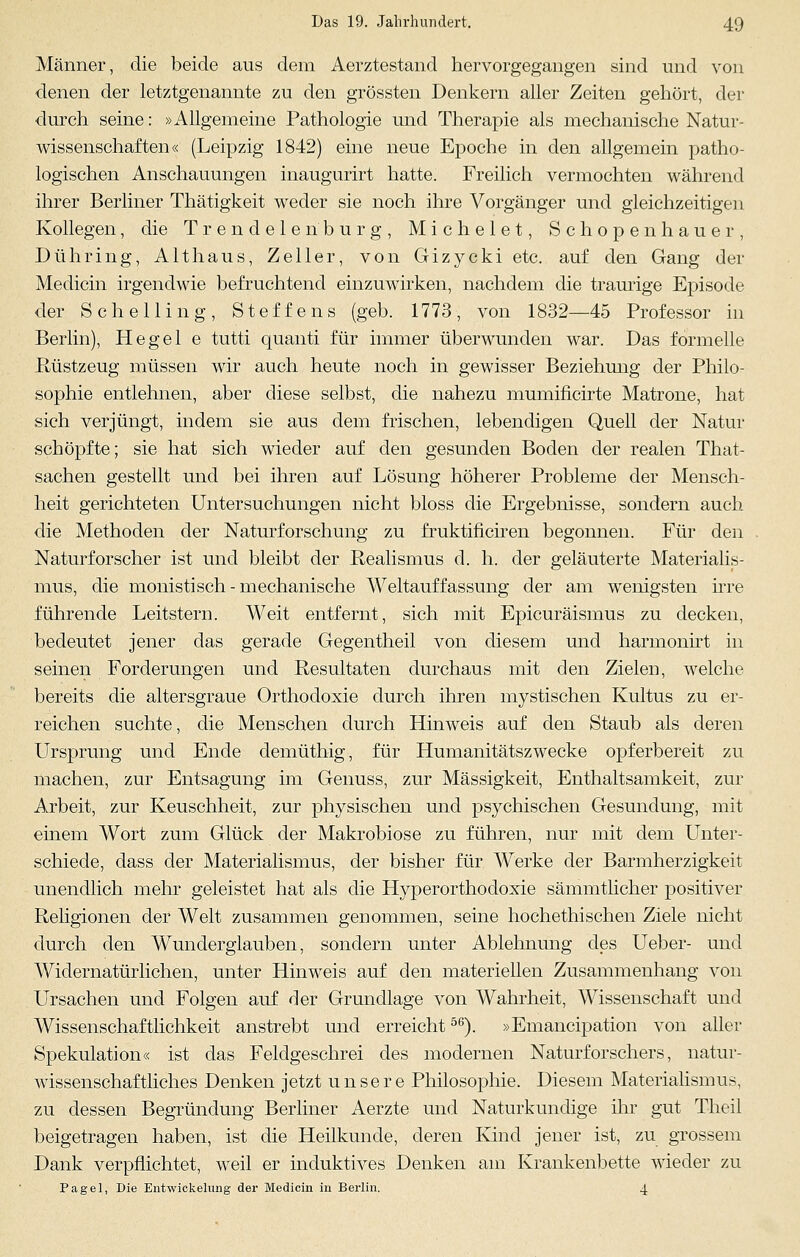 Männer, die beide aus dem Aerztestand hervorgegangen sind und von denen der letztgenannte zu den grössten Denkern aller Zeiten gehört, der durch seine: »Allgemeine Pathologie und Therapie als mechanische Natur- wissenschaften« (Leipzig 1842) eine neue Epoche in den allgemein patho- logischen Anschauungen inaugurirt hatte. Freilich vermochten während ihrer Berliner Thätigkeit weder sie noch ihre Vorgänger und gleichzeitigen Kollegen, die Trendelen'bürg, M i c h e 1 e t, Schopenhauer, Dühring, Althaus, Zeller, von Gizycki etc. auf den Gang der Medicin irgendwie befruchtend einzuwirken, nachdem die traurige Episode der Schelli ng, Steffens (geb. 1773, von 1832—45 Professor in Berlin), Hegel e tutti quanti für immer überwunden war. Das formelle Rüstzeug müssen wir auch heute noch in gewisser Beziehung der Philo- sophie entlehnen, aber diese selbst, die nahezu mumificirte Matrone, hat sich verjüngt, indem sie aus dem frischen, lebendigen Quell der Natur schöpfte; sie hat sich wieder auf den gesunden Boden der realen That- sachen gestellt und bei ihren auf Lösung höherer Probleme der Mensch- heit gerichteten Untersuchungen nicht bloss die Ergebnisse, sondern auch die Methoden der Naturforschung zu fruktificiren begonnen. Für den Naturforscher ist und bleibt der Realismus d. h. der geläuterte Materialis- mus, die monistisch-mechanische Weltauffassung der am wenigsten irre führende Leitstern. Weit entfernt, sich mit Epicuräismus zu decken, bedeutet jener das gerade Gegentheil von diesem und harmonirt in seinen Forderungen und Resultaten durchaus mit den Zielen, welche bereits die altersgraue Orthodoxie durch ihren mystischen Kultus zu er- reichen suchte, die Menschen durch Hinweis auf den Staub als deren Ursprung und Ende demüthig, für Humanitätszwecke opferbereit zu machen, zur Entsagung im Genuss, zur Massigkeit, Enthaltsamkeit, zur Arbeit, zur Keuschheit, zur physischen und psychischen Gesundung, mit einem Wort zum Glück der Makrobiose zu führen, nur mit dem Unter- schiede, dass der Materialismus, der bisher für Werke der Barmherzigkeit unendlich mehr geleistet hat als die Hyperorthodoxie sämmtlicher positiver Religionen der Welt zusammen genommen, seine hochethischen Ziele nicht durch den Wunderglauben, sondern unter Ablehnung des Ueber- und Widernatürlichen, unter Hinweis auf den materiellen Zusammenhang von Ursachen und Folgen auf der Grundlage von Wahrheit, Wissenschaft und Wissenschaftlichkeit anstrebt und erreicht56). »Emancipation von aller Spekulation« ist das Feldgeschrei des modernen Naturforschers, natur- wissenschaftliches Denken jetzt unsere Philosophie. Diesem Materialismus, zu dessen Begründung Berliner Aerzte und Naturkundige ihr gut Theil beigetragen haben, ist die Heilkunde, deren Kind jener ist, zu grossem Dank verpflichtet, weil er induktives Denken am Krankenbette wieder zu Pagel, Die Entwickelung der Medicin in Berlin. 4