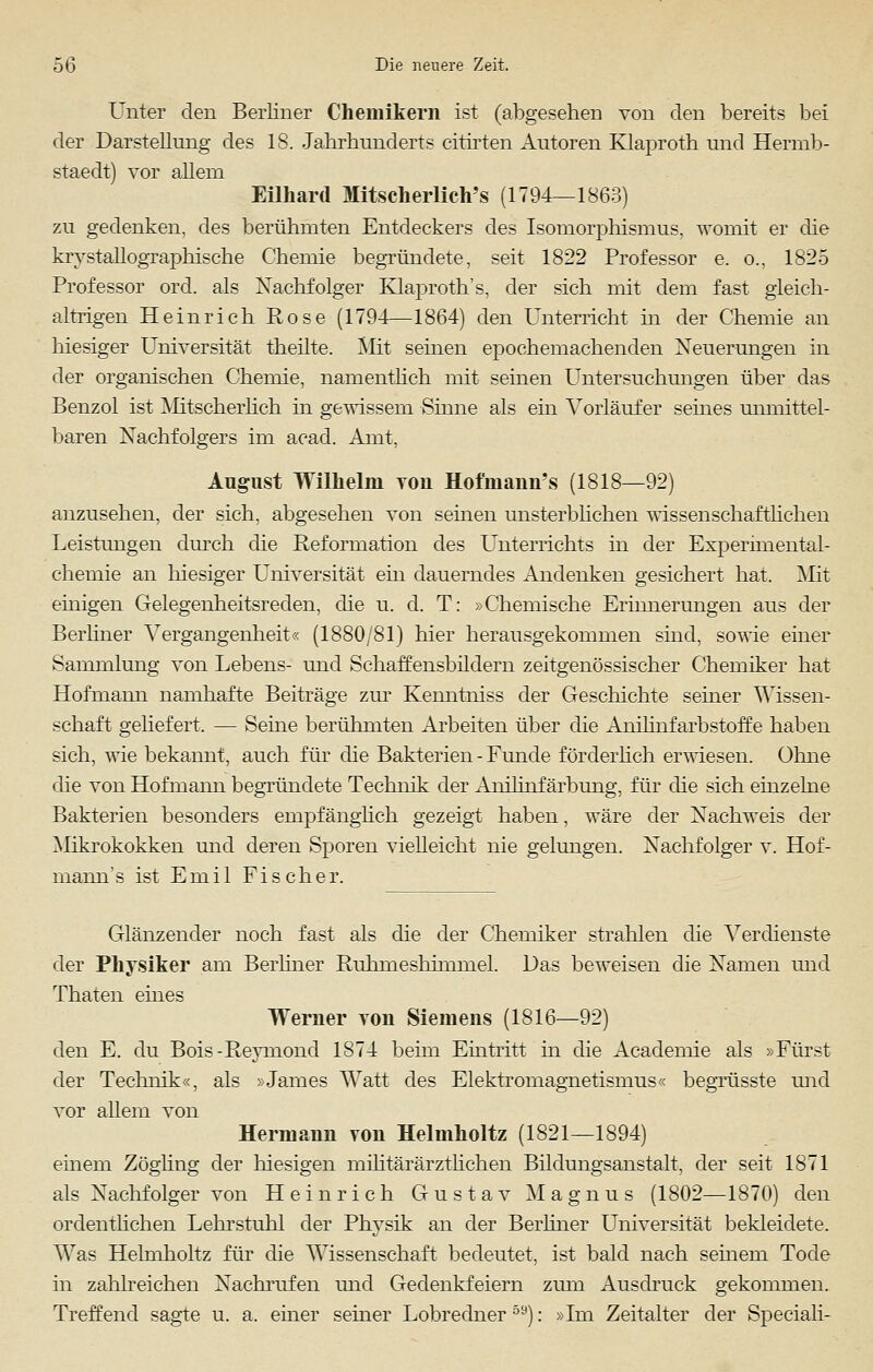 Unter den Berliner Chemikern ist (abgesehen von den bereits bei der Darstellung des 18. Jahrhunderts citirten Autoren Klaproth und Hermb- staedt) vor allern Eilhard Mitsclierlich's (1794—1863) zu gedenken, des berühmten Entdeckers des Isomorphismus, womit er die krystallographische Chemie begründete, seit 1822 Professor e. o., 1825 Professor ord. als Nachfolger Klaproth's, der sich mit dem fast gleich- altrigen Heinrich Kose (1794—1864) den Unterricht in der Chemie an hiesiger Universität theilte. Mit seinen epochemachenden Neuerungen in der organischen Chemie, namentlich mit seinen Untersuchungen über das Benzol ist Mitscherlich in gewissem Sinne als ein Vorläufer seines unmittel- baren Nachfolgers im acad. Amt, August Wilhelm tou Hoftnann's (1818—92) anzusehen, der sich, abgesehen von seinen unsterblichen wissenschaftlichen Leistungen durch die Reformation des Unterrichts in der Experimental- chemie an hiesiger Universität ein dauerndes Andenken gesichert hat. Mit einigen Gelegenheitsreden, die u. d. T: »Chemische Erinnerungen aus der Berliner Vergangenheit« (1880/81) hier herausgekommen sind, sowie einer Sammlung von Lebens- und Schaffensbildern zeitgenössischer Chemiker hat Hofmann namhafte Beiträge zur Kenntniss der Geschichte seiner Wissen- schaft geliefert. — Seine berühmten Arbeiten über die Anilinfarbstoffe haben sich, wie bekannt, auch für die Bakterien - Funde f örderlich erwiesen. Ohne die von Hofmann begründete Technik der Anilinfärbung, für die sich einzelne Bakterien besonders empfänglich gezeigt haben, wäre der Nachweis der Mikrokokken und deren Sporen vielleicht nie gelungen. Nachfolger v. Hof- mann's ist Emil Fischer. Glänzender noch fast als die der Chemiker strahlen die Verdienste der Physiker am Berliner Ruhmeshimmel. Das beweisen die Namen und Thaten eines Werner von Siemens (1816—92) den E. du Bois-Reymond 1874 beim Eintritt in die Academie als »Fürst der Technik«, als »James Watt des Elektromagnetismus« begrüsste und vor allem von Hermann von Helmholtz (1821—1894) einem Zöghng der hiesigen militärärztlichen Bildungsanstalt, der seit 1871 als Nachfolger von Heinrich Gustav Magnus (1802—1870) den ordentlichen Lehrstuhl der Physik an der Berliner Universität bekleidete. Was Helmholtz für die Wissenschaft bedeutet, ist bald nach seinem Tode in zahlreichen Nachrufen und Gedenkfeiern zum Ausdruck gekommen. Treffend sagte u. a. einer seiner Lobredner59): »Im Zeitalter der Speciali-