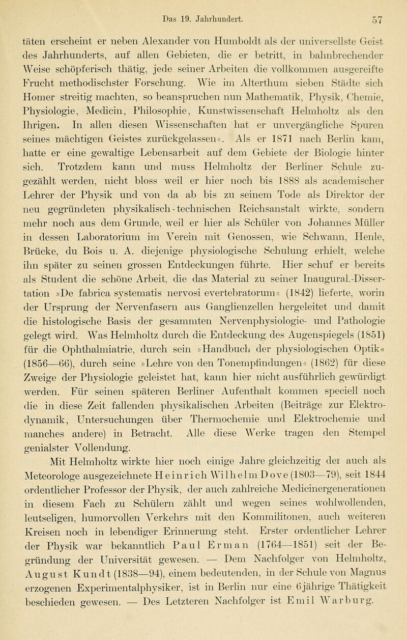täten erscheint er neben Alexander von Humboldt als der universellste Geist des Jahrhunderts, auf allen Gebieten, die er betritt, in bahnbrechender Weise schöpferisch thätig, jede seiner Arbeiten die vollkommen ausgereifte Frucht methodischster Forschung. Wie im Alterthum sieben Städte sich Homer streitig machten, so beanspruchen nun Mathematik, Physik, Chemie, Physiologie, Medicin, Philosophie, Kunstwissenschaft Helmholtz als den Ihrigen. In allen diesen Wissenschaften hat er unvergängliche Spuren seines mächtigen Geistes zurückgelassen«. Als er 1871 nach Berlin kam, hatte er eine gewaltige Lebensarbeit auf dem Gebiete der Biologie hinter sich. Trotzdem kann und muss Helmholtz der Berliner Schule zu- gezählt werden, nicht bloss weil er hier noch bis 1888 als academischer Lehrer der Physik und von da ab bis zu seinem Tode als Direktor der neu gegründeten physikalisch - technischen Reichsanstalt wirkte, sondern mehr noch aus dem Grunde, weil er hier als Schüler von Johannes Müller in dessen Laboratorium im Verein mit Genossen, wie Schwann, Henle, Brücke, du Bois u. A. diejenige physiologische Schulung erhielt, welche ihn später zu seinen grossen Entdeckungen führte. Hier schuf er bereits als Student die schöne Arbeit, die das Material zu seiner Inaugural.-Disser- tation »De fabrica systematis nervosi evertebratorum« (1842) lieferte, worin der Ursprung der Nervenfasern aus Ganglienzellen hergeleitet und damit die histologische Basis der gesammten Nervenphysiologie- und Pathologie gelegt wird. Was Helmholtz durch die Entdeckung des Augenspiegels (1851) für die Ophthalmiatrie, durch sein »Handbuch der physiologischen Optik« (1856—66), durch seine »Lehre von den Tonempfindungen« (1862) für diese Zweige der Physiologie geleistet hat, kann hier nicht ausführlich gewürdigt werden. Für seinen späteren Berliner Aufenthalt kommen speciell noch die in diese Zeit fallenden physikalischen Arbeiten (Beiträge zur Elektro- dynamik, Untersuchungen über Thermochemie und Elektrochemie und manches andere) in Betracht. Alle diese Werke tragen den Stempel genialster Vollendung. Mit Helmholtz wirkte hier noch einige Jahre gleichzeitig der auch als Meteorologe ausgezeichnete Heinrich Wilhelm Dove (1803—79), seit 1844 ordentlicher Professor der Physik, der auch zahlreiche Medicinergenerationen in diesem Fach zu Schülern zählt und wegen seines wohlwollenden, leutseligen, humorvollen Verkehrs mit den Kommilitonen, auch weiteren Kreisen noch in lebendiger Erinnerung steht. Erster ordentlicher Lehrer der Physik war bekanntlich Paul Er man (1764—1851) seit der Be- gründung der Universität gewesen. — Dem Nachfolger von Helmholtz, August Kundt (1838—94), einem bedeutenden, in der Schule von Magnus erzogenen Experimentalphysiker, ist in Berlin nur eine 6jährige Thätigkeit beschieden gewesen. — Des Letzteren Nachfolger ist Emil War bürg.