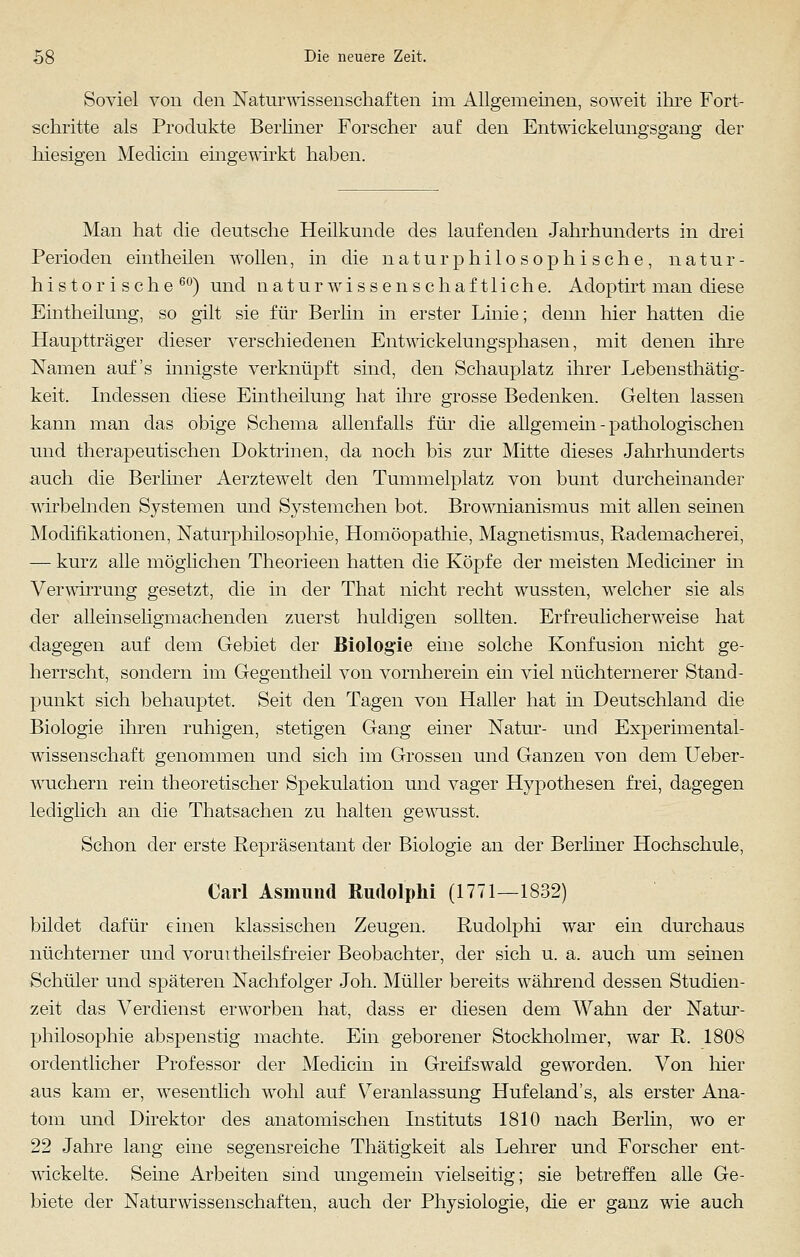 Soviel von den Naturwissenschaften im Allgemeinen, soweit ihre Fort- schritte als Produkte Berliner Forscher auf den Entwickelungsgang der hiesigen Medicin eingewirkt haben. Man hat die deutsche Heilkunde des laufenden Jahrhunderts in drei Perioden eintheilen wollen, in die naturphi 1 o soph i sche , natur- historische60) und naturwissenschaftliche. Adoptirt man diese Eintheilung, so gilt sie für Berlin in erster Linie; denn hier hatten die Hauptträger dieser verschiedenen Entwickelungsphasen, mit denen ihre Namen auf's innigste verknüpft sind, den Schauplatz ihrer Lebensthätig- keit. Indessen diese Eintheilung hat ihre grosse Bedenken. Gelten lassen kann man das obige Schema allenfalls für die allgemein - pathologischen nnd therapeutischen Doktrinen, da noch bis zur Mitte dieses Jahrhunderts auch die Berliner Aerztewrelt den Tummelplatz von bunt durcheinander wirbelnden Systemen und Systemchen bot. Brownianismus mit allen seinen Modifikationen, Naturphilosophie, Homöopathie, Magnetismus, Rademacherei, — kurz alle möglichen Theorieen hatten die Köpfe der meisten Mediciner in Verwirrung gesetzt, die in der That nicht recht wussten, welcher sie als der aUemseligmaohenden zuerst huldigen sollten. Erfreulicherweise hat dagegen auf dem Gebiet der Biologie eine solche Konfusion nicht ge- herrscht, sondern im Gegentheil von vornherein ein viel nüchternerer Stand- punkt sich behauptet. Seit den Tagen von Haller hat in Deutschland die Biologie ihren ruhigen, stetigen Gang einer Natur- und Experimental- wissenschaft genommen und sich im Grossen und Ganzen von dem Ueber- wuchern rein theoretischer Spekulation und vager Hypothesen frei, dagegen lediglich an die Thatsachen zu halten gewusst. Schon der erste Repräsentant der Biologie an der Berliner Hochschule, Carl Asmund Rudolphi (1771—1832) bildet dafür einen klassischen Zeugen. Rudolphi war ein durchaus nüchterner und voruitheilsfreier Beobachter, der sich u. a. auch um seinen Schüler und späteren Nachfolger Joh. Müller bereits während dessen Studien- zeit das Verdienst erwarben hat, dass er diesen dem Wahn der Natur- philosophie abspenstig machte. Ein geborener Stockholmer, war R. 1808 ordentlicher Professor der Medicin in Greifswald geworden. Von hier aus kam er, wesentlich wohl auf Veranlassung Hufeland's, als erster Ana- tom und Direktor des anatomischen Instituts 1810 nach Berlin, wo er 22 Jahre lang eine segensreiche Thätigkeit als Lehrer und Forscher ent- wickelte. Seine Arbeiten sind ungemein vielseitig; sie betreffen alle Ge- biete der Naturwissenschaften, auch der Physiologie, die er ganz wie auch