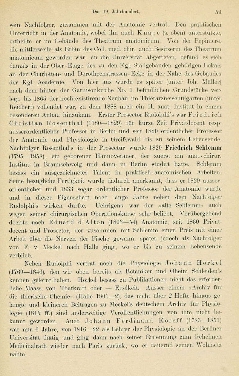 sein Nachfolger, zusammen mit der Anatomie vertrat. Den praktischen Unterricht in der Anatomie, wobei ihn auch Knape (s. oben) unterstützte, ertheilte er im Gebäude des Theatrum anatomicum. Von der Pepiniere, die mittlerweile als Erbin des Coli. med. chir. auch Besitzerin des Theatrum anatomicum geworden war, an die Universität abgetreten, befand es sich damals in der Ober - Etage des zu den Kgl. Stallgebäuden gehörigen Lokals an der Charlotten- und Dorotheenstrassen-Ecke in der Nähe des Gebäudes der Kgl. Academie. Von hier aus wurde es später (unter Joh. Müller) nach dem hinter der Garnisonkirche No. 1 befindlichen Grundstücke ver- legt, bis 1865 der noch existirende Neubau im Thierarzneischulgarten (unter Reichert) vollendet war, zu dem 1888 noch ein II. anat. Institut in einem besonderen Anbau hinzukam. Erster Prosector Rudolphi's war Friedrich Christian Rosenthal (1780—1829) für kurze Zeit Privatdocent resp- ausserordentlicher Professor in Berlin und seit 1820 ordentlicher Professor der Anatomie und Physiologie in Greifswald bis zu seinem Lebensende. Nachfolger Rosenthal's in der Prosectur wurde 1820 Friedrich Schlemm (1795—1858), ein geborener Hannoveraner, der zuerst am anat.-chirur. Institut in Braunschweig und dann in Berlin studirt hatte. Schlemm besass ein ausgezeichnetes Talent in praktisch - anatomischen Arbeiten. Seine bezügliche Fertigkeit wurde dadurch anerkannt, dass er 1829 ausser- ordentlicher und 1833 sogar ordentlicher Professor der Anatomie wurde und in dieser Eigenschaft noch lange Jahre neben dem Nachfolger Rudolphi's wirken durfte. Uebrigens war der »alte Schlemm« auch wegen seiner chirurgischen Operationskurse sehr beliebt. Vorübergehend docirte noch Eduard d'Alton (1803—54) Anatomie, seit 1830 Privat- docent und Prosector, der zusammen mit Schlemm einen Preis mit einer Arbeit über die Nerven der Fische gewann, später jedoch als Nachfolger von F. v. Meckel nach Halle ging, wo er bis zu seinem Lebensende verblieb. Neben Rudolphi vertrat noch die Physiologie Johann Horkel (1769—1846), den wir oben bereits als Botaniker und Oheim Schleiden's kennen gelernt haben. Horkel besass zu Publikationen nicht das erforder- liche Maass von Thatkraft oder — Eitelkeit. Ausser einem »Archiv für die thierische Chemie« (Halle 1801—2), das nicht über 2 Hefte hinaus ge- langte und kleineren Beiträgen zu Meckel's deutschem Archiv für Physio- logie (1815 ff.) sind anderweitige Veröffentlichungen von ihm nicht be- kannt geworden. Auch Johann Ferdinand Koreff (1783—1851) war nur 6 Jahre, von 1816—22 als Lehrer der Physiologie an der Berliner Universität thätig und ging dann nach seiner Ernennung zum Geheimen Medicinalrath wieder nach Paris zurück, wo er dauernd seinen Wohnsitz nahm.