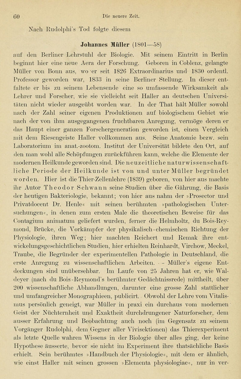 Nach Rudolphi's Tod folgte diesem Johannes Müller (1801—58) auf den Berliner Lehrstuhl der Biologie. Mit seinem Eintritt in Berlin beginnt hier eine neue Aera der Forschung. Geboren in Coblenz, gelangte Müller von Bonn aus, wo er seit 1826 Extraordinarius und 1830 ordentl. Professor geworden war, 1833 in seine Berliner Stellung. In dieser ent- faltete er bis zu seinem Lebensende eine so umfassende Wirksamkeit als Lehrer und Forscher, wie sie vielleicht seit Haller an deutschen Universi- täten nicht wieder ausgeübt worden war. In der That hält Müller sowohl nach der Zahl seiner eigenen Produktionen auf biologischem Gebiet wie nach der von ihm ausgegangenen fruchtbaren Anregung, vermöge deren er das Haupt einer ganzen Forschergeneration geworden ist, einen Vergleich mit dem Biesengeiste Haller vollkommen aus. Seine Anatomie bezw. sein Laboratorium im anat.-zootom. Institut der Universität bildete den Ort, auf den man wohl alle Schöpfungen zurückführen kann, welche die Elemente der modernen Heilkunde geworden sind. Die neuzeitliche naturwissenschaft- liche Periode der Heilkunde ist von und unter Müller begründet worden. Hier ist die Thier-Zellenlehre (1839) geboren, von hier aus machte ihr Autor Theodor Schwann seine Studien über die Gährung, die Basis der heutigen Bakteriologie, bekannt; von hier aus nahm der »Prosector und Privatdocent Dr. Henle« mit seinen berühmten »pathologischen Unter- suchungen«, in denen zum ersten Male die theoretischen Beweise für das Contagium animatum geliefert wurden, ferner die Helmholtz, du Bois-Rey- mond, Brücke, die Vorkämpfer der physikalisch-chemischen Richtung der Physiologie, ihren Weg; hier machten Reichert und Remak ihre ent- wickelungsgeschichtlichen Studien, hier erhielten Reinhardt, Virchow, Meckel, Traube, die Begründer der experimentellen Pathologie in Deutschland, die erste Anregung zu wissenschaftlichen Arbeiten. - - Müller's eigene Ent- deckungen sind unübersehbar. Im Laufe von 25 Jahren hat er, wie Wal- deyer (nach du Bois-Reymond's berühmter Gedächtnissrede) mittheilt, über 200 wissenschaftliche Abhandlungen, darunter eine grosse Zahl stattlicher und umfangreicher Monographieen, publicirt. Obwohl der Lehre vom Vitalis- mus persönlich geneigt, war Müller in praxi ein durchaus vom modernen Geist der Nüchternheit und Exaktheit durchdrungener Naturforscher, dem ausser Erfahrung und Beobachtung auch noch (im Gegensatz zu seinem Vorgänger Rudolphi, dem Gegner aller Vivisektionen) das Thierexperiment als letzte Quelle wahren Wissens in der Biologie über alles ging, der keine Hypothese äusserte, bevor sie nicht im Experiment ihre thatsächliche Basis erhielt. Sein berühmtes »Handbuch der Physiologie«, mit dem er ähnlich, wie einst Haller mit seinen grossen »Elementa physiologiae«, nur in ver-
