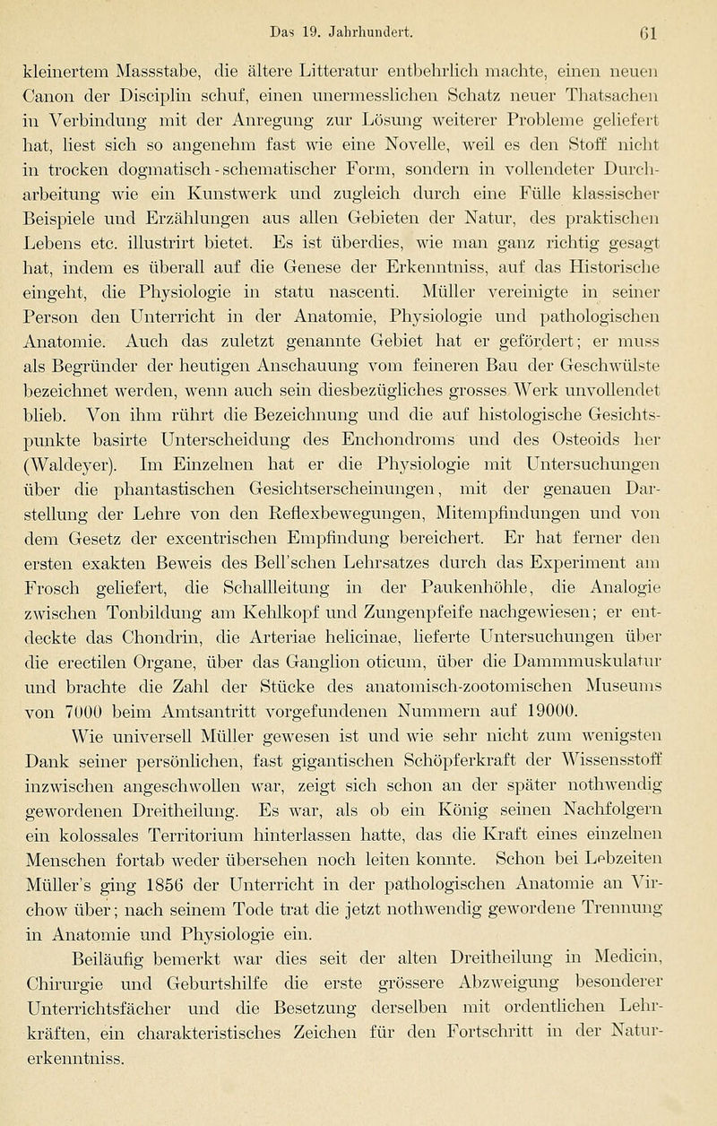 kleinertem Massstabe, die ältere Litteratur entbehrlich machte, einen neuen Canon der Disciplin schuf, einen unermesslichen Schatz neuer Thatsachen in Verbindung mit der Anregung zur Lösung weiterer Probleme geliefert hat, liest sich so angenehm fast wie eine Novelle, weil es den Stoff nicht in trocken dogmatisch - schematischer Form, sondern in vollendeter Durch- arbeitung wie ein Kunstwerk und zugleich durch eine Fülle klassischer Beispiele und Erzählungen aus allen Gebieten der Natur, des praktischen Lebens etc. illustrirt bietet. Es ist überdies, wie man ganz richtig gesagt hat, indem es überall auf die Genese der Erkenntniss, auf das Historische eingeht, die Physiologie in statu nascenti. Müller vereinigte in seiner Person den Unterricht in der Anatomie, Physiologie und pathologischen Anatomie. Auch das zuletzt genannte Gebiet hat er gefördert; er muss als Begründer der heutigen Anschauung vom feineren Bau der Geschwülste bezeichnet werden, wenn auch sein diesbezügliches grosses Werk unvollendet blieb. Von ihm rührt die Bezeichnung und die auf histologische Gesichts- punkte basirte Unterscheidung des Enchondroms und des Osteoids her (Waldeyer). Im Einzelnen hat er die Physiologie mit LTntersuchungen über die phantastischen Gesichtserscheinungen, mit der genauen Dar- stellung der Lehre von den Reflexbewegungen, Mitempfindungen und von dem Gesetz der excentrischen Empfindung bereichert. Er hat ferner den ersten exakten Beweis des Bell'sehen Lehrsatzes durch das Experiment am Frosch geliefert, die Schallleitung in der Paukenhöhle, die Analogie zwischen Tonbildung am Kehlkopf und Zungenpfeife nachgewiesen; er ent- deckte das Chondrin, die Arteriae helicinae, lieferte Untersuchungen über die erectilen Organe, über das Ganglion oticum, über die Dammmuskulatur und brachte die Zahl der Stücke des anatomisch-zootomischen Museums von 7000 beim Amtsantritt vorgefundenen Nummern auf 19000. Wie universell Müller gewesen ist und wie sehr nicht zum wenigsten Dank seiner persönlichen, fast gigantischen Schöpferkraft der Wissensstoff inzwischen angeschwollen war, zeigt sich schon an der später nothwendig gewordenen Dreitheilung. Es war, als ob ein König seinen Nachfolgern ein kolossales Territorium hinterlassen hatte, das die Kraft eines einzelnen Menschen fortab weder übersehen noch leiten konnte. Schon bei Lebzeiten Müllers ging 1856 der Unterricht in der pathologischen Anatomie an Vir- chow über; nach seinem Tode trat die jetzt nothwendig gewordene Trennung in Anatomie und Physiologie ein. Beiläufig bemerkt war dies seit der alten Dreitheilung in Medicin, Chirurgie und Geburtshilfe die erste grössere Abzweigung besonderer Unterrichtsfächer und die Besetzung derselben mit ordentlichen Lehr- kräften, ein charakteristisches Zeichen für den Fortschritt in der Natur- erkenntniss.