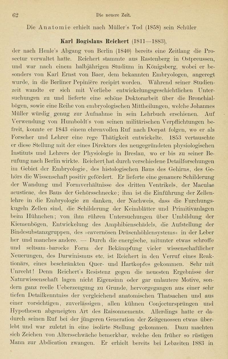 Die Anatomie erhielt nach Müller's Tod (1858) sein Schüler Karl Eogislaus Reichert (1811—1883), der nach Henle's Abgang von Berlin (1840) bereits eine Zeitlang die Pro- sectur verwaltet hatte. Reichert stammte aus Rastenberg in Ostpreussen, und war nach einem halbjährigen Studium in Königsberg, wobei er be- sonders von Karl Ernst von Baer, dem bekannten Embryologen, angeregt wurde, in die Berliner Pepiniere recipirt worden. Während seiner Studien- zeit wandte er sich mit Vorhebe entwickelungsgeschichtlichen Unter- suchungen zu und lieferte eine schöne Doktorarbeit über die Bronchial- bögen, sowie eine Reihe von embryologischen Mittheilungen, welche Johannes Müller würdig genug zur Aufnahme in sein Lehrbuch erschienen. Auf Verwendung von Humboldt's von seinen militärischen Verpflichtungen be- freit, konnte er 1843 einem ehrenvollen Ruf nach Dorpat folgen, wo er als Forscher und Lehrer eine rege Thätigkeit entwickelte. 1853 vertauschte er diese Stellung mit der eines Direktors des neugegründeten physiologischen Listituts und Lehrers der Physiologie in Breslau, wo er bis zu seiner Be- rufung nach Berlin wirkte. Reichert Irat durch verschiedene Detailforschungen im Gebiet der Embryologie, des histologischen Baus des Gehirns, des Ge- hörs die Wissenschaft positiv gefördert. Er lieferte eine genauere Schilderung der Wandung und Formverhältnisse des dritten Ventrikels, der Maculae acusticae, des Baus der Gehörsschnecke; ihm ist die Einführung der Zellen- lehre in die Embryologie zu danken, der Nachweis, dass die Furchungs- kugeln Zellen sind, die Schilderung der Keimblätter und Primitivanlagen beim Hühnchen; von ihm rühren Untersuchungen über Umbildung der Kiemenbögen, Entwickelung des Amphibienschädels, die Aufstellung der Bindesubstanzgruppen, des »cavernösen Drüsenhöhlensystems« in der Leber her und manches andere. — Durch die energische, mitunter etwas schroffe und seltsam - barocke Form der Bekämpfung vieler wissenschaftlicher Neuerungen, des Darwinismus etc. ist Reichert in den Verruf eines Reak- tionärs, eines beschränkten Quer- und Hartkopfes gekommen. Sehr mit Unrecht! Denn Reichert's Resistenz gegen die neuesten Ergebnisse der Naturwissenschaft lagen nicht Eigensinn oder gar unlautere Motive, son- dern ganz reelle Ueberzeugung zu Grunde, hervorgegangen aus einer sehr tiefen Detailkenntniss der vergleichend anatomischen Thatsachen und aus einer vorsichtigen, zuverlässigen, allen kühnen Conjectursprängen und Hypothesen abgeneigten Art des Raisonnements. Allerdings hatte er da- durch seinen Ruf bei der jüngeren Generation der Zeitgenossen etwas über- lebt und war zuletzt m eine isolirte Stellung gekommen. Dazu machten sich Zeichen von Altersschwäche bemerkbar, welche den früher so rüstigen Mann zur Abdication zwangen. Er erhielt bereits bei Lebzeiten 1883 in