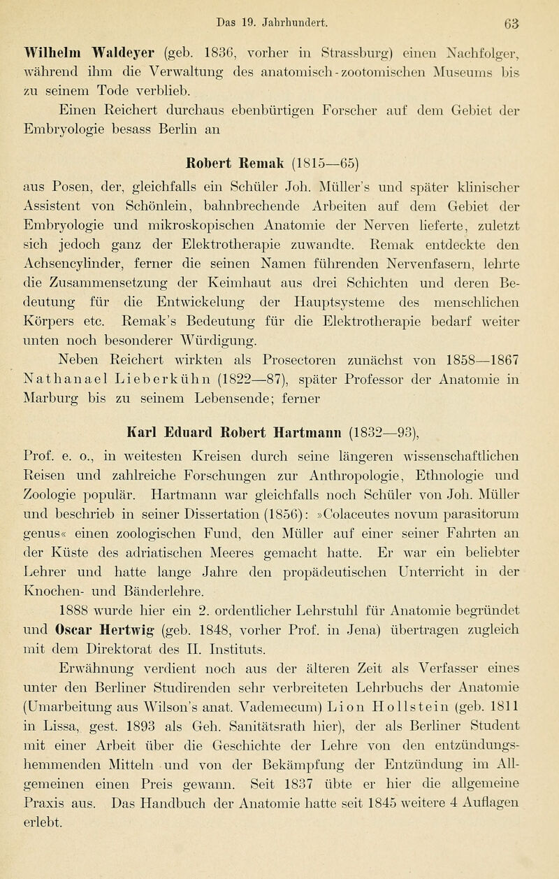 Wilhelm Waldeyer (geb. 1836, vorher in Strassburg) einen Nachfolger, während ihm die Verwaltung des anatomisch - zootomischen Museums bis zu seinem Tode verblieb. Einen Reichert durchaus ebenbürtigen Forscher auf dem Gebiet der Embryologie besass Berlin an Robert Remak (1815—65) aus Posen, der, gleichfalls ein Schüler Joh. Müller's und später klinischer Assistent von Schönlein, bahnbrechende Arbeiten auf dem Gebiet der Embryologie und mikroskopischen Anatomie der Nerven lieferte, zuletzt sich jedoch ganz der Elektrotherapie zuwandte. Remak entdeckte den Achsencylinder, ferner die seinen Namen führenden Nervenfasern, lehrte die Zusammensetzung der Keimhaut aus drei Schichten und deren Be- deutung für die Entwickelung der Hauptsysteme des menschlichen Körpers etc. Remak's Bedeutung für die Elektrotherapie bedarf weiter unten noch besonderer Würdigung. Neben Reichert wirkten als Prosectoren zunächst von 1858—1867 Nathanael Lieberkühn (1822—87), später Professor der Anatomie in Marburg bis zu seinem Lebensende; ferner Karl Eduard Robert Hartmann (1832—93), Prof. e. o., in weitesten Kreisen durch seine längeren wissenschaftlichen Reisen und zahlreiche Forschungen zur Anthropologie, Ethnologie und Zoologie populär. Hartmann war gleichfalls noch Schüler von Joh. Müller und beschrieb in seiner Dissertation (1856): »Colaceutes novum parasitorum genus« einen zoologischen Fund, den Müller auf einer seiner Fahrten an der Küste des adriatischen Meeres gemacht hatte. Er war ein beliebter Lehrer und hatte lange Jahre den propädeutischen Unterricht in der Knochen- und Bänderlehre. 1888 wurde hier ein 2. ordentlicher Lehrstuhl für Anatomie begründet und Oscar Hertwig (geb. 1848, vorher Prof. in Jena) übertragen zugleich mit dem Direktorat des II. Instituts. Erwähnung verdient noch aus der älteren Zeit als Verfasser eines unter den Berliner Stuclirenclen sehr verbreiteten Lehrbuchs der Anatomie (Umarbeitung aus Wilsons anat. Vademecum) Lion Hollstein (geb. 1811 in Lissa, gest. 1893 als Geh. Sanitätsrath hier), der als Berliner Student mit einer Arbeit über die Geschichte der Lehre von den entzündungs- hemmenden Mitteln und von der Bekämpfung der Entzündung im All- gemeinen einen Preis gewann. Seit 1837 übte er hier die allgemeine Praxis aus. Das Handbuch der Anatomie hatte seit 1845 weitere 4 Auflagen erlebt.