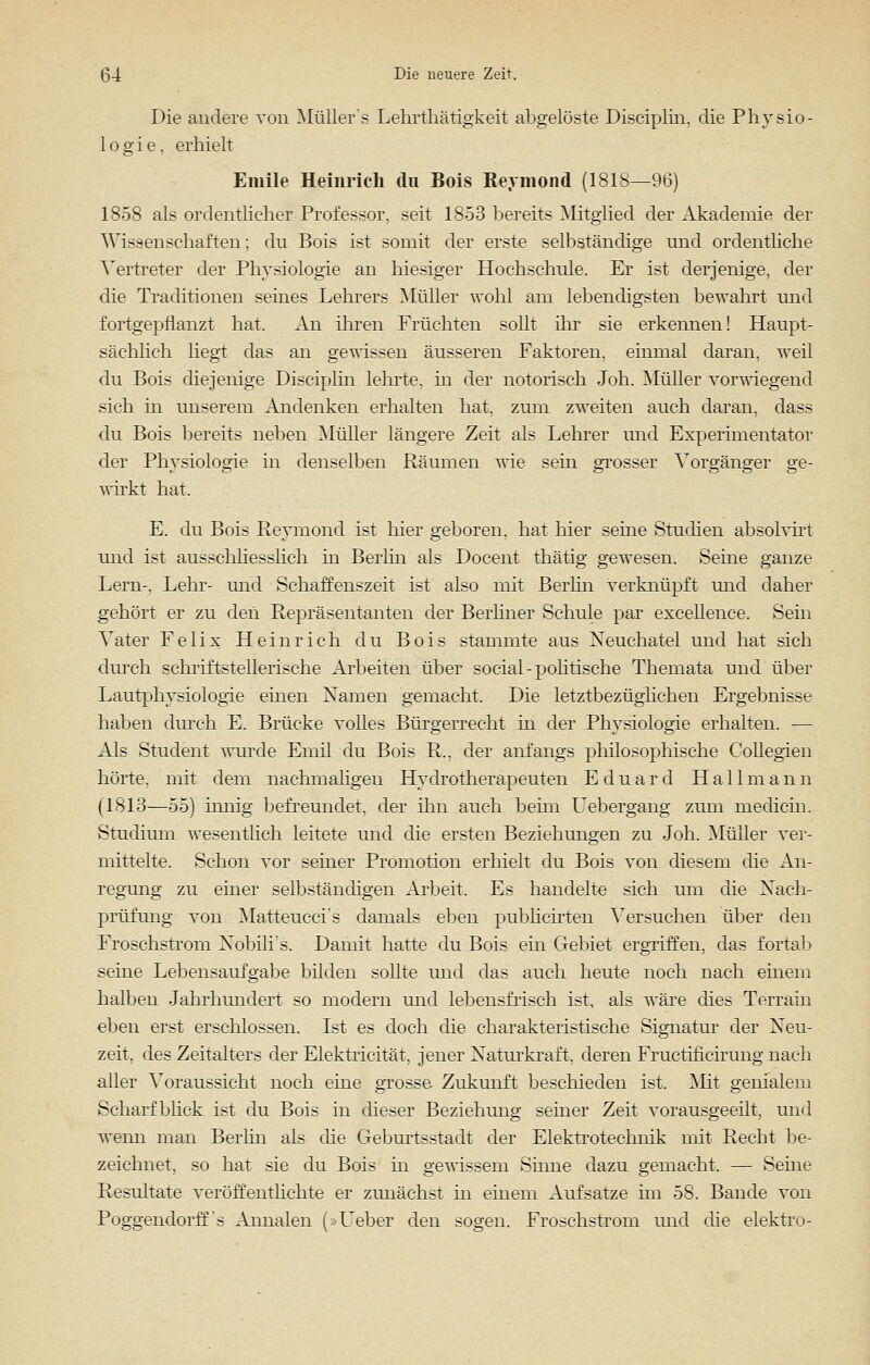 Die andere von Müllers Lehrthätigkeit abgelöste Disciplin, die Physio- logie, erhielt Emile Heinrich du Bois Sermon d (1818—96) 1858 als ordenthcher Professor, seit 1853 bereits Mitglied der Akademie der Wissenschaften: du Bois ist somit der erste selbständige und ordentliche Vertreter der Physiologie an hiesiger Hochschule. Er ist derjenige, der die Traditionen seines Lehrers Müller wohl am lebendigsten bewahrt und fortgepflanzt hat. An ihren Früchten sollt ihr sie erkennen! Haupt- sächlich liegt das an gewissen äusseren Faktoren, einmal daran, weil du Bois diejenige Disciplin lehrte, in der notorisch Joh. Müller vorwiegend sich in unserem Andenken erhalten hat, zum zweiten auch daran, dass du Bois bereits neben Müller längere Zeit als Lehrer und Experimentator der Physiologie in denselben Räumen wie sein grosser Vorgänger ge- wirkt hat. E. du Bois Reymond ist hier geboren, hat hier seine Studien absolvirt und ist ausschliesslich in Berlin als Docent thätig gewesen. Seine ganze Lern-, Lehr- und Schaffenszeit ist also mit Berlin verknüpft und daher gehört er zu den Repräsentanten der Berliner Schule par excellence. Sein Vater Felix Heinrich du Bois stammte aus Xeuchatel und hat sich durch schriftstellerische Arbeiten über social - politische Themata und über Lautphysiologie einen Xamen gemacht. Die letztbezüglichen Ergebnisse haben durch E. Brücke volles Bürgerrecht in der Physiologie erhalten. — Als Student wurde Emil du Bois R., der anfangs philosophische Collegien hörte, mit dem nachmaligen Hydrotherapeuten Eduard Hallmann (1813—55) innig befreundet, der ihn auch beim Uebergang zum medicin. Studium wesentlich leitete und die ersten Beziehungen zu Joh. Müller ver- mittelte. Schon vor seiner Promotion erhielt du Bois von diesem die An- regung zu einer selbständigen Arbeit. Es handelte sich um die Nach- prüfung von Matteucci's damals eben publieirten Versuchen über den Froschstrom Xobili's. Damit hatte du Bois ein Gebiet ergriffen, das fortab seine Lebensaufgabe bilden sollte und das auch heute noch nach einem halben Jahrhundert so modern und lebensfrisch ist, als wäre dies Terrain eben erst erschlossen. Ist es doch die charakteristische Signatur der Neu- zeit, des Zeitalters der Elektricität, jener Naturkraft, deren Fractificirung nach aller Voraussieht noch eine grosse Zukunft beschieden ist, Mit genialem Scharfblick ist du Bois in dieser Beziehung seiner Zeit vorausgeeilt, und wenn man Berlin als die Geburtsstadt der Elektrotechnik mit Recht be- zeichnet, so hat sie du Bois in gewissem Sinne dazu gemacht, — Seine Resultate veröffentlichte er zunächst in einem Aufsatze im 58. Bande von Poggendorff's Annalen (»Lieber den sogen. Froschstrom und die elektro-