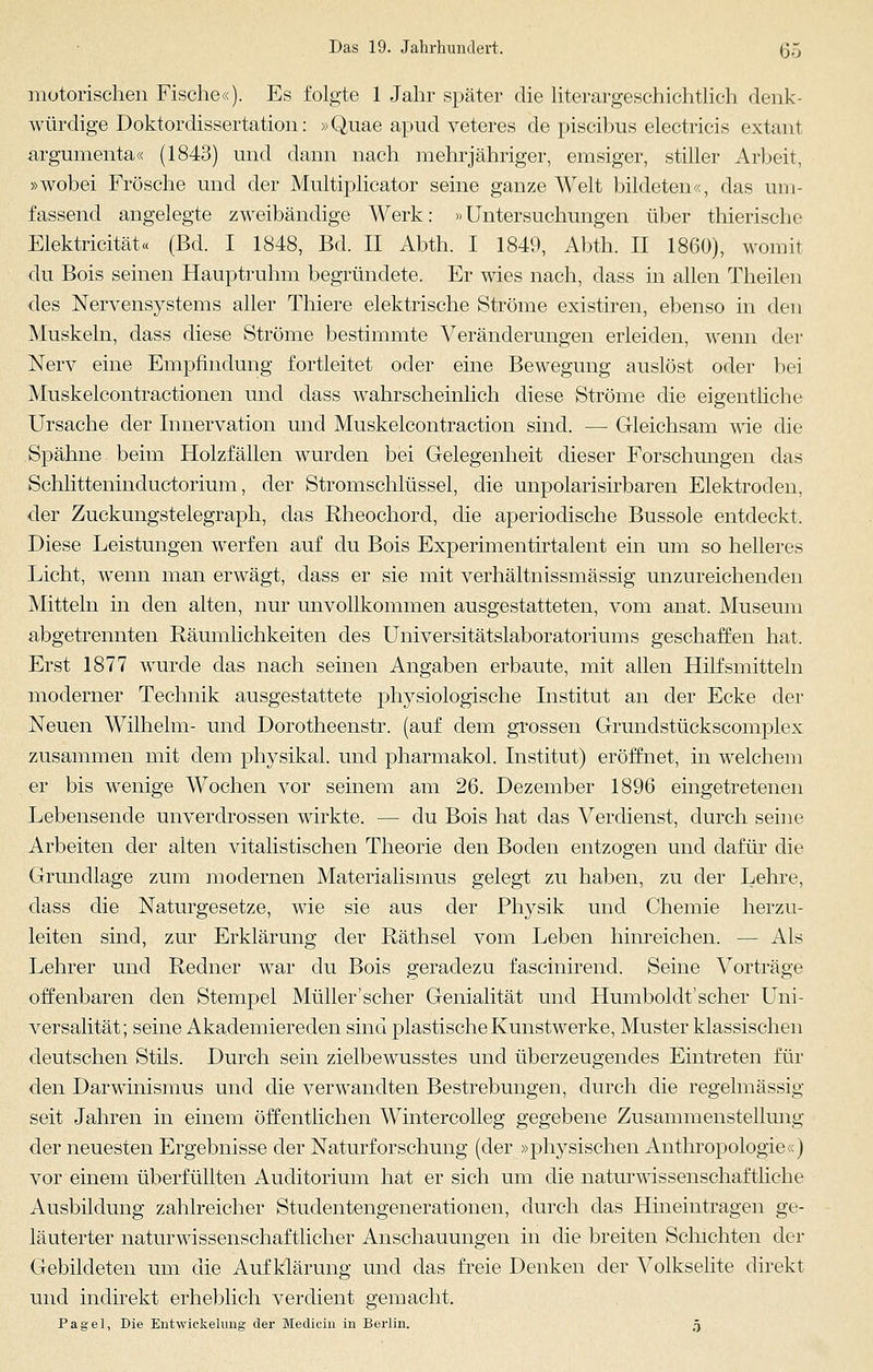 motorischen Fische«). Es folgte 1 Jahr später die literargeschichtlich denk- würdige Doktordissertation: »Quae apud veteres de piscibus electricis extant argumenta« (1843) und dann nach mehrjähriger, emsiger, stiller Arbeit, »wobei Frösche und der Multiplicator seine ganze Welt bildeten«, das um- fassend angelegte zweibändige Werk: »Untersuchungen über thierische Elektricität« (Bd. I 1848, Bd. II Abth. I 1849, Abth. II 1860), womit du Bois seinen Hauptruhm begründete. Er wies nach, dass in allen Theilen des Nervensystems aller Thiere elektrische Ströme existiren, ebenso in den Muskeln, dass diese Ströme bestimmte Veränderungen erleiden, wenn der Nerv eine Empfindung fortleitet oder eine Bewegung auslöst oder bei Muskelcontractionen und dass wahrscheinlich diese Ströme die eigentliche Ursache der Innervation und Muskelcontraction sind. — Gleichsam wie die Spänne beim Holzfällen wurden bei Gelegenheit dieser Forschungen das Schlitteninductorium, der Stromschlüssel, die unpolarisirbaren Elektroden, der Zuckungstelegraph, das Rheochord, die aperiodische Bussole entdeckt. Diese Leistungen werfen auf du Bois Experimentirtalent ein um so helleres Licht, wenn man erwägt, dass er sie mit verhältnissmässig unzureichenden Mitteln in den alten, nur unvollkommen ausgestatteten, vom anat. Museum abgetrennten Räumlichkeiten des Universitätslaboratoriums geschaffen hat. Erst 1877 wurde das nach seinen Angaben erbaute, mit allen Hilfsmitteln moderner Technik ausgestattete physiologische Institut an der Ecke der Neuen Wilhelm- und Dorotheenstr. (auf dem grossen Grundstückscomplex zusammen mit dem physikal. und pharmakol. Institut) eröffnet, in welchem er bis wenige Wochen vor seinem am 26. Dezember 1896 eingetretenen Lebensende unverdrossen wirkte. — du Bois hat das Verdienst, durch seine Arbeiten der alten vitalistischen Theorie den Boden entzogen und dafür die Grundlage zum modernen Materialismus gelegt zu haben, zu der Lehre, dass die Naturgesetze, wie sie aus der Physik und Chemie herzu- leiten sind, zur Erklärung der Räthsel vom Leben hinreichen. — Als Lehrer und Redner war du Bois geradezu fascinirend. Seine Vorträge offenbaren den Stempel Müller'scher Genialität und Humboldt'scher Uni- versalität; seine Aka.demiereden sind plastische Kunstwerke, Muster klassischen deutschen Stils. Durch sein zielbewusstes und überzeugendes Eintreten für den Darwinismus und die verwandten Bestrebungen, durch die regelmässig seit Jahren in einem öffentlichen Wintercolleg gegebene Zusammenstellung der neuesten Ergebnisse der Naturforschung (der »physischen Anthropologie«) vor einem überfüllten Auditorium hat er sich um die naturwissenschaftliche Ausbildung zahlreicher Studentengenerationen, durch das Hineintragen ge- läuterter naturwissenschaftlicher Anschauungen in die breiten Schichten der Gebildeten um die Aufklärung und das freie Denken der Volkselite direkt und indirekt erheblich verdient gemacht. Pagel, Die Entwickelimg der Medicin in Berlin. 5