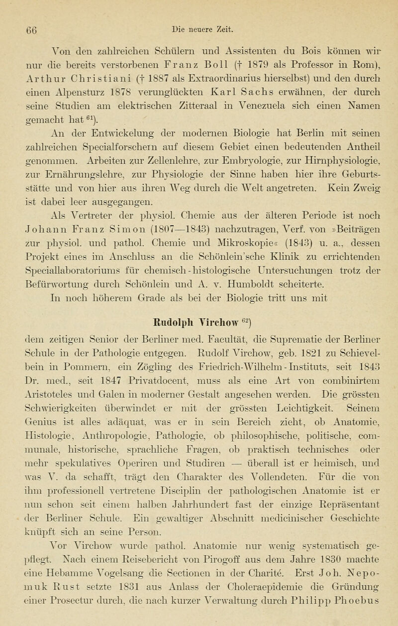 Von den zahlreichen Schülern und Assistenten du Bois können wir nur die bereits verstorbenen Franz Boll (f 1879 als Professor in Rom), Arthur Christian! (t 1887 als Extraordinarius hierselbst) und den durch einen Alpensturz 1878 verunglückten Karl Sachs erwähnen, der durch seine Studien am elektrischen Zitteraal in Venezuela sich einen Namen gemacht hat61). An der Entwickelung der modernen Biologie hat Berlin mit seinen zahlreichen Specialforschein auf diesem Gebiet einen bedeutenden Antheil genommen. Arbeiten zur Zellenlehre, zur Embryologie, zur Hirnphysiologie, zur Ernährungslehre, zur Physiologie der Sinne haben hier ihre Geburts- stätte und von hier aus ihren Weg durch die Welt angetreten. Kein Zweig- ist dabei leer ausgegangen. Als Vertreter der physiol. Chemie aus der älteren Periode ist noch Johann Franz Simon (1807—1843) nachzutragen, Verf. von »Beiträgen zur physiol. und pathol. Chemie und Mikroskopie« (1843) u. a., dessen Projekt eines im Anschluss an die Schönlein'sehe Klinik zu errichtenden Speciallaboratoriums für chemisch - histologische Untersuchungen trotz der Befürwortung durch Schönlein und A. v. Humboldt scheiterte. In noch höherem Grade als bei der Biologie tritt uns mit Rudolph Yirehow 62) dem zeitigen Senior der Berliner med. Facultät, die Suprematie der Berliner Schule in der Pathologie entgegen. Rudolf Virchow, geb. 1821 zu Schievel- bein in Pommern, ein Zögling des Friedrich-Wilhelm - Instituts, seit 1843 Dr. med., seit 1847 Privatdocent, muss als eine Art von combinirtem Aristoteles und Galen in moderner Gestalt angesehen werden. Die grössten Schwierigkeiten überwindet er mit der grössten Leichtigkeit. Seinem Genius ist alles adäquat, was er in sein Bereich zieht, ob Anatomie, Histologie, Anthropologie, Pathologie, ob philosophische, politische, com- munale, historische, sprachliche Fragen, ob praktisch technisches oder mein' spekulatives Operiren und Studiren — überall ist er heimisch, und was V. da schafft, trägt den Charakter des Vollendeten. Für die von ihm professionell vertretene Disciplin der pathologischen Anatomie ist er nun schon seit einem halben Jahrhundert fast der einzige Repräsentant der Berliner Schule. Ein gewaltiger Abschnitt medicinischer Geschichte knüpft sich an seine Person. Vor Virchow wurde pathol. Anatomie nur wenig systematisch ge- pflegt. Nach einem Reisebericht von Pirogoff aus dem Jahre 1830 machte eine Hebamme Vogelsang die Sectionen in der Charite. Erst Joh. Nepo- muk Rust setzte 1831 aus Anlass der Choleraepideniie die Gründung einer Prosectur durch, die nach kurzer Verwaltung durch Philipp Phoebus