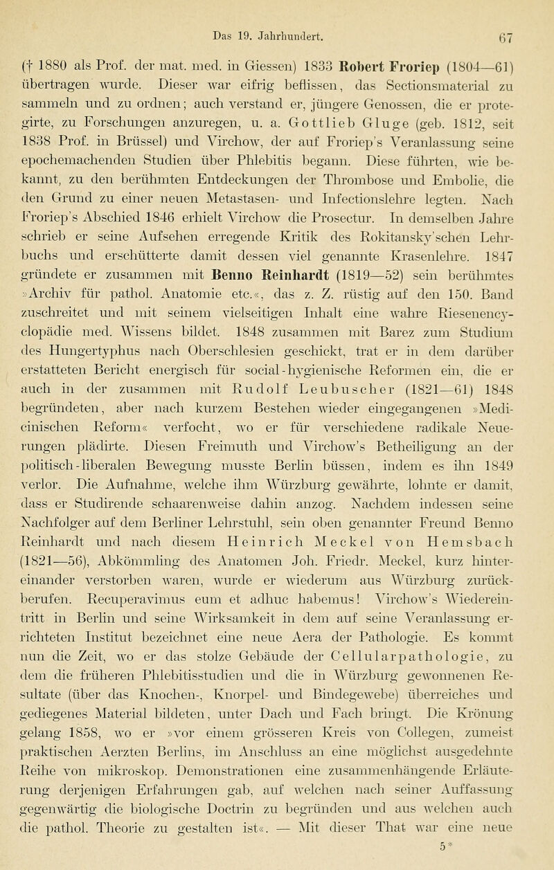 (f 1880 als Prof. der mat. med. in Giessen) 1833 Robert Froriep (1804—61) übertragen wurde. Dieser war eifrig beflissen, das Sectionsmaterial zu sammeln und zu ordnen; auch verstand er, jüngere Genossen, die er prote- girte, zu Forschungen anzuregen, u. a. Gottlieb Gluge (geb. 1812, seit 1838 Prof. in Brüssel) und Virchow, der auf Froriep's Veranlassung seine epochemachenden Studien über Phlebitis begann. Diese führten, wie be- kannt, zu den berühmten Entdeckungen der Thrombose und Embolie, die den Grund zu einer neuen Metastasen- und Infectionslehre legten. Nach Froriep's Abschied 1846 erhielt Virchow die Prosectur. In demselben Jahre schrieb er seine Aufsehen erregende Kritik des Rokitansky'sehen Lehr- buchs und erschütterte damit dessen viel genannte Krasenlehre. 1847 gründete er zusammen mit Benno Reinhardt (1819—52) sein berühmtes »Archiv für pathol. Anatomie etc.«, das z. Z. rüstig auf den 150. Band zuschreitet und mit seinem vielseitigen Inhalt eine wahre Riesenency- clopädie med. Wissens bildet. 1848 zusammen mit Barez zum Studium des Hungertyphus nach Oberschlesien geschickt, trat er in dem darüber erstatteten Bericht energisch für social - hygienische Reformen ein, die er auch in der zusammen mit Rudolf Leubuscher (1821—61) 1848 begründeten, aber nach kurzem Bestehen wieder eingegangenen »Medi- cinischen Reform« verfocht, wo er für verschiedene radikale Neue- rungen plädirte. Diesen Freimuth und Virchow's Betheiligung an der politisch-liberalen Bewegung musste Berlin büssen, indem es ihn 1849 verlor. Die Aufnahme, welche ihm Würzburg gewährte, lohnte er damit, dass er Studirende schaarenweise dahin anzog. Nachdem indessen seine Nachfolger auf dem Berliner Lehrstuhl, sein oben genannter Freund Benno Reinhardt und nach diesem Heinrich Meckel von Hemsbach (1821—56), Abkömmling des Anatomen Joh. Friedr. Meckel, kurz hinter- einander verstorben waren, wurde er wiederum aus Würzburg zurück- berufen. Recuperavimus eum et aclhuc habemus! Virchow's Wiederein- tritt in Berlin und seine Wirksamkeit in dem auf seine Veranlassung er- richteten Institut bezeichnet eine neue Aera der Pathologie. Es kommt nun die Zeit, wo er das stolze Gebäude der Cellularpathologie, zu dem die früheren Phlebitisstuclien und die in Würzburg gewonnenen Re- sultate (über das Knochen-, Knorpel- und Bindegewebe) überreiches und gediegenes Material bildeten, unter Dach und Fach bringt. Die Krönung gelang 1858, wo er »vor einem grösseren Kreis von Collegen, zumeist praktischen Aerzten Berlins, im Anschluss an eine möglichst ausgedehnte Reihe von mikroskop. Demonstrationen eine zusammenhängende Erläute- rung derjenigen Erfahrungen gab, auf welchen nach seiner Auffassung gegenwärtig die biologische Doctrin zu begründen und aus welchen auch die pathol. Theorie zu gestalten ist«. — Mit dieser That war eine neue 5*