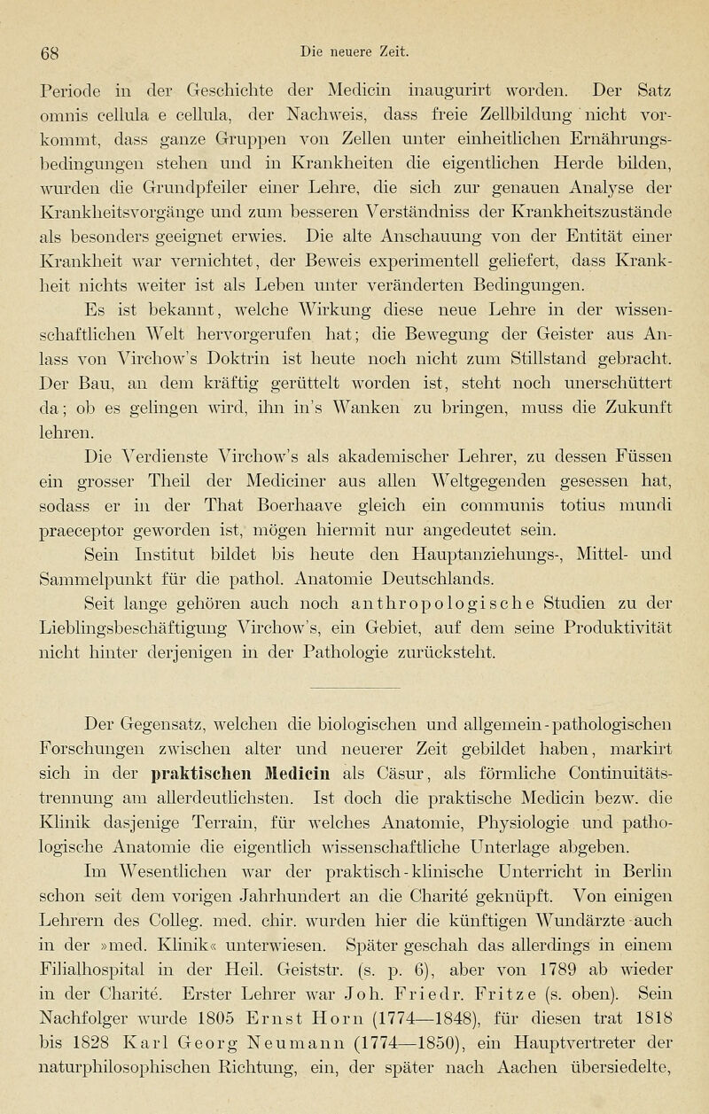 Periode in der Geschichte der Medicin inaugurirt worden. Der Satz omnis cellnla e cellula, der Nachweis, dass freie Zellbildung nicht vor- kommt, dass ganze Gruppen von Zellen unter einheitlichen Ernährungs- bedingungen stehen und in Krankheiten die eigentlichen Herde bilden, wurden die Grundpfeiler einer Lehre, die sich zur genauen Analyse der Krankheitsvorgänge und zum besseren Verständniss der Krankheitszustände als besonders geeignet erwies. Die alte Anschauung von der Entität einer Krankheit war vernichtet, der Beweis experimentell geliefert, dass Krank- heit nichts weiter ist als Leben unter veränderten Bedingungen. Es ist bekannt, welche Wirkung diese neue Lehre in der wissen- schaftlichen Welt hervorgerufen hat; die Bewegung der Geister aus An- lass von Virchow's Doktrin ist heute noch nicht zum Stillstand gebracht. Der Bau, an dem kräftig gerüttelt worden ist, steht noch unerschüttert da; ob es gelingen wird, ihn in's Wanken zu bringen, muss die Zukunft lehren. Die Verdienste Virchow's als akademischer Lehrer, zu dessen Füssen ein grosser Theil der Mediciner aus allen Weltgegenden gesessen hat, sodass er in der That Boerhaave gleich ein communis totius mundi praeceptor geworden ist, mögen hiermit nur angedeutet sein. Sein Institut bildet bis heute den Hauptanziehungs-, Mittel- und Sammelpunkt für die pathol. Anatomie Deutschlands. Seit lange gehören auch noch anthropologische Studien zu der Lieblingsbeschäftigung Virchow's, ein Gebiet, auf dem seine Produktivität nicht hinter derjenigen in der Pathologie zurücksteht. Der Gegensatz, welchen die biologischen und allgemein - pathologischen Forschungen zwischen alter und neuerer Zeit gebildet haben, markirt sich in der praktischen Medicin als Cäsur, als förmliche Continuitäts- trennung am allerdeutlichsten. Ist doch die praktische Medicin bezw. die Klinik dasjenige Terrain, für welches Anatomie, Physiologie und patho- logische Anatomie die eigentlich wissenschaftliche Unterlage abgeben. Im Wesentlichen war der praktisch - klinische Unterricht in Berlin schon seit dem vorigen Jahrhundert an die Charite geknüpft. Von einigen Lehrern des Colleg. med. chir. wurden hier die künftigen Wundärzte auch in der »med. Klinik« unterwiesen. Später geschah das allerdings in einem Filialhospital in der Heil. Geiststr. (s. p. 6), aber von 1789 ab wieder in der Charite. Erster Lehrer war Joh. Friedr. Fritze (s. oben). Sein Nachfolger wurde 1805 Ernst Hom (1774—1848), für diesen trat 1818 bis 1828 Karl Georg Neumann (1774—1850), ein Hauptvertreter der naturphilosophischen Richtung, ein, der später nach Aachen übersiedelte,