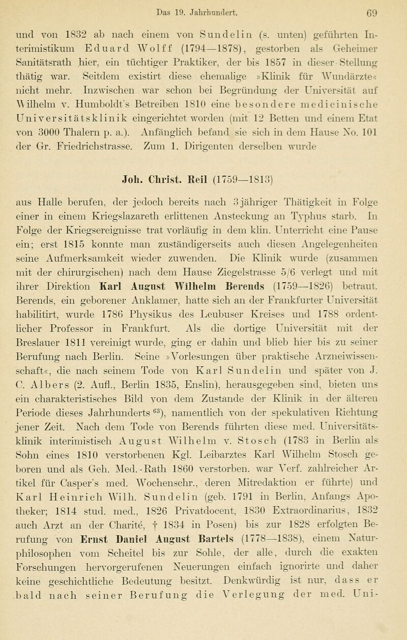und von 1832 ab nach einem von Sundelin (s. unten) geführten In- terimistikum Eduard Wolff (1794—1878), gestorben als Geheimer Sanitätsrath hier, ein tüchtiger Praktiker, der bis 1857 in dieser Stellung thätig war. Seitdem existirt diese ehemalige »Klinik für Wundärzte« nicht mehr. Inzwischen war schon bei Begründung der Universität auf \Mlhelm v. Humboldt's Betreiben 1810 eine besondere medicinische Universitätsklinik eingerichtet worden (mit 12 Betten und einem Etat von 3000 Thalern p. a.). Anfänglich befand sie sich in dem Hause Xo. 101 der Gr. Friedrichstrasse. Zum 1. Dirigenten derselben wurde Joh. Christ. Beil (1759—1813) aus Halle berufen, der jedoch bereits nach 3 jähriger Thätigkeit in Folge einer in einem Kriegslazareth erlittenen Ansteckung an Typhus starb. In Folge der Kriegsereignisse trat vorläufig in dem klin. Unterricht eine Pause ein; erst 1815 konnte man zuständigerseits auch diesen Angelegenheiten seine Aufmerksamkeit wieder zuwenden. Die Khnik wurde (zusammen mit der chirurgischen) nach dem Hause Ziegelstrasse 5/6 verlegt und mit ihrer Direktion Karl August Wilhelm Berends (1759—1826) betraut. Berends, ein geborener Anklamer, hatte sich an der Frankfurter Universität habilitirt, wurde 1786 Physikus des Leubuser Kreises und 1788 ordent- licher Professor in Frankfurt, Als die dortige Universität mit der Breslauer 1811 vereinigt, wurde, ging er dahin und blieb hier bis zu seiner Berufung nach Berlin. Seine »Vorlesungen über praktische Arzneiwissen- schaft«, die nach seinem Tode von Karl Sundelin und später von J. C. Alb er s (2. Aufl., Berlin 1835, Enslin), herausgegeben sind, bieten uns ein charakteristisches Bild von dem Zustande der Khnik in der älteren Periode dieses Jahrhunderts 63), namentlich von der spekulativen Richtung jener Zeit. Nach dem Tode von Berends führten diese med. Universitäts- klinik interimistisch August Wilhelm v. Stoseh (1783 in Berlin als Sohn eines 1810 verstorbenen Kgl. Leibarztes Karl Wilhelm Stosch ge- boren und als Geh. Med.-Rath 1860 verstorben, war Verf. zahlreicher Ar- tikel für Gasper's med. Wochensehr., deren Mitredaktion er führte) und Karl Heinrich Willi. Sundelin (geb. 1791 in Berlin, Anfangs Apo- theker; 1814 stud. med., 1826 Privatdocent, 1830 Extraordinarius, 1832 auch Arzt an der Charite, f 1834 in Posen) bis zur 1828 erfolgten Be- rufung von Ernst Daniel August Bartels (1778—1838), einem Natur- philosophen vom Scheitel bis zur Sohle, der alle, durch che exakten Forschungen hervorgerufenen Neuerungen einfach ignorirte und daher keine geschichtliche Bedeutung besitzt. Denkwürdig ist nur, dass er bald nach seiner Berufung die Verlegung der med. Uni-