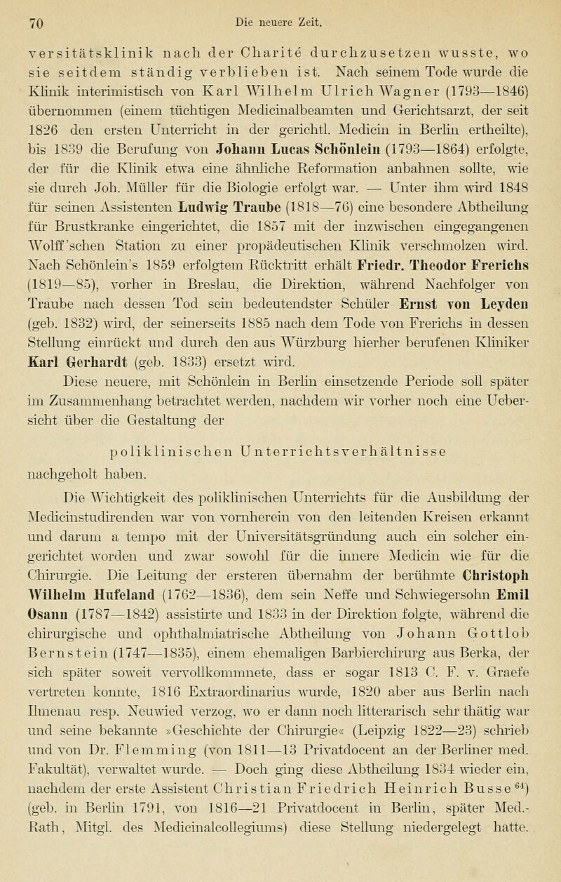 versitätsklinik nach der Charite durchzusetzen wusste, wo sie seitdem ständig verblieben ist. Nach seinem Tode wurde die Klinik interimistisch von Karl Wilhelm Ulrich Wagner (1793—1846) übernommen (einem tüchtigen Medicinalbeamten und Gerichtsarzt, der seit 1826 den ersten Unterricht in der gerichtl. Medicin in Berlin ertheilte), bis 1839 die Berufung von Johann Lucas Schönlein (1793—1864) erfolgte, der für die Klinik etwa eine ähnliche Reformation anbahnen soUte, wie sie durch Joh. Müller für die Biologie erfolgt war. — Unter ihm wird 1848 für seinen Assistenten Ludwig Traube (1818—76) eine besondere Abtheilung für Brustkranke eingerichtet, die 1857 mit der inzwischen eingegangenen Wolff 'sehen Station zu einer propädeutischen Klinik verschmolzen wird. Nach Schönlein's 1859 erfolgtem Rücktritt erhält Friedr. Theodor Frerichs (1819—85), vorher in Breslau, die Direktion, während Nachfolger von Traube nach dessen Tod sein bedeutendster Schüler Ernst von Leyden (geb. 1832) wird, der seinerseits 1885 nach dem Tode von Frerichs in dessen Stellung einrückt und durch den aus Würzburg hierher berufenen Kliniker Karl Gerhardt (geb. 1833) ersetzt wird. Diese neuere, mit Schönlein in Berlin einsetzende Periode soll später im Zusammenhang betrachtet werden, nachdem wir vorher noch eine Ueber- sicht über die Gestaltung der poliklinischen Unterrichtsverhältnisse nachgeholt haben. Die Wichtigkeit des poliklinischen Unterrichts für die Ausbildung der Medicinstudirenden war von vornherein von den leitenden Kreisen erkannt und darum a tempo mit der Universitätsgründung auch ein solcher ein- gerichtet worden und zwar sowohl für die innere Medicin wie für die Chirurgie. Die Leitung der ersteren übernahm der berühmte Christoph Wilhelm Hufeland (1762—1836), dem sein Neffe und Schwiegersohn Emil ösanu (1787—1842) assistirte und 1833 in der Direktion folgte, während die chirurgische und ophthalmiatrische Abtheilung von Johann Gottlob Bernstein (1747—1835), einem ehemaligen Barbierchirurg aus Berka, der sich später soweit vervollkommnete, dass er sogar 1813 C. F. v. Graefe vertreten konnte, 1816 Extraordinarius wurde, 1820 aber aus Berlin nach Ilmenau resp. Neuwied verzog, wo er dann noch litterarisch sehr thätig war und seine bekannte »Geschichte der Chirurgie« (Leipzig 1822—23) schrieb und von Dr. Flemming (von 1811—13 Privatdocent an der Berliner med. Fakultät), verwaltet wurde. — Doch ging diese Abtheilung 1834 wieder ein, nachdem der erste Assistent Christian Friedrich Heinrich Busse er) (geb. in Berlin 1791, von 1816—21 Privatdocent in Berlin, später Med.- Rath, Mitgl. des Medicinalcollegiums) diese Stellung niedergelegt hatte.
