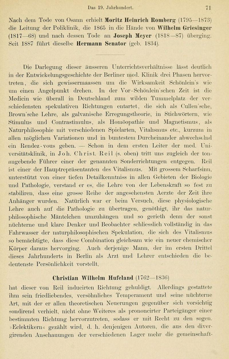 Nach dem Tode von Osann erhielt Moritz Heinrich Romberg- (1795—1873) die Leitung der Poliklinik, die 1865 in die Hände von Wilhelm Griesinger (1817—68) und nach dessen Tode an Joseph Meyer (1818—87) überging. Seit 1887 führt dieselbe Hermann Senator (geb. 1834). Die Darlegung dieser äusseren Unterrichtsverhältnisse lässt deutlich in der Entwickelungsgeschichte der Berliner med. Klinik drei Phasen hervor- treten, die sich gewissermaassen um die Wirksamkeit Schönlein's wie um einen Angelpunkt drehen. In der Vor-Schönlein'sehen Zeit ist die Medicin wie überall in Deutschland zum wilden Tummelplatz der ver- schiedensten spekulativen Richtungen entartet, die sich als Cullen'sche, Brown'sche Lehre, als galvanische Erregungstheorie, in Stichwörtern, wie Stimulus und Contrastimulus, als Homöopathie und Magnetismus, als Naturphilosophie mit verschiedenen Spielarten, Vitalismus etc., kurzum in allen möglichen Variationen und in buntestem Durcheinander abwechselnd ein Rendez-vous geben. — Schon in dem ersten Leiter der med. Uni- versitätsklinik, in Joh. Christ. Reil (s. oben) tritt uns zugleich der ton- angebende Führer einer der genannten Sonderrichtungen entgegen. Reil ist einer der Hauptrepräsentanten des Vitalismus. Mit grossem Scharfsinn, unterstützt von einer tiefen Detailkenntniss in allen Gebieten der Biologie und Pathologie, verstand er es, die Lehre von der Lebenskraft so fest zu stabiliren, dass eine grosse Reihe der angesehensten Aerzte der Zeit ihre Anhänger wurden. Natürlich war er beim Versuch, diese physiologische Lehre auch auf die Pathologie zu übertragen, genöthigt, ihr das natur- philosophische Mäntelchen umzuhängen und so gerieth denn der sonst nüchterne und klare Denker und Beobachter schliesslich vollständig in das Fahrwasser der naturphilosophischen Spekulation, die sich des Vitalismus so bemächtigte, dass diese Combination gleichsam wie ein neuer chemischer Körper daraus hervorging. Auch derjenige Mann, der im ersten Drittel dieses Jahrhunderts in Berlin als Arzt und Lehrer entschieden die be- deutenste Persönlichkeit vorstellt, Christian Wilhelm Hufeland (1762—1836) hat dieser von Reil inducirten Richtung gehuldigt. Allerdings gestattete ihm sein friedliebendes, versöhnliches Temperament und seine nüchterne Art, mit der er allen theoretischen Neuerungen gegenüber sich vorsichtig sondirend verhielt, nicht ohne Weiteres als prononcirter Parteigänger einer bestimmten Richtung hervorzutreten, sodass er mit Recht zu den sogen. »Eclektikern« gezählt wird, d. h. denjenigen Autoren, die aus den diver- girenden Anschauungen der verschiedenen Lager mehr die gemeinschaft-