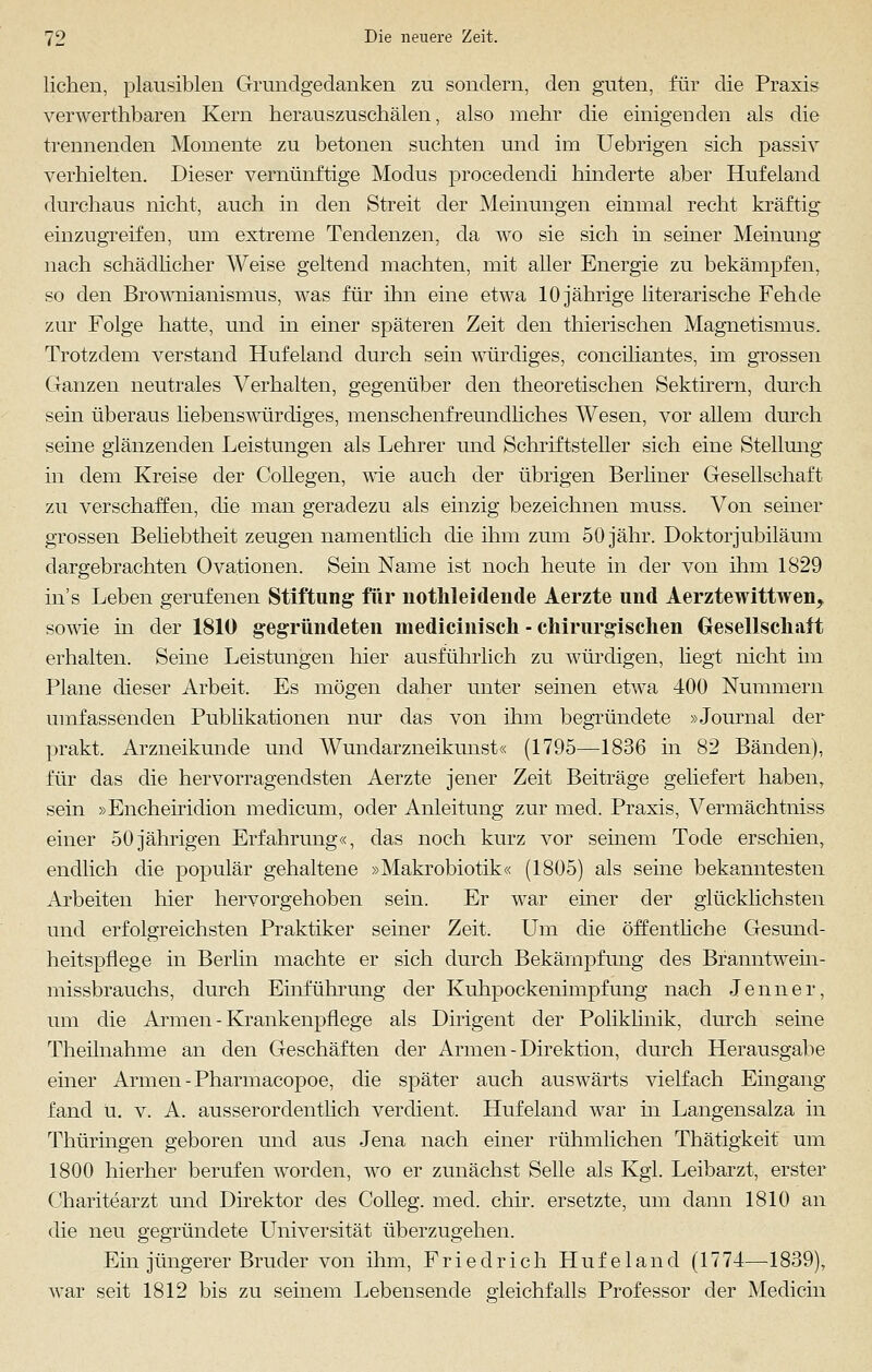 liehen, plausiblen Grundgedanken zu sondern, den guten, für die Praxis verwerthbaren Kern herauszuschälen, also mehr die einigenden als die trennenden Momente zu betonen suchten und im Uebrigen sich passiv verhielten. Dieser vernünftige Modus procedendi hinderte aber Hufeland durchaus nicht, auch in den Streit der Meinungen einmal recht kräftig einzugreifen, um extreme Tendenzen, da wo sie sich in seiner Meinung nach schädlicher Weise geltend machten, mit aller Energie zu bekämpfen, so den Brownianismus, was für ihn eine etwa 10 jährige literarische Fehde zur Folge hatte, und in einer späteren Zeit den thierischen Magnetismus. Trotzdem verstand Hufeland durch sein würdiges, conciliantes, im grossen Ganzen neutrales Verhalten, gegenüber den theoretischen Sektirern, durch sein überaus liebenswürdiges, menschenfreundliches Wesen, vor allem durch seine glänzenden Leistungen als Lehrer und Schriftsteller sich eine Stellung in dem Kreise der Collegen, wie auch der übrigen Berliner Gesellschaft zu verschaffen, die man geradezu als einzig bezeichnen muss. Von seiner grossen Beliebtheit zeugen namentlich die ihm zum 50 jähr. Doktorjubiläum dargebrachten Ovationen. Sein Name ist noch heute in der von ihm 1829 ins Leben gerufenen Stiftung für notkleidende Aerzte und Aerztewittwen, sowie in der 1810 gegründeten medicinisch - chirurgischen Gesellschaft erhalten. Seine Leistungen liier ausführlich zu würdigen, Hegt nicht im Plane dieser Arbeit. Es mögen daher unter seinen etwa 400 Nummern umfassenden Publikationen nur das von ihm begründete »Journal der prakt. Arzneikunde und Wundarzneikunst« (1795—1836 in 82 Bänden), für das die hervorragendsten Aerzte jener Zeit Beiträge geliefert haben, sein »Encheiridion medicum, oder Anleitung zur med. Praxis, Vermächtniss einer 50jährigen Erfahrung«, das noch kurz vor seinem Tode erschien, endlich die populär gehaltene »Makrobiotik« (1805) als seine bekanntesten Arbeiten hier hervorgehoben sein. Er war einer der glücklichsten und erfolgreichsten Praktiker seiner Zeit. Um die öffentliche Gesund- heitspflege in Berlin machte er sich durch Bekämpfung des Branntwein- missbrauchs, durch Einführung der Kuhpockenimpfung nach Jenner, um die Armen - Krankenpflege als Dirigent der Poliklinik, durch seine Theilnahme an den Geschäften der Armen - Direktion, durch Herausgabe einer Armen - Pharmacopoe, die später auch auswärts vielfach Eingang fand ü. v. A. ausserordentlich verdient. Hufeland war in Langensalza in Thüringen geboren und aus Jena nach einer rühmlichen Thätigkeit um 1800 hierher berufen worden, wo er zunächst Seile als Kgl. Leibarzt, erster Charitearzt und Direktor des Colleg. med. chir. ersetzte, um dann 1810 an die neu gegründete Universität überzugehen. Ein jüngerer Bruder von ihm, Friedrich Hufeland (1774—1839), war seit 1812 bis zu seinem Lebensende gleichfalls Professor der Medicin