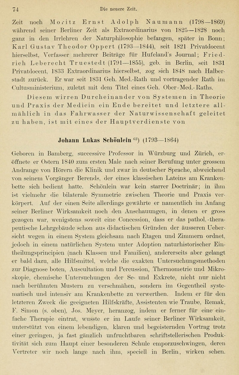 Zeit noch Moritz Ernst Adolph Naumann (1798—1869) während seiner Berliner Zeit als Extraordinarius von 1825—1828 noch ganz in den Irrlehren der Naturphilosophie befangen, später in Bonn; Karl Gustav Theodor Oppert (1793—1844), seit 1821 Privatdocent hierselbst, Verfasser mehrerer Beiträge für Hufeland's Journal; Fried- rich Leberecht Tr uestedt (1791—1855), geb. in Berlin, seit 1831 Privatdocent, 1833 Extraordinarius hierselbst, zog sich 1848 nach Halber- stadt zurück. Er war seit 1831 Geh. Med.-Rath und vortragender Rath im Cultusministerium, zuletzt mit dem Titel eines Geh. Ober-Med.-Raths. Diesem wirren Durcheinander von Systemen in Theorie und Praxis der Medicin ein Ende bereitet und letztere all- mählich in das Fahrwasser der Naturwissenschaft geleitet zu haben, ist mit eines der Hauptverdienste von Johann Lukas Schönlein65) (1793—1864) Geboren in Bamberg, successive Professor in Würzburg und Zürich, er- öffnete er Ostern 1840 zum ersten Male nach seiner Berufung unter grossem Andränge von Hörern die Klinik und zwar in deutscher Sprache, abweichend von seinem Vorgänger Berends, der eines klassischen Lateins am Kranken- bette sich bedient hatte. Schönlein war kein starrer Doctrinär; in ihm ist vielmehr die bilaterale Symmetrie zwischen Theorie und Praxis ver- körpert. Auf der einen Seite allerdings gewährte er namentlich im Anfang seiner Berliner Wirksamkeit noch den Anschauungen, in denen er gross gezogen war, wenigstens soweit eine Concession, dass er das pathol.-thera- peutische Lehrgebäude schon aus didactischen Gründen der äusseren Ueber- sicht wegen in einem System gleichsam nach Etagen und Zimmern ordnet, jedoch in einem natürlichen System unter Adoption naturhistorischer Ein- theilungsprincipien (nach Klassen und Familien), andererseits aber gelangt er bald dazu, alle Hilfsmittel, welche die exakten Untersuchungsmethoden zur Diagnose boten, Auscultation und Percussion, Thermometrie und Mikro- skopie, chemische Untersuchungen der Se- und Exkrete, nicht nur nicht nach berühmten Mustern zu verschmähen, sondern im Gegentheil syste- matisch und intensiv am Krankenbette zu verwerthen. Indem er für den letzteren Zweck die geeigneten Hilfskräfte, Assistenten wie Traube, Remak, F. Simon (s. oben), Jos. Meyer, heranzog, indem er ferner für eine ein- fache Therapie eintrat, wusste er im Laufe seiner Berliner Wirksamkeit, unterstützt von einem lebendigen, klaren und begeisternden Vortrag trotz ■einer geringen, ja fast gänzlich unfruchtbaren schriftstellerischen Produk- tivität sich zum Haupt einer besonderen Schule emporzuschwingen, deren Vertreter wir noch lange nach ihm, speciell in Berlin, wirken sehen.