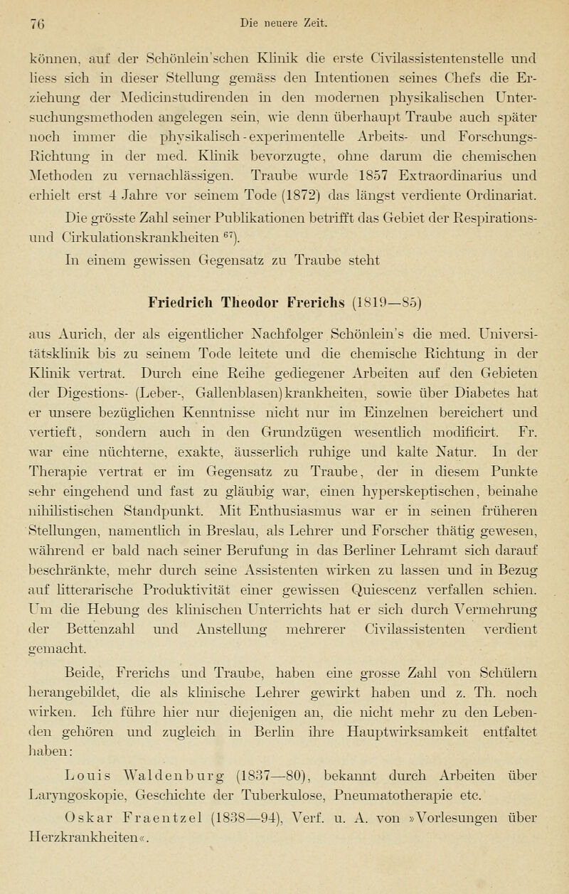 können, auf der Schönlein'sehen Klinik die erste Civilassistentenstelle und Hess sich in dieser Stellung gemäss den Intentionen seines Chefs die Er- ziehung der Medicinstudirenden in den modernen physikalischen Unter- suchungsmethoden angelegen sein, wie denn überhaupt Traube auch später noch immer die physikalisch-experimentelle Arbeits- und Forschungs- Richtung in der med. Klinik bevorzugte, ohne darum die chemischen Methoden zu vernachlässigen. Traube wurde 1857 Extraordinarius und erhielt erst 4 Jahre vor seinem Tode (1872) das längst verdiente Ordinariat. Die grösste Zahl seiner Publikationen betrifft das Gebiet der Respirations- und Cirkulationskrankheiten 67). In einem gewissen Gegensatz zu Traube steht Friedrich Theodor Frerichs (1819—So) aus Aurich, der als eigentlicher Nachfolger Schönrein's die med. Universi- tätsklinik bis zu seinem Tode leitete und die chemische Richtung in der Klinik vertrat. Durch eine Reihe gediegener Arbeiten auf den Gebieten der Digestions- (Leber-, Gallenblasen) krankheiten, sowie über Diabetes hat er unsere bezüglichen Kenntnisse nicht nur im Einzelnen bereichert und vertieft, sondern auch in den Grundzügen wesentlich modificirt. Fr. war eine nüchterne, exakte, äusserlich ruhige und kalte Natur. In der Therapie vertrat er im Gegensatz zu Traube, der in diesem Punkte sehr eingehend und fast zu gläubig war, einen hyperskeptischen, beinahe nihilistischen Standpunkt. Mit Enthusiasmus war er in seinen früheren Stellungen, namentlich in Breslau, als Lehrer und Forscher thätig gewesen, während er bald nach seiner Berufung in das Berliner Lehramt sich darauf beschränkte, mehr durch seine Assistenten wirken zu lassen und in Bezug auf litterarische Produktivität einer gewissen Quiescenz verfallen schien. Um die Hebung des klinischen Unterrichts hat er sich durch Vermehrung der Bettenzahl und Anstellung mehrerer Civilassistenten verdient gemacht. Beide, Frerichs und Traube, haben eine grosse Zahl von Schülern herangebildet, die als klinische Lehrer gewirkt haben und z. Th. noch wirken. Ich führe hier nur diejenigen an, die nicht mehr zu den Leben- den gehören und zugleich in Berlin ihre Haupt Wirksamkeit entfaltet haben: Louis AVa 1 d e n b u rg (1837—80), bekannt durch Arbeiten über Laryngoskopie, Geschichte der Tuberkulose, Pneumatotherapie etc. Oskar Fraentzel (183S—94), Verf. u. A. von »Vorlesungen über Herzkrankheiten«.