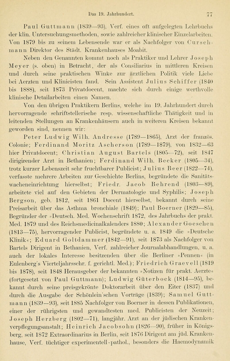 Paul Guttmann (1839—93), Verf. eines oft aufgelegten Lehrbuchs der klin. Untersuchungsmethoden, sowie zahlreicher klinischer Einzelarbeiten. Von 1879 bis zu seinem Lebensende war er als Nachfolger von Cur seh- mann Direktor des Stadt. Krankenhauses Moabit. Neben den Genannten kommt noch als Praktiker und Lehrer Joseph Meyer (s. oben) in Betracht, der als Consiliarius in mittleren Kreisen und durch seine praktischen Winke zur ärztlichen Politik viele Liebe bei Aerzten und Klinicisten fand. Sein Assistent Julius Schiffer (1840 bis 1888), seit 1873 Privatdocent, machte sich durch einige werthvolle klinische Detailarbeiten einen Namen. Von den übrigen Praktikern Berlins, welche im 19. Jahrhundert durch hervorragende schriftstellerische resp. wissenschaftliche Thätigkeit und in leitenden Stellungen an Krankenhäusern auch in weiteren Kreisen bekannt geworden sind, nennen wir: Peter Ludwig Willi. Andresse (1789—1865), Arzt der französ. Colonie; Ferdinand Moritz Aschers on (1789—1879), von 1832—63 hier Privatdocent; Christian August Bartels (1805-—72), seit 1847 dirigirender Arzt in Bethanien; Ferdinand Wilh. Becker (1805—34), trotz kurzer Lebenszeit sehr fruchtbarer Publicist; Julius Beer (1822—74), verfasste mehrere Arbeiten zur Geschichte Berlins, begründete die Sanitäts- wacheneinrichtung hierselbst; Friedr. Jacob B ehrend (1803—89), arbeitete viel auf den Gebieten der Dermatologie und Syphilis; Joseph Bergson, geb. 1812, seit 1861 Docent hierselbst, bekannt durch seine Preisarbeit über das Asthma bronchiale (1849); Paul Boerner (1829—85), Begründer der »Deutsch. Med. Wochenschrift 1872, des Jahrbuchs der prakt. Med. 1879 und des Reichsmedicinalkalenders 1880; Alexander Goeschen (1813—75), hervorragender Publicist, begründete u. a. 1849 die »Deutsche Klinik«; Eduard Goltdammer (1842—91), seit 1873 als Nachfolger von Bartels Dirigent in Bethanien, Verf. zahlreicher Journalabhancllungen, u. a. auch der lokales Interesse besitzenden über die Berliner »Pennen« (in Eulenberg's Viertel]ahrsschr. f. gerichtl. Med.); Friedrich Graevell (1819 bis 1878), seit 1848 Herausgeber der bekannten »Notizen für prakt. Aerzte« (fortgesetzt von Paul Guttmann); Ludwig Güterbock (1814—95), be- kannt durch seine preisgekrönte Doktorarbeit über den Eiter (1837) und durch die Ausgabe der Schönlein'sehen Vorträge (1839); Samuel Gutt- mann (1839—93), seit 1885 Nachfolger von Boerner in dessen Publikationen, einer der rührigsten und gewandtesten med. Publicisten der Neuzeit; Joseph Herzberg (1802—71), langjähr. Arzt an der jüdischen Kranken- verpflegungsanstalt; Heinrich Jacob söhn (1826—90), früher in Königs- berg, seit 1872 Extraordinarius in Berlin, seit 1876 Dirigent am jüd. Kranken- hause, Verf. tüchtiger experimentell-pathol, besonders die Haemodynamik