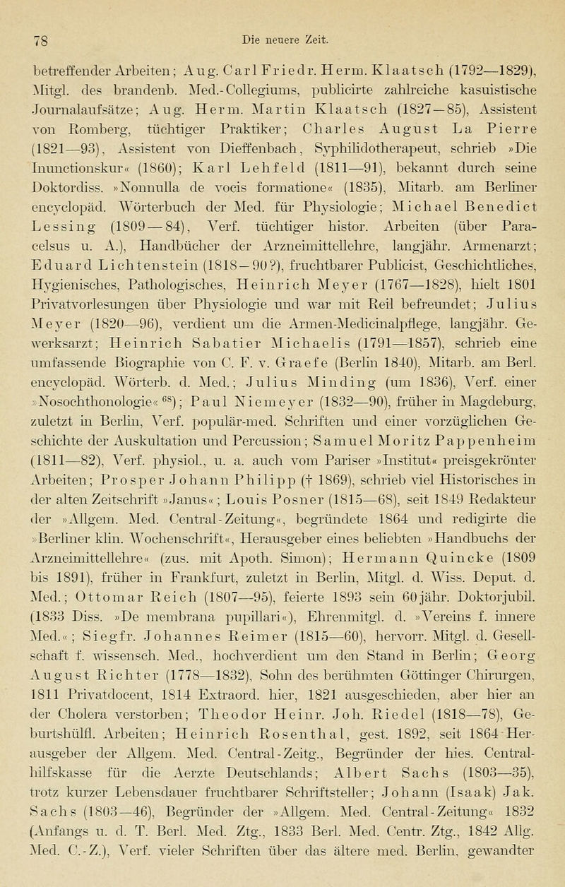 betreffender Arbeiten; Aug. Car 1 Friedr. Herm. Klaatsch (1792—1829), Mitgl. des brandenb. Med.-Collegiums, pnblicirte zahlreiche kasuistische Journalaufsätze; Aug. Herrn. Martin Klaatsch (1827—85), Assistent von Romberg, tüchtiger Praktiker; Charles August La Pierre (1821—93), Assistent von Dieffenbach, Syphilidotherapeut, schrieb »Die Inunctionskur« (1860); Karl Lehfeld (1811—91), bekannt durch seine Doktordiss. »Nonnulla de vocis formatione« (1835), Mitarb. am Berliner encyclopäd. Wörterbuch der Med. für Physiologie; Michael Benedict Lessing (1809—84), ATerf. tüchtiger histor. Arbeiten (über Para- celsus u. A.), Handbücher der Arzneimittellehre, langjähr. Armenarzt; Eduard Lichtenstein (1818 — 90?), fruchtbarer Publicist, Geschichtliches, Hygienisches, Pathologisches, Heinrich Meyer (1767—1828), hielt 1801 Privatvorlesungen über Physiologie und war mit Reil befreundet; Julius Meyer (1820—96), verdient um die Armen-Medicinalpflege, langjähr. Ge- werksarzt; Heinrich Sabatier Michaelis (1791—1857), schrieb eine umfassende Biographie von C. F. v. Graef e (Berlin 1840), Mitarb. am Berl. encyclopäd. Wörterb. d. Med.; Julius Min ding (um 1836), Verf. einer »Nosochthonologie«68); Paul Niemeyer (1832—90), früher in Magdeburg, zuletzt in Berlin, Verf. populär-med. Schriften und einer vorzüglichen Ge- schichte der Auskultation und Percussion; Samuel Moritz Pappenheim (1811—82), Verf. physiol., u. a. auch vom Pariser »Institut« preisgekrönter Arbeiten; Prosper Johann Philipp (f 1869), schrieb viel Historisches in der alten Zeitschrift»Janus«; Louis Posner (1815—68), seit 1849 Redakteur der »Allgem. Med. Central-Zeitung«, begründete 1864 und redigirte die »Berliner klin. Wochenschrift«, Herausgeber eines beliebten »Handbuchs der Arzneimittellehre« (zus. mit Apoth. Simon); Hermann Quincke (1809 bis 1891), früher in Frankfurt, zuletzt in Berlin, Mitgl. d. Wiss. Deput. d. Med.; Ottomar Reich (1807—95), feierte 1893 sein 60jähr. Doktorjubil. (1833 Diss. »De membrana pupillari«), Ehrenmitgi. d. »Vereins f. innere Med.«; Siegfr. Johannes Reimer (1815—60), hervorr. Mitgl. d. Gesell- schaft f. wissensch. Med., hochverdient um den Stand in Berlin; Georg August Richter (1778—1832), Sohn des berühmten Göttinger Chirurgen, 1811 Privatdocent, 1814 Extraord. hier, 1821 ausgeschieden, aber hier an der Cholera verstorben; Theodor Heinr. Joh. Riedel (1818—78), Ge- burtshüln. Arbeiten; Heinrich Rosenthal, gest. 1892, seit 1864Her- ausgeber der Allgem. Med. Central -Zeitg., Begründer der hies. Central- hilfskasse für die Aerzte Deutschlands; Albert Sachs (1803—35), trotz kurzer Lebensdauer fruchtbarer Schriftsteller; Johann (Isaak) Jak. Sachs (1803—46), Begründer der »Allgem. Med. Central-Zeitung« 1832 (Anfangs u. d. T. Berl. Med. Ztg., 1833 Berl. Med. Centr. Ztg., 1842 Allg. Med. C.-Z.), Verf. vieler Schriften über das ältere med. Berlin, gewandter