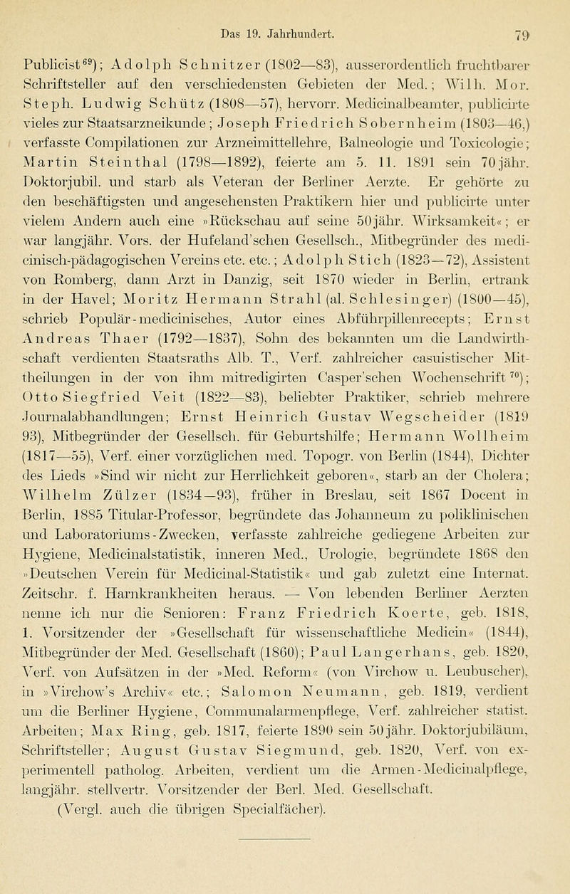 Publicist69); Adolph Schnitzer (1802—83), ausserordentlich fruchtbarer Schriftsteller auf den verschiedensten Gebieten der Med.; Willi. Mor. Steph. Ludwig Schütz (1808—57), hervorr. Medicinalbeamter, publicirte vieles zur Staatsarzneikunde ; Joseph Friedrich Sobernheim (1803—46,) verfasste Compilationen zur Arzneimittellehre, Balneologie und Toxicologie; Martin Steinthal (1798—1892), feierte am 5. 11. 1891 sein 70jähr. Doktorjubil. und starb als Veteran der Berliner Aerzte. Er gehörte zu den beschäftigsten und angesehensten Praktikern hier und publicirte unter vielem Andern auch eine »Rückschau auf seine 50 jähr. Wirksamkeit«; er war langjähr. Vors. der Hufeland'sehen Gesellsch., Mitbegründer des medi- cinisch-pädagogischen Vereins etc. etc.; Adolph Stich (1823—72), Assistent von Romberg, dann Arzt in Dan zig, seit 1870 wieder in Berlin, ertrank in der Havel; Moritz Hermann Strahl (al. Schlesinger) (1800—45), schrieb Populär - medicinisches, Autor eines Abf ührpillenrecepts; Ernst Andreas Thaer (1792—1837), Sohn des bekannten um die Landwirth- schaft verdienten Staatsraths Alb. T., Verf. zahlreicher casuistischer Mit- theilungen in der von ihm mitredigirten Casper'sehen AVochenschrift70); Otto Siegfried Veit (1822—83), beliebter Praktiker, schrieb mehrere Journalabhandlungen; Ernst Heinrich Gustav Wegscheider (1819 93), Mitbegründer der Gesellsch. für Geburtshilfe; Hermann Wollheim (1817—55), Verf. einer vorzüglichen med. Topogr. von Berlin (1844), Dichter des Lieds »Sind wir nicht zur Herrlichkeit geboren«, starb an der Cholera; Wilhelm Zülzer (1834-93), früher in Breslau, seit 1867 Docent in Berlin, 1885 Titular-Professor, begründete das Johanneum zu pohklinischen und Laboratoriums - Zwecken, verfasste zahlreiche gediegene Arbeiten zur Hygiene, Medicinalstatistik, inneren Med., Urologie, begründete 1868 den »Deutschen Verein für Meclicinal-Statistik« und gab zuletzt eine Internat. Zeitschr. f. Harnkrankheiten heraus. — Von lebenden Berliner Aerzten nenne ich nur die Senioren: Franz Friedrich Koerte, geb. 1818, 1. Vorsitzender der »Gesellschaft für wissenschaftliche Medicin« (1844), Mitbegründer der Med. Gesellschaft (1860); Paul Langerhans, geb. 1820, Verf. von Aufsätzen in der »Med. Reform« (von Virchow u. Leubuscher), in »Virchow's Archiv« etc.; Salomon Neumann, geb. 1819, verdient um die Berliner Hygiene, Communalarmenpflege, Verf. zahlreicher statist. Arbeiten; Max Ring, geb. 1817, feierte 1890 sein 50 jähr. Doktor Jubiläum, Schriftsteller; August Gustav Siegmund, geb. 1820, Verf. von ex- perimentell patholog. Arbeiten, verdient um die Armen - Medicinalpflege, langjähr, stellvertr. Vorsitzender der Berl. Med. Gesellschaft. (Vergl. auch die übrigen Specialfächer).