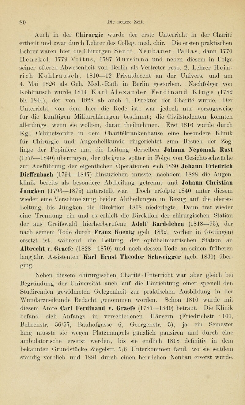 Auch in der Chirurgie wurde der erste Unterricht in der Charite ertheilt und zwar durch Lehrer des Colleg. med. chir. Die ersten praktischen Lehrerwaren hier die Chirurgen Senff, Neubauer, Pallas, dann 1770 Henckel, 1779 AToitus, 1787 Mursinna und neben diesem in Folge seiner öfteren Abwesenheit von Berlin als Vertreter resp. 2. Lehrer Hein- rich Kohl rausch, 1810—12 Privatdocent an der Univers, und am 4. Mai 1826 als Geh. Med. -Rath in Berlin gestorben. Nachfolger von Kohlrausch wurde 1814 Karl Alexander Ferdinand Kluge (1782 bis 1844), der von 1828 ab auch 1. Direktor der Charite wurde. Der Unterricht, von dem hier die Rede ist, war jedoch nur vorzugsweise für die künftigen Militärchirurgen bestimmt; die Civilstudenten konnten allerdings, wenn sie wollten, daran theilnehmen. Erst 1816 wurde durch Kgl. Cabinetsordre in dem Charitekrankenhause eine besondere Klinik für Chirurgie und Augenheilkunde eingerichtet zum Besuch der Zög- linge der Pepiniere und die Leitung derselben Johann Nepomuk Rust (1775—1840) übertragen, der übrigens später in Folge von Gesichtsschwäche zur Ausführung der eigentlichen Operationen sich 1830 Johann Friedrich Dieffenbach (1794—1847) hinzuziehen musste, nachdem 1828 die Augen- klinik bereits als besondere Abtheilung getrennt und Johann Christian Jüngken (1793—1875) unterstellt war. Doch erfolgte 1840 unter diesem wieder eine Verschmelzung beider Abtheilungen in Bezug auf die oberste Leitung, bis Jüngken die Direktion 1868 niederlegte. Dann trat wieder eine Trennung ein und es erhielt die Direktion der chirurgischen Station der aus Greifswald hierherberufene Adolf Bardeleben (1818—95), der nach seinem Tode durch Franz Koenig* (geb. 1832, vorher in Göttingen) ersetzt ist, während die Leitung der ophthalmiatrischen Station an Albrecht v. Graefe (1828—1870) und nach dessen Tode an seinen früheren langjähr. Assistenten Karl Ernst Theodor Schweigger (geb. 1830) über- ging. Neben diesem chirurgischen Charite - Unterricht war aber gleich bei Begründung der Universität auch auf die Einrichtung einer speciell den Studirenden gewidmeten Gelegenheit zur praktischen Ausbildung in der Wundarzneikunde Bedacht genommen worden. Schon 1810 wurde mit diesem Amte Carl Ferdinand v. Graefe (1787—1840) betraut. Die Klinik befand sich Anfangs in verschiedenen Häusern (Friedrichstr. 101, Behrenstr. 56/57, Bauhofgasse 6, Georgenstr. 5), ja ein Semester lang musste sie wegen Platzmangels gänzlich pausiren und durch eine ambulatorische ersetzt werden, bis sie endlich 1818 definitiv in dem bekannten Grundstücke Ziegelstr. 5/6 Unterkommen fand, wo sie seitdem ständig verblieb und 1881 durch einen herrlichen Neubau ersetzt wurde.