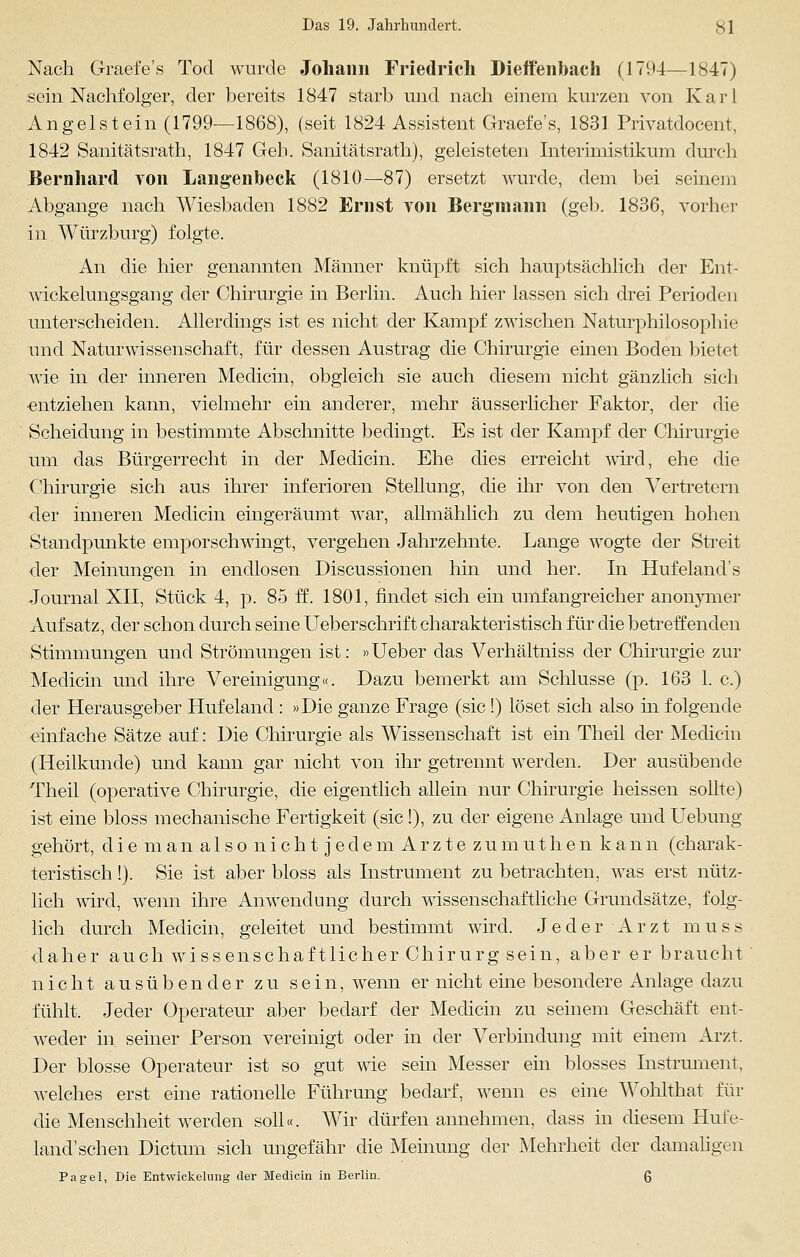 Nach Graefe's Tod wurde Johann Friedrich Dieffenbaeh (1794—1847) sein Nachfolger, der bereits 1847 starb und nach einem kurzen von Karl Angelstein (1799—1868), (seit 1824 Assistent Graefe's, 1831 Privatdocent, 1842 Sanitätsrath, 1847 Geb. Sanitätsrath), geleisteten Interimistikum durch Bernhard von Langenbeck (1810—87) ersetzt wurde, dem bei seinem Abgange nach Wiesbaden 1882 Ernst von Bergmann (geb. 1836, vorher in Würzburg) folgte. An die hier genannten Männer knüpft sich hauptsächlich der Ent- wickelungsgang der Chirurgie in Berlin. Auch hier lassen sich drei Perioden unterscheiden. Allerdings ist es nicht der Kampf zwischen Naturphilosophie und Naturwissenschaft, für dessen Austrag die Chirurgie einen Boden bietet wie in der inneren Medicin, obgleich sie auch diesem nicht gänzlich sich entziehen kann, vielmehr ein anderer, mehr äusserlicher Faktor, der die Scheidung in bestimmte Abschnitte bedingt. Es ist der Kampf der Chirurgie um das Bürgerrecht in der Medicin. Ehe dies erreicht wird, ehe die Chirurgie sich aus ihrer inferioren Stellung, die ihr von den Vertretern der inneren Medicin eingeräumt war, allmählich zu dem heutigen hohen Standpunkte emporschwingt, vergehen Jahrzehnte. Lange wogte der Streit der Meinungen in endlosen Discussionen hin und her. In Hufeland's Journal XII, Stück 4, p. 85 ff. 1801, findet sich ein umfangreicher anonymer Aufsatz, der schon durch seine Ueberschrift charakteristisch für die betreffenden Stimmungen und Strömungen ist: »Ueber das Verhältniss der Chirurgie zur Medicin und ihre Vereinigung«. Dazu bemerkt am Schlüsse (p. 163 1. c.) der Herausgeber Hufeland : »Die ganze Frage (sie!) löset sich also in folgende einfache Sätze auf: Die Chirurgie als Wissenschaft ist ein Theil der Medicin (Heilkunde) und kann gar nicht von ihr getrennt werden. Der ausübende Theil (operative Chirurgie, die eigentlich allein nur Chirurgie heissen sollte) ist eine bloss mechanische Fertigkeit (sie !), zu der eigene Anlage und Uebung gehört, di e m an a 1 s o n i c h t j ed e m A rz te zu m uth e n kann (charak- teristisch !). Sie ist aber bloss als Instrument zu betrachten, was erst nütz- lich wird, wenn ihre Anwendung durch wissenschaftliche Grundsätze, folg- lich durch Medicin, geleitet und bestimmt wird. Jeder Arzt muss daher auch wissenschaftlicher Chirurg sein, aber er braucht nicht ausübender zu sein, wenn er nicht eine besondere Anlage dazu fühlt. Jeder Operateur aber bedarf der Medicin zu seinem Geschäft ent- weder in seiner Person vereinigt oder in der Verbindung mit einem Arzt. Der blosse Operateur ist so gut wie sein Messer ein blosses Instrument, welches erst eine rationelle Führung bedarf, wenn es eine Wohlthat für die Menschheit werden soll«. Wir dürfen annehmen, dass in diesem Hufe- land'sehen Dictum sich ungefähr die Meinung der Mehrheit der damaligen Pagel, Die Entwickelnng der Medicin in Berlin. Q