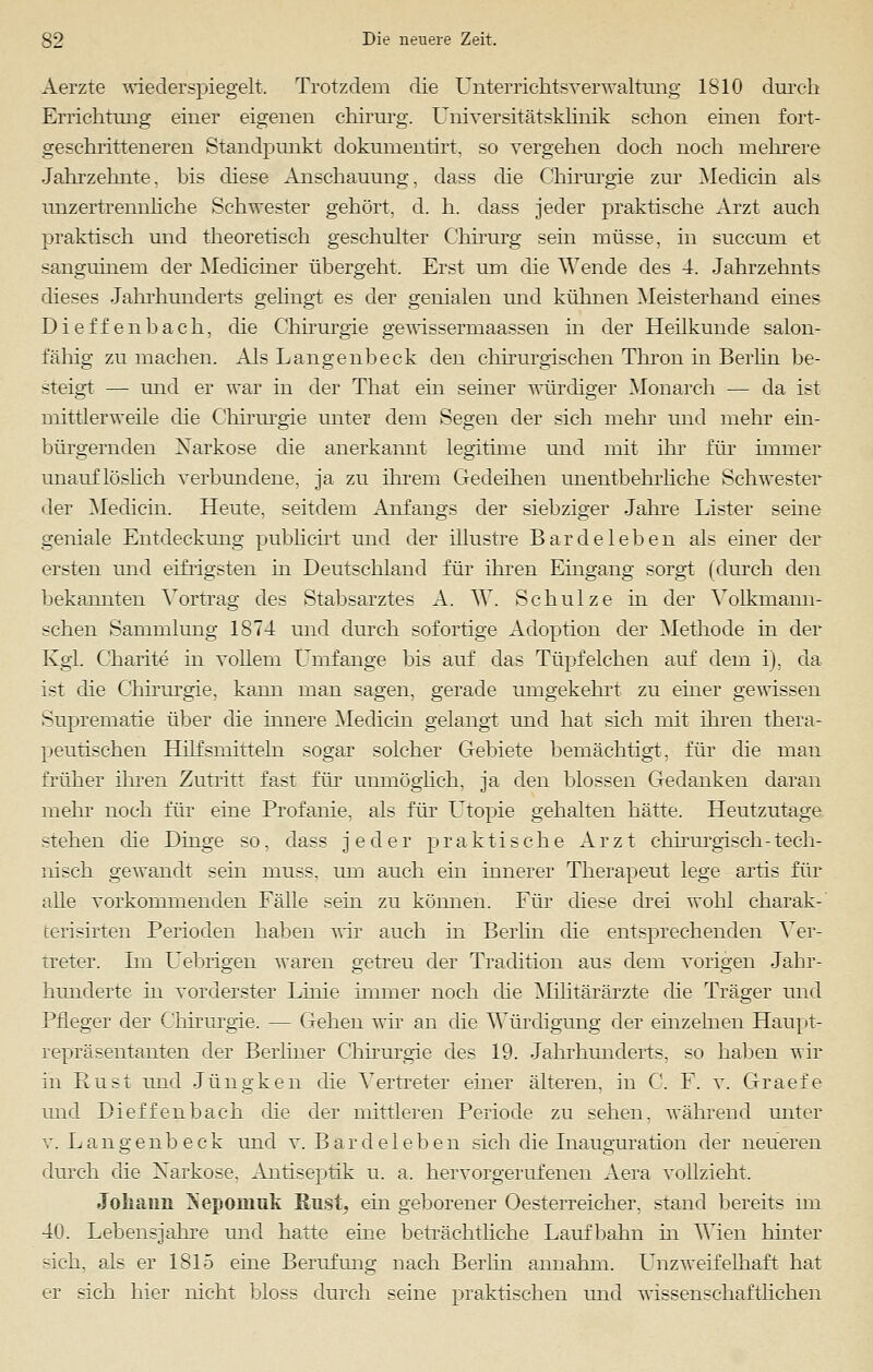 Aerzte wiederspiegelt. Trotzdem die Untemchtsverwaltung 1810 durch Errichtung einer eigenen chirurg. Universitätsklinik schon einen fort- geschritteneren Standpunkt dokuinentirt, so vergehen doch noch mehrere Jahrzehnte. bis diese Anschauung, dass die Chirurgie zur Medicin als unzertrennliche Schwester gehört, d. h. dass jeder praktische Arzt auch praktisch und theoretisch geschulter Chirurg sein müsse, in succum et sanguinem der Mediciner übergeht. Erst um die ^Yende des 4. Jahrzehnts dieses Jahrhunderts gelingt es der genialen und kühnen Meisterhand eines Dietzenbach, die Chirurgie gewisserruaassen in der Heilkunde salon- fähig zu machen. Als Langenbeck den chirurgischen Thron in Berlin be- steigt — und er war in der That ein seiner würdiger Monarch — da ist mittlerweile die Chirurgie unter dem Segen der sich mehr und mehr ein- bürgernden Xarkose die anerkannt legitime und mit ihr für immer unauflöslich verbundene, ja zu ihrem Gedeihen unentbehrliche Schwester der Medicin. Heute, seitdem Anfangs der siebziger Jahre Lister seine geniale Entdeckung publicirt und der illustre Bardeleben als einer der ersten und eifrigsten in Deutschland für ihren Eingang sorgt (durch den bekannten Vortrag des Stabsarztes A. W. Schulze in der Volkmann- schen Sammlung 1874 und durch sofortige Adoption der Methode in der Kgl. Charite in vollem Umfange bis auf das Tüpfelchen auf dem i), da ist die Chirurgie, kann man sagen, gerade umgekehrt zu einer gewissen Suprematie über die innere Medicin gelangt und hat sich mit ihren thera- peutischen Hilfsmitteln sogar solcher Gebiete bemächtigt, für die man früher ihren Zutritt fast für unmöglich, ja den blossen Gedanken daran mehr noch für eine Profanie, als für Utopie gehalten hätte. Heutzutage stehen die Dinge so, dass jeder praktische Arzt chirurgisch-tech- nisch gewandt sein muss, um auch ein innerer Therapeut lege artis für alle vorkommenden Fälle sein zu können. Für diese drei wohl charak-' terisirten Perioden haben wir auch in Berlin die entsprechenden Ver- treter. Im Uebrigen waren getreu der Tradition aus dem vorigen Jahr- hunderte in vorderster Linie immer noch die Militärärzte die Träger und Pfleger der Chirurgie. — Gehen wir an die Würdigung der einzelnen Haupt- repräsentanten der Berliner Chirurgie des 19. Jahrhunderts, so haben wir in Rust und Jüngken die Vertreter einer älteren, in C. F. v. Graefe und Dieffenbach die der mittleren Periode zu sehen, während unter v. Langenbeck und v. Bardeleben sich die Inauguration der neueren durch die Narkose, Antiseptik u. a. hervorgerufenen Aera vollzieht. Johann ÜSepomuk Eust, ein geborener Oesterreicher. stand bereits im 40. Lebensjahre und hatte eme beträchtliche Laufbahn in Wien hinter sich, als er 1815 eine Berufung nach Berlin annahm. Unzweifelhaft hat er sich hier nicht bloss durch seine praktischen und wissenschaftlichen