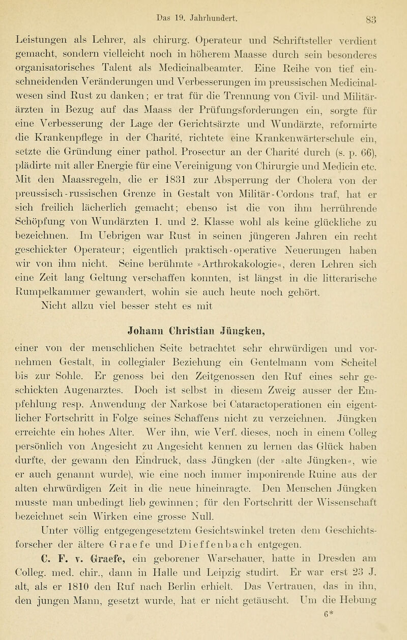 Leistungen als Lehrer, als chirurg. Operateur und Schriftsteller verdient gemacht, sondern vielleicht noch in höherem Maasse durch sein besonderes organisatorisches Talent als Medicinalbeamter. Eine Reihe von tief ein- schneidenden Veränderungen und Verbesserungen im preussischen Medicinal- wesen sind Rust zu danken; er trat für die Trennung von Civil- und Militär- ärzten in Bezug auf das Maass der Prüfungsforderungen ein, sorgte für eine Verbesserung der Lage der Gerichtsärzte und Wundärzte, reformirte die Krankenpflege in der Charite, richtete eine Krankenwärterschule ein, setzte die Gründung einer pathol. Prosectur an der Charite durch (s. p. 66), plädirte mit aller Energie für eine Vereinigung von Chirurgie und Medicin etc. Mit den Maassregeln, die er 1831 zur Absperrung der Cholera von der preussisch-russischen Grenze in Gestalt von Militär - Cordons traf, hat er sich freilich lächerlich gemacht; ebenso ist die von ihm herrührende Schöpfung von Wundärzten 1. und 2. Klasse wohl als keine glückliche zu bezeichnen. Im Uebrigen war Rust in seinen jüngeren Jahren ein recht geschickter Operateur; eigentlich praktisch - operative Neuerungen haben wir von ihm nicht. Seine berühmte »Arthrokakologie«, deren Lehren sich eine Zeit lang Geltung verschaffen konnten, ist längst in die litterarische Rumpelkammer gewandert, wohin sie auch heute noch gehört. Nicht allzu viel besser steht es mit Johann Christian Jüngken, einer von der menschlichen Seite betrachtet sehr ehrwürdigen und vor- nehmen Gestalt, in collegialer Beziehung ein Gentelmann vom Scheitel bis zur Sohle. Er genoss bei den Zeitgenossen den Ruf eines sehr ge- schickten Augenarztes. Doch ist selbst in diesem Zweig ausser der Em- pfehlung resp. Anwendung der Narkose bei Cataractoperationen ein eigent- licher Fortschritt in Folge seines Schaffens nicht zu verzeichnen. Jüngken erreichte ein hohes Alter. Wer ihn, wie Verf. dieses, noch in einem Colleg persönlich von Angesicht zu Angesicht kennen zu lernen das Glück haben durfte, der gewann den Eindruck, dass Jüngken (der »alte Jüngken«, wie er auch genannt wurde), wie eine noch immer imponirende Ruine aus der alten ehrwürdigen Zeit in die neue hineinragte. Den Menschen Jüngken musste man unbedingt lieb gewinnen; für den Fortschritt der Wissenschaft bezeichnet sein Wirken eine grosse Null. Unter völlig entgegengesetztem Gesichtswinkel treten dem Geschichts- forscher der ältere Graefe und Dieffenbach entgegen. C. F. v. Graefe, ein geborener Warschauer, hatte in Dresden am Colleg. med. chir., dann in Halle und Leipzig studirt. Er war erst 23 J. alt, als er 1810 den Ruf nach Berlin erhielt. Das Vertrauen, das in ihn, den jungen Mann, gesetzt wurde, hat er nicht getäuscht. Um die Hebung