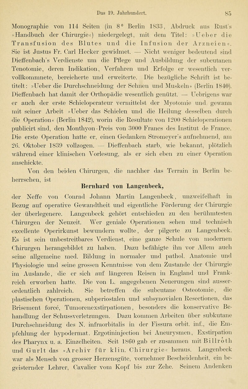 Monographie von 114 Seiten (in 8° Berlin 1833, Abdruck aus Rust's »Handbuch der Chirurgie«) niedergelegt, mit dem Titel: »Ueber die Transfusion des Blutes und die Infusion der Arzneien«. Sie ist Justus Fr. Carl Hecker gewidmet. —■ Nicht weniger bedeutend sind Dieffenbach's Verdienste um die Pflege und Ausbildung der subcutanen Tenotomie, deren Indikation, Verfahren und Erfolge er wesentlich ver- vollkommnete, bereicherte und erweiterte. Die bezügliche Schrift ist be- titelt: »Ueber die Durchschneidung der Sehnen und Muskeln» (Berlin 1840). Dieffenbach hat damit der Orthopädie wesentlich genützt. — Uebrigens war er auch der erste Schieloperateur vermittelst der Myotomie und, gewann mit seiner Arbeit »Ueber das Schielen und die Heilung desselben durch die Operation« (Berlin 1842), worin die Resultate von 1200 Schieloperationen publicirt sind, den Monthyon-Preis von 3000 Francs des Institut de France. Die erste Operation hatte er, einen Gedanken Strorneyer's aufnehmend, am 26. Oktober 1839 vollzogen. — Dieffenbach starb, wie bekannt, plötzlich während einer klinischen Vorlesung, als er sich eben zu einer Operation anschickte. Von den beiden Chirurgen, die nachher das Terrain in Berlin be- herrschen, ist Bernhard von Langenbeck, der Neffe von Conrad Johann Martin Langenbeck, unzweifelhaft in Bezug auf operative Gewandtheit und eigentliche Förderung der Chirurgie der überlegenere. Langenbeck gehört entschieden zu den berühmtesten Chirurgen der Neuzeit. Wer geniale Operationen sehen und technisch excellente Operirkunst bewundern wollte, der pilgerte zu Langenbeck. Es ist sein unbestreitbares Verdienst, eine ganze Schule von modernen Chirurgen herangebildet zu haben. Dazu befähigte ihn vor Allem auch seine allgemeine med. Bildung in normaler und pathol. Anatomie und Physiologie und seine grossen Kenntnisse von dem Zustande der Chirurgie im Auslande, die er sich auf längeren Reisen in England und Frank- reich erworben hatte. Die von L. angegebenen Neuerungen sind ausser- ordentlich zahlreich. Sie betreffen die subcutane Osteotomie, die plastischen Operationen, subperiostalen und subsynovialen Resectionen, das Brisement force, Tumorenexstirpationen, besonders die konservative Be- handlung der Schussverletzungen. Dazu kommen Arbeiten über subkutane Durchschneidung des N. infraorbitalis in der Fissura orbit, inf., die Em- pfehlung der hypodermat. Ergotinhrjection bei Aneurysmen, Exstirpation des Pharynx u. a. Einzelheiten. Seit 1860 gab er zusammen mit Billroth und Gurlt das »Archiv für kl in. Chirurgie« heraus. Langenbeck war als Mensch von grosser Herzensgüte, vornehmer Bescheidenheit, ein be- geisternder Lehrer, Cavalier vom Kopf bis zur Zehe. Seinem Andenken