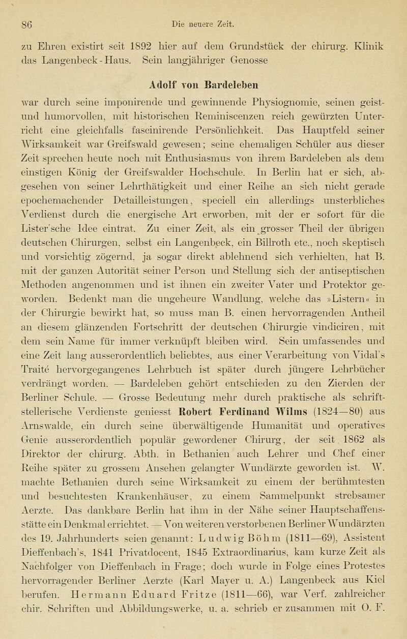 zu Ehren existirt seit 1892 hier auf dem Grundstück der chirurg. Klinik das Langenbeek - Haus. Sein langjähriger Genosse Adolf von Bardeleben war durch seine imponirende und gewinnende Physiognomie, sehien geist- und humorvollen, mit historischen Reniiniscenzen reich gewürzten Unter- richt eine gleichfalls fascinirende Persönlichkeit. Das Hauptfeld seiner Wirksamkeit war Greifswald gewesen; seine ehemaligen Schüler aus dieser Zeit sprechen heute noch mit Enthusiasmus von ihrem Bardeleben als dem einstigen König der Greifswalder Hochschule. In Berlin hat er sich, ab- gesehen von seiner Lehrthätigkeit und einer Reihe an sich nicht gerade epochemachender Detailleistungen, speciell ein allerdings unsterbliches Verdienst durch die energische Art erworben, mit der er sofort für die Lister'sche Idee eintrat. Zu einer Zeit, als ein grosser Theil der übrigen deutschen Chirurgen, selbst ein Langenbeek, ein Billroth etc., noch skeptisch und vorsichtig zögernd, ja sogar direkt ablehnend sich verhielten, hat B. mit der ganzen Autorität seiner Person und Stellung sich der antiseptischen Methoden angenommen und ist ihnen ein zweiter Vater und Protektor ge- worden. Bedenkt man die ungeheure Wandlung, welche das »Listern« in der Chirurgie bewirkt hat, so muss man B. einen hervorragenden Antheil an diesem glänzenden Fortschritt der deutschen Chirurgie vhidiciren, mit dem sein Name für immer verknüpft bleiben wird. Sein umfassendes und eine Zeit lang ausserordentlich beliebtes, aus einer Verarbeitung von Vidal's Traite hervorgegangenes Lehrbuch ist später durch jüngere Lehrbücher verdrängt worden. — Bardeleben gehört entschieden zu den Zierden der Berliner Schule. — Grosse Bedeutung mehr durch praktische als schrift- stellerische Verdienste geniesst Robert Ferdinand Wilms (1824—80) aus Arnswalde, ein durch seine überwältigende Humanität und operatives Genie ausserordentlich populär gewordener Chirurg, der seit 1862 als Direktor der chirurg. Abth. in Bethanien auch Lehrer und Chef einer Reihe später zu grossem Ansehen gelangter Wundärzte geworden ist, W. machte Bethanien durch seine Wirksamkeit zu einem der berühmtesten und besuchtesten Krankenhäuser, zu einem Sammelpunkt strebsamer Aerzte. Das dankbare Berlin hat ihm in der Nähe seiner Hauptschaffens- stätte ein Denkmal errichtet. — Von weiteren verstorbenen Berliner Wundärzten des 19. Jahrhunderts seien genannt: Ludwig Böhm (1811—69), Assistent Dieffenbach's, 1841 Privatdocent, 1845 Extraordinarius, kam kurze Zeit als Nachfolger von Dieffenbach in Frage; doch wurde in Folge eines Protestes hervorragender Berliner Aerzte (Karl Mayer u. A.) Langenbeek aus Kiel berufen. Hermann Eduard Fritze (1811—66), war Verf. zahlreicher chir. Schriften und Abbildungswerke, u. a. schrieb er zusammen mit 0. F.