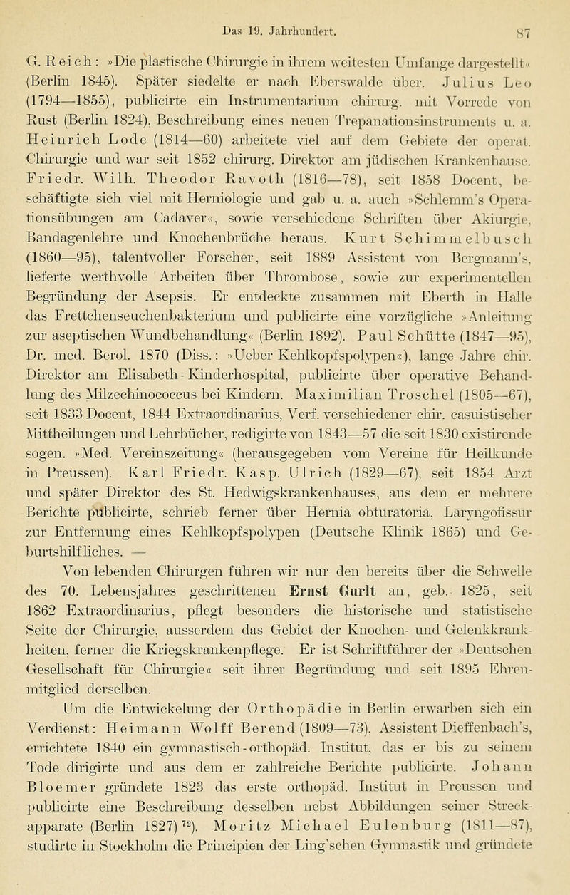 G. Reich : »Die plastische Chirurgie in ihrem weitesten Umfange dargestellt« (Berlin 1845). Später siedelte er nach Eberswalde über. Julius Leo (1794—1855), publicirte ein Instrumentarium chirurg. mit Vorrede von Rust (Berlin 1824), Beschreibung eines neuen Trepanationsinstruments u. a. Heinrich Lode (1814—60) arbeitete viel auf dem Gebiete der operat. Chirurgie und war seit 1852 chirurg. Direktor am jüdischen Krankenhaus« ■. Friedr. Willi. Theodor Ravoth (1816—78), seit 1858 Docent, be- schäftigte sich viel mit Herniologie und gab u. a. auch »Schlemm's Opera- tionsübungen am Cadaver«, sowie verschiedene Schriften über Akmrgie, Bandagenlehre und Knochenbrüche heraus. Kurt Schi mm elbusch (1860—95), talentvoller Forscher, seit 1889 Assistent von Bergmanns, lieferte werthvolle Arbeiten über Thrombose, sowie zur experimentellen Begründung der Asepsis. Er entdeckte zusammen mit Eberth in Halle das Frettchenseuchenbakterium und publicirte eine vorzügliche »Anleitung zur aseptischen Wundbehandlung« (Berlin 1892). Paul Schütte (1847—95), Dr. med. Berol. 1870 (Diss.: »Ueber Kehlkopfspolypen«), lange Jahre chir. Direktor am Elisabeth - Kinderhospital, publicirte über operative Behand- lung des Milzechinococcus bei Kindern. Maximilian Troschel (1805—67), seit 1833 Docent, 1844 Extraordinarius, Verf. verschiedener chir. casuistischer Mittheilungen und Lehrbücher, redigirte von 1843—57 die seit 1830 existirende sogen. »Med. Vereinszeitung« (herausgegeben vom Vereine für Heilkunde in Preussen). Karl Friedr. Kasp. Ulrich (1829—67), seit 1854 Arzt und später Direktor des St. Hedwigskrankenhauses, aus dem er mehrere Berichte publicirte, schrieb ferner über Hernia obturatoria, Laryngofissur zur Entfernung eines Kehlkopfspolypen (Deutsche Klinik 1865) und Ge- burtshilfliches. — Von lebenden Chirurgen führen wir nur den bereits über die Schwelle des 70. Lebensjahres geschrittenen Ernst Gurlt an, geb. 1825, seit 1862 Extraordinarius, pflegt besonders die historische und statistische Seite der Chirurgie, ausserdem das Gebiet der Knochen- und Gelenkkrank- heiten, ferner die Kriegskrankenpflege. Er ist Schriftführer der »Deutschen Gesellschaft für Chirurgie« seit ihrer Begründung und seit 1895 Ehren- mitglied derselben. Um die Entwickelung der Orthopädie in Berlin erwarben sich ein Verdienst: Heimann Wolff Berend (1809—73), Assistent Dietzenbach 's, errichtete 1840 ein gymnastisch - Orthopäd. Institut, das er bis zu seinem Tode dirigirte und aus dem er zahlreiche Berichte publicirte. Johann Bio einer gründete 1823 das erste Orthopäd. Institut in Preussen und publicirte eine Beschreibung desselben nebst Abbildungen seiner Streck- apparate (Berlin 1827)72). Moritz Michael Eulen bürg (1811—87), studirte in Stockholm die Principien der Ling'schen Gymnastik und gründete
