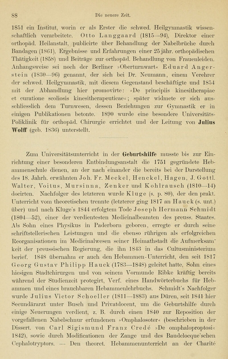 1851 ein Institut, worin er als Erster die schwed. Heilgymnastik wissen- schaftlich verarbeitete. Otto Langgaard (1815—94), Direktor einer Orthopäd. Heilanstalt, publicirte über Behandlung der Nabelbrüche durch Bandagen (1861), Ergebnisse und Erfahrungen einer 25 jähr, orthopädischen Thätigkeit (1858) und Beiträge zur Orthopäd. Behandlung von Frauenleiden. Anhangsweise sei noch der Berliner »Oberturnwart« Eduard Anger- stein (1830—96) genannt, der sich bei Dr. Neumann, einem Verehrer der schwed. Heilgymnastik, mit diesem Gegenstand beschäftigte und 1854 mit der Abhandlung hier promovirte: »De principiis kinesitherapiae et curatione scoliosis kinesitherapeuticae«; später widmete er sich aus- schliesslich dem Turnwesen, dessen Beziehungen zur Gymnastik er in einigen Publikationen betonte. 1890 wurde eine besondere Universitäts- Poliklinik für Orthopäd. Chirurgie errichtet und der Leitung von Julius Wolff (geb. 1836) unterstellt. Zum Universitätsunterricht in der Geburtshilfe musste bis zur Ein- richtung einer besonderen Entbindungsanstalt die 1751 gegründete Heb- ammenschule dienen, an der nach einander die bereits bei der Darstellung* des 18. Jahrh. erwähnten Joh. Fr. Meckel, Henckel, Hagen, J. Gottl. Walter, Voitus, Mursinna, Zenker und Kohlrausch (1810—14) docirten. Nachfolger des letzteren wurde Kluge (s. p. 80), der den prakt. Unterricht vom theoretischen trennte (letzterer ging 1817 an Hauck (s. mit.) über) und nach Kluge's 1844 erfolgtem Tode Joseph Hermann Schmidt (1804—52), einer der verdientesten Medicinalbeamten des preuss. Staates. Als Sohn eines Physikus in Paderborn geboren, erregte er durch seine schriftstellerischen Leistungen und die ebenso rührigen als erfolgreichen Reorganisationen hn Medicinalwesen seiner Heimathstadt die Aufmerksam keit der preussischen Regierung, die ihn 1843 in das Cultusministerimn berief. 1848 übernahm er auch den Hebammen-Unterricht, den seit 1817 Georg Gustav Philipp Hauck (1783—1848) geleitet hatte, Sohn eines hiesigen Stadtchirurgen und von seinem Vormunde Ribke kräftig bereits während der Studienzeit protegirt, Verf. eines Handwörterbuchs für Heb- ammen und eines brauchbaren Hebammeiilehrbuchs. Schmidt's Nachfolger wurde Julius Victor Schoeller (1811—1883) aus Düren, seit 1841-hier Secundärarzt unter Busch und Privatdocent, um die Geburtshilfe durch einige Neuerungen verdient, z. B. durch einen 1840 zur Reposition der vorgefallenen Nabelschnur erfundenen »Omphalosoter« (beschrieben in der Dissert. von Carl Sigismund Franz Crede »De omphaloproptosi« 1842), sowie durch Modificationen der Zange und des Baudelocque'sehen Cephalotryptors. — Den theoret, Hebammenunterricht an der Charite