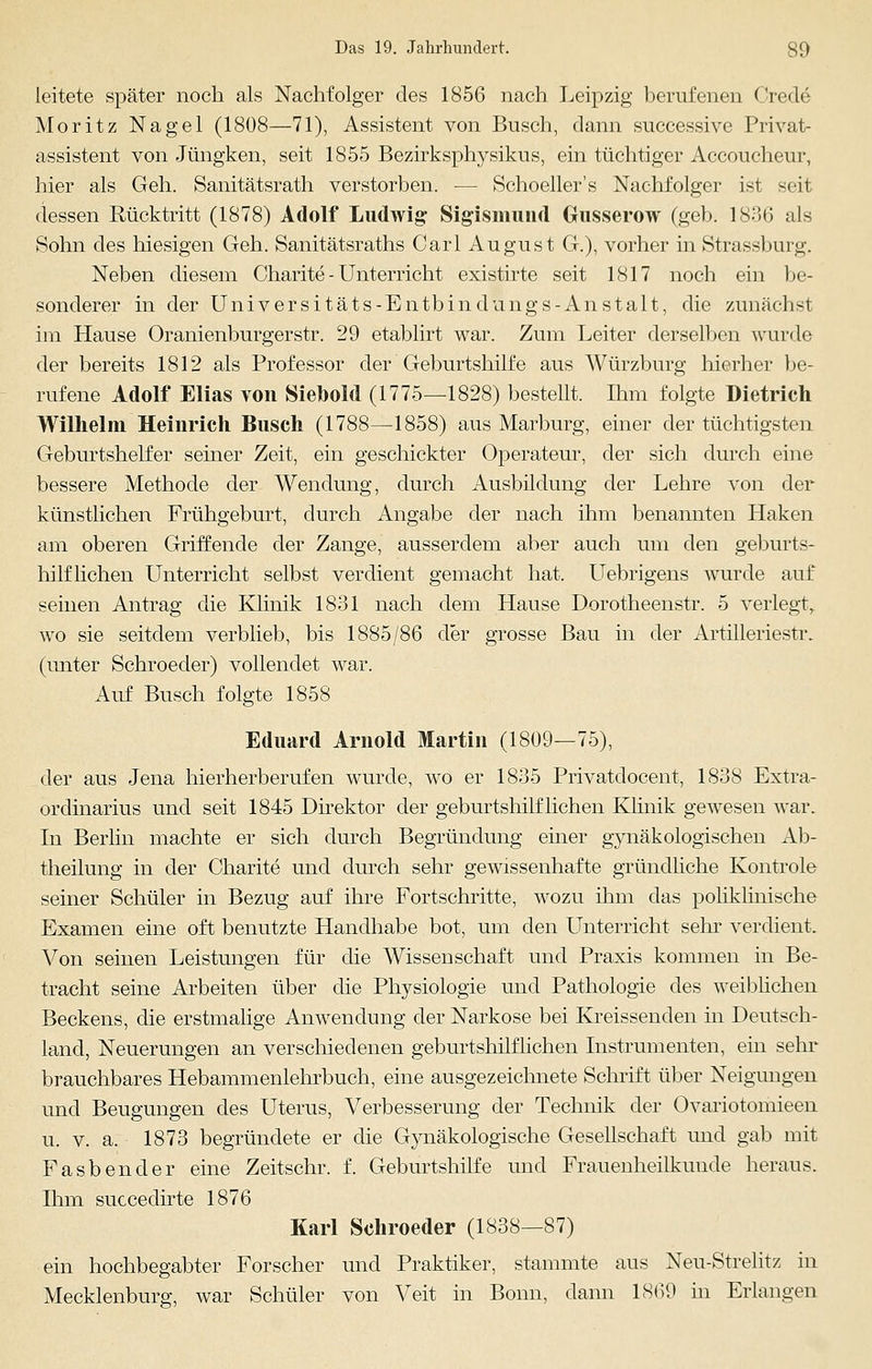 leitete später noch als Nachfolger des 1856 nach Leipzig berufenen Crede Moritz Nagel (1808—71), Assistent von Busch, dann successive Privat- assistent von Jüngken, seit 1855 Bezirksphysikus, ein tüchtiger Accoucheur, hier als Geh. Sanitätsrath verstorben. — Schoeller's Nachfolger ist seit dessen Rücktritt (1878) Adolf Ludwig Sigismund Gusserow (geb. 183(3 als Sohn des hiesigen Geh. Sanitätsraths Carl August G.), vorher in Strassburg. Neben diesem Charite - Unterricht existirte seit 1817 noch ein be- sonderer in der Universitäts-Entbindungs-Anstalt, die zunächst im Hause Oranienburgerstr. 29 etablirt war. Zum Leiter derselben wurde der bereits 1812 als Professor der Geburtshilfe aus Würzburg hierher be- rufene Adolf Elias von Siebold (1775—1828) bestellt. Ihm folgte Dietrich Wilhelm Heinrich Busch (1788—1858) aus Marburg, einer der tüchtigsten Geburtshelfer seiner Zeit, ein geschickter Operateur, der sich durch eine bessere Methode der Wendung, durch Ausbildung der Lehre von der künstlichen Frühgeburt, durch Angabe der nach ihm benannten Haken am oberen Griffende der Zange, ausserdem aber auch um den geburts- hilflichen Unterricht selbst verdient gemacht hat. Uebrigens wurde auf seinen Antrag die Klinik 1831 nach dem Hause Dorotheenstr. 5 verlegt, wo sie seitdem verblieb, bis 1885/86 der grosse Bau in der Artilleriestr. (unter Schroeder) vollendet war. Auf Busch folgte 1858 Eduard Arnold Martin (1809—75), der aus Jena hierherberufen wurde, wo er 1835 Privatdocent, 1838 Extra- ordinarius und seit 1845 Direktor der geburtshilflichen Klinik gewesen war. In Berlin machte er sich durch Begründung einer gynäkologischen Ab- theilung in der Charite und durch sehr gewissenhafte gründliche Kontrole seiner Schüler in Bezug auf ihre Fortschritte, wozu ihm das poliklinische Examen eine oft benutzte Handhabe bot, um den Unterricht sehr verdient. Von seinen Leistungen für die Wissenschaft und Praxis kommen in Be- tracht seine Arbeiten über die Physiologie und Pathologie des weiblichen Beckens, die erstmalige Anwendung der Narkose bei Kreissenden in Deutsch- land, Neuerungen an verschiedenen geburtshilflichen Instrumenten, ein sehr brauchbares Hebammenlehrbuch, eine ausgezeichnete Schrift über Neigungen und Beugungen des Uterus, Verbesserung der Technik der Ovariotomieen u. v. a. 1873 begründete er die Gynäkologische Gesellschaft und gab mit Fasbender eine Zeitschr. f. Geburtshilfe und Frauenheilkunde heraus. Ihm succedirte 1876 Karl Schroeder (1838—87) ein hochbegabter Forscher und Praktiker, stammte aus Neu-Strelitz in Mecklenburg, war Schüler von Veit in Bonn, dann 18(39 in Erlangen