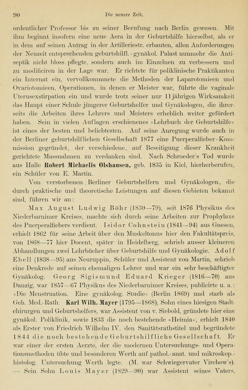ordentlicher Professor bis zu seiner Berufung nach Berlin gewesen. Mit ihm beginnt insofern eine neue Aera in der Geburtshilfe hierselbst, als er in dem auf seinen Antrag in der Artilleriestr. erbauten, allen Anforderungen der Neuzeit entsprechenden geburtshilfl. - gynäkol. Palast nunmehr die Anti- septik nicht bloss pflegte, sondern auch im Einzelnen zu verbessern und zu modificiren in der Lage war. Er richtete für poliklinische Praktikanten ein Internat ein, vervollkommnete die Methoden der Laparotomieen und Ovariotomieen, Operationen, in denen er Meister war, führte die vaginale Uterusexstirpation ein und wurde trotz seiner nur 11 jährigen Wirksamkeit das Haupt einer Schule jüngerer Geburtshelfer und Gynäkologen, die ihrer- seits die Arbeiten ihres Lehrers und Meisters erheblich weiter gefördert haben. Sein in vielen Auflagen erschienenes »Lehrbuch der Geburtshilfe« ist eines der besten und beliebtesten. Auf seine Anregung wurde auch in der Berliner geburtshilflichen Gesellschaft 1877 eine Puerperalfieber - Kom- mission gegründet, der verschiedene, auf Beseitigung dieser Krankheit gerichtete Massnahmen zu verdanken sind. Nach Schroeder's Tod wurde aus Halle Robert Michaelis Olshausen, geb. 1835 in Kiel, hierherberufen, ein Schüler von E. Martin. Von verstorbenen Berliner Geburtshelfern und Gynäkologen, die durch praktische und theoretische Leistungen auf diesen Gebieten bekannt sind, führen wir an: Max August Ludwig Bohr (1830—79), seit 1876 Physikus des Niederbarnimer Kreises, machte sich durch seine Arbeiten zur Prophylaxe des Puerperalfiebers verdient. Isidor Cohnstein (1841—94) aus Gnesen, erhielt 1862 für seine Arbeit über den Muskeltonus hier den Fakultätspreis, von 1868—77 hier Docent, später in Heidelberg, schrieb ausser kleineren Abhandlungen zwei Lehrbücher über Geburtshilfe und Gynäkologie. Adolf Ebell (1838—95) aus Neuruppin, Schüler und Assistent von Martin, schrieb eine Denkrede auf seinen ehemaligen Lehrer und war ein sehr beschäftigter Gynäkolog. Georg Sigismund Eduard Krieger (1816—70) aus Danzig, war 1857—67 Physikus des Niederbarnimer Kreises, publicirte u. a.: »Die Menstruation. Eine gynäkolog. Studie« (Berlin 1869) und starb als Geh. Med.-Rath. Karl Willi. Mayer (1795—1868), Sohn eines hiesigen Stadt- chirurgen und Geburtshelfers, war Assistent von v. Siebold, gründete hier eine gynäkol. Poliklinik, sowie 1833 die noch bestehende »Hehnia«, erhielt .1840 als Erster von Friedrich Wilhelm IV. den Sanitätsrathstitel und begründete 1844 die noch bestehende Geburtshilfliche Gesellschaft. Er war einer der ersten Aerzte, der die modernen Untersuchungs- und Opera- tionsmethoden übte und besonderen Werth auf pathol.-anat. und mikroskop.- histolog. Lntersuchung Werth legte. (M. war Schwiegervater Virchow's). — Sein Sohn Louis Mayer (1829—90) war Assistent seines Vaters,