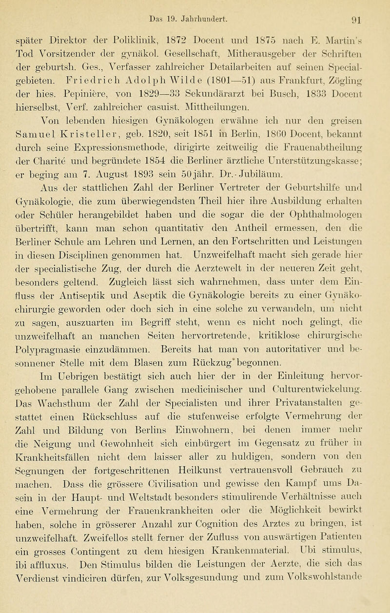 später Direktor der Poliklinik, 1872 Docent und 1875 nach E. Martin- Tod Vorsitzender der gynäkol. Gesellschaft, Mitherausgeber der Schriften der geburtsh. Ges., Verfasser zahlreicher Detailarbeiten auf seinen Special- gebieten. Friedrich Adolph Wilde (1801—51) aus Frankfurt, Zögling der hies. Pepiniere, von 1829—33 Sekundärarzt bei Busch, 1833 Docent hierselbst, Verf. zahlreicher casuist. Mittheilungen. Von lebenden hiesigen Gynäkologen erwähne ich nur den greisen Samuel. Kristeller, geb. 1820, seit 1851 in Berlin, 18(30 Docent, bekannt durch seine Expressionsmethode, dirigirte zeitweilig die Frauenabtheilung der Charite und begründete 1854 die Berliner ärztliche Unterstützungskasse; er beging am 7. August 1893 sein 50 jähr. Dr.- Jubiläum. Aus der stattlichen Zahl der Berliner Vertreter der Geburtshilfe und Gynäkologie, die zum überwiegendsten Theil hier ihre Ausbildung erhalten oder Schüler herangebildet haben und die sogar die der Ophthalmologen übertrifft, kann man schon quantitativ den Antheil ermessen, den die Berliner Schule am Lehren und Lernen, an den Fortschritten und Leistungen in diesen Disciplinen genommen hat. Unzweifelhaft macht sich gerade hier der specialistische Zug, der durch die Aerztewelt in der neueren Zeit geht, besonders geltend. Zugleich lässt sich wahrnehmen, dass unter dem Ein- fluss der Antiseptik und Aseptik die Gynäkologie bereits zu einer Gynäko- chirurgie geworden oder doch sich in eine solche zu verwandeln, um nicht zu sagen, auszuarten im Begriff steht, wenn es nicht noch gelingt, die unzweifelhaft an manchen Seiten hervortretende, kritiklose chirurgische Polypragmasie einzudämmen. Bereits hat man von autoritativer und be- sonnener Stelle mit dem Blasen zum Rückzug' begonnen. Im Uebrigen bestätigt sich auch hier der in der Einleitung hervor- gehobene parallele Gang zwischen medicinischer und Culturentwickelung. Das Wachsthum der Zahl der Specialisten und ihrer Privatanstalten ge- stattet einen Rückschluss auf die stufenweise erfolgte Vermehrung der Zahl und Bildung von Berlins Einwohnern, bei denen immer mehr die Neigung und Gewohnheit sich einbürgert im Gegensatz zu früher in Krankheitsfällen nicht dem laisser aller zu huldigen, sondern von den Segnungen der fortgeschrittenen Heilkunst vertrauensvoll Gebrauch zu machen. Dass die grössere Civilisation und gewisse den Kampf ums Da- sein in der Haupt- und Weltstadt besonders stimulirende Verhältnisse auch eine Vermehrung der Frauenkrankheiten oder die Möglichkeit bewirkt haben, solche in grösserer Anzahl zur Cognition des Arztes zu bringen, ist unzweifelhaft. Zweifellos stellt ferner der Zufluss von auswärtigen Patienten ein grosses Contingent zu dem hiesigen Krankenmaterial. UM Stimulus, ibi affluxus. Den Stimulus bilden die Leistungen der Aerzte, die sich das Verdienst vindiciren dürfen, zur Volksgesundung und zum Volkswohlstande