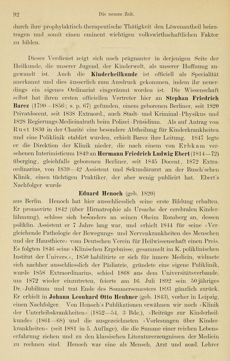 durch ihre prophylaktisch-therapeutische Thätigkeit den Löwenantheil beizu- tragen und somit einen eminent wichtigen volkswirthschaftlichen Faktor zu bilden. Dieses Verdienst zeigt sich noch prägnanter in derjenigen Seite der Heilkunde, die unserer Jugend, der Kinderwelt, als unserer Hoffnung zu- gewandt ist. Auch die Kinderheilkunde ist officiell als Specialität anerkannt und dies äusserlich zum Ausdruck gekommen, indem ihr neuer- dings ein eigenes Ordinariat eingeräumt worden ist. Die Wissenschaft selbst hat ihren ersten officiellen Vertreter hier an Stephan Friedrich Barez (1790—1856; s. p. 67) gefunden, einem geborenen Berliner, seit 1820 Privatdocent, seit 1838 Extraord., auch Stadt- und Kriminal - Physikus und 1828 Regierungs-Medicinalrath beim Polizei-Präsidium. Als auf Antrag von Rust 1830 in der Charite eine besondere Abtheilung für Kinderkrankheiten und eine Poliklinik etablirt wurden, erhielt Barez ihre Leitung. 1847 legte er die Direktion der Klinik nieder, die nach einem von Erbkam ver- sehenen Interimisticum 1849 an Hermann Friedrich Ludwig Ebert (1814—72) überging, gleichfalls geborenen Berliner, seit 1845 Docent, 1872 Extra- ordinarius, von 1839—42 Assistent und Sekundärarzt an der Busch'sehen Klinik, einen tüchtigen Praktiker, der aber wenig publicirt hat. Ebert's Nachfolger wurde Eduard Henoch (geb. 1820) aus Berlin. Henoch hat hier ausschliesslich seine erste Bildung erhalten. Er promovirte 1842 (über Hirnatrophie als Ursache der cerebralen Kinder- lähmung), schloss sich besonders an seinen Oheim Romberg an, dessen poliklin. Assistent er 7 Jahre lang war, und erhielt 1844 für seine »Ver- gleichende Pathologie der Bewegungs- und Nervenkrankheiten des Menschen und der Hausthiere« vom Deutschen Verein für Heil Wissenschaft einen Preis. Es folgten 1846 seine »Klinischen Ergebnisse, gesammelt im K. poliklinischen Institut der Univers.«, 1850 habilitirte er sich für innere Medicin, widmete sich nachher ausschliesslich der Pädiatrie, gründete eine eigene Poliklinik, winde 1858 Extraordinarius, schied 1868 aus dem Universitätsverbande, um 1872 wieder einzutreten, feierte am 16. Juli 1892 sein 50 jähriges Dr.-Jubiläum und trat Ende des Sommersemesters 1893 gänzlich zurück. Er erhielt in Johann Leonhard Otto Heubner (geb. 1843), vorher in Leipzig, einen Nachfolger. Von Henoch's Publikationen erwähnen wir noch »Klinik der Unterleibskrankheiten« (1852—54, 3 Bde.), »Beiträge zur Kinderheil- kunde« (1861—68) und die ausgezeichneten »Vorlesungen über Kinder- krankheiten« (seit 1881 in 5. Auflage), die die Summe einer reichen Lebens- erfahrung ziehen und zu den klassischen Literaturerzeugnissen der Medicin zu rechnen sind. Henoch war eine als Mensch, Arzt und acad. Lehrer