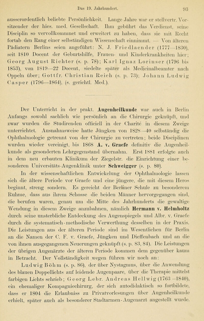 ausserordentlich beliebte Persönlichkeit, Lange Jahre war er stellvertr. Vor- sitzender der hies. med. Gesellschaft. Ihm gebührt das Verdienst, seine Disciplin so vervollkommnet und erweitert zu haben, dass sie mit Rechl fortab den Rang einer selbständigen Wissenschaft einnimmt. - - Von älteren Pädiatern Berlins seien angeführt: N. J. Friedlaender (1777—1830), seit 1810 Docent der Geburtshilfe, Frauen- und Kinderkrankheiten hier; Georg August Richter (s. p. 78); Karl Ignaz Lorinser (1796 bis 1853), von 1819—22 Docent, siedelte später als Medicinalbeamter nach Oppeln über; Gottfr. Christian Reich (s. p. 73); Johann Ludwig Casper (1796—1864), (s. gerichtl. Med.). Der Unterricht in der prakt, Augenheilkunde war auch in Berlin Anfangs sowohl sachlich wie persönlich an die Chirurgie geknüpft, und zwar' wurden die Studirenden officiell in der Charite in diesem Zweige unterrichtet. Ausnahmsweise hatte Jüngken von 1828—40 selbständig die Ophthalmologie getrennt von der Chirurgie zu vertreten; beide Disciplinen wurden wieder vereinigt, bis 1868 A. v. Graefe definitiv die Augenheil- kunde als gesonderten Lehrgegenstand übernahm. Erst 1881 erfolgte auch in dem neu erbauten Klinikum der Ziegelstr. die Einrichtung einer be- sonderen Universitäts-Augenklinik unter Schweigger (s. p. 80). In der wissenschaftlichen Entwickelung der Ophthalmologie lassen sich die ältere Periode vor Graefe und eine jüngere, die mit diesem Heros beginnt, streng sondern. Es gereicht der Berliner Schule zu besonderem Ruhme, dass aus ihrem Schosse die beiden Männer hervorgegangen sind, die berufen waren, genau um die Mitte des Jahrhunderts die gewaltige Wendung in diesem Zweige anzubahnen, nämlich Hermann v. Heimholt/ durch seine unsterbliche Entdeckung des Augenspiegels und Albr. v. Graefe durch die systematisch - methodische Verwerthung desselben in der Praxis. Die Leistungen aus der älteren Periode sind im Wesentlichen für Berlin an die Namen der C. F. v. Graefe, Jüngken und Dieffenbach und an die von ihnen ausgegangenen Neuerungen geknüpft (s. p. 83, 84). Die Leistungen der übrigen Augenärzte der älteren Periode kommen dem gegenüber kaum in Betracht. Der Vollständigkeit wegen führen wir noch an: Ludwig Böhm (s. p. 86), der über Nystagmus, über die Anwendung des blauen Doppellichts auf leidende Augenpaare, über die Therapie mittelst farbigen Lichts schrieb ; Georg Lebr. Andreas Hellwig (1763 -1840), ein ehemaliger Kompagniechirurg, der sich autodidaktisch so fortbildete, dass er 1804 die Erlaubniss zu Privatvorlesungen über Augenheilkunde erhielt, später auch als besonderer Stadtarmen-Augenarzt angestellt wurde.