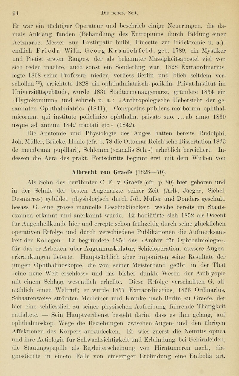 Er war ein tüchtiger Operateur und beschrieb einige Neuerungen, die da- mals Anklang fanden (Behandlung des Entropiums durch Bildung einer Aetznarbe, Messer zur Exstirpatio bulbi, Pincette zur Iridektomie u. a.); endlich Friedr. Willi. Georg Kranichfeld, geb. 1789, ein Mystiker und Pietist ersten Ranges, der als bekannter Mässigkeitsapostel viel von sich reden machte, auch sonst ein Sonderling war, 1828 Extraordinarius, legte 1868 seine Professur nieder, verliess Berlin und blieb seitdem ver- schollen 73), errichtete 1828 ein ophthalmiatrisch-poliklin. Privat-Institut im Universitätsgebäude, wurde 1831 Stadtarmenaugenarzt, gründete 1834 ein »Hygiokomium« und schrieb u. a.: »Anthropologische Uebersicht der ge- sammten Ophthalmiatrie« (1841); »Conspectus publicns morborum ophthal- micorum, qui instituto policlinico ophthalm. privato suo. ...ab anno 1830 usque ad annum 1842 tractati etc.« (1842). Die Anatomie und Physiologie des Auges hatten bereits Rudolphi, Joh. Müller, Brücke, Henle (cfr. p. 78 die Ottomar Reich'sche Dissertation 1833 de membrana pupillari), Schlemm (»canalis Seh.«) erheblich bereichert. In- dessen die Aera des prakt. Fortschritts beginnt erst mit dem Wirken von Albreclit von Graefe (1828—70). Als Sohn des berühmten C. F. v. Graefe (cfr. p. 80) hier geboren und in der Schule der besten Augenärzte seiner Zeit (Arlt, Jaeger, Sichel, Desmarres) gebildet, physiologisch durch Joh. Müller und Donders geschult, besass G. eine grosse manuelle Geschicklichkeit, welche bereits im Staats- examen erkannt und anerkannt wurde. Er habilitirte sich 1852 als Docent für Augenheilkunde hier und erregte schon frühzeitig durch seine glücklichen operativen Erfolge und durch verschiedene Publikationen die Aufmerksam- keit der Kollegen. Er begründete 1854 das »Archiv für Ophthalmologie«, für das er Arbeiten über Augenmuskulatur, Schieloperation, äussere Augen- erkrankungen lieferte. Hauptsächlich aber imponirten seine Resultate der jungen Ophthalmoskopie, die von seiner Meisterhand geübt, in der That »eine neue Welt erschloss« und das bisher dunkle Wesen der Amblyopie mit einem Schlage wesentlich erhellte. Diese Erfolge verschafften G. all- mählich einen Weltruf; er wurde 1857 Extraordinarius, 1866 Ordinarius. Schaarenweise strömten Mediciner und Kranke nach Berlin zu Graefe, der hier eine schliesslich zu seiner physischen Aufreibung führende Thätigkeit entfaltete. — Sein Hauptverdienst besteht darin, dass es ihm gelang, auf Ophthalmoskop. Wege die Beziehungen zwischen Augen- und den übrigen Affektionen des Körpers aufzudecken. Er wTies zuerst die Neuritis optica und ihre Aetiologie für Schwachsichtigkeit und Erblindung bei Gehirnleiden, die Stauungspapille als Begleiterscheinung von Hirntumoren nach, dia- gnosticirte in einem Falle von einseitiger Erblindung eine Embolia art.