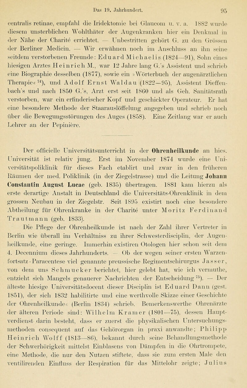centralis retinae, empfahl die Iridektomie bei Glaucom u. v. a. 1882 wurde diesem unsterblichen Wohlthäter der Augenkranken hier ein Denkmal in der Nähe der Charite errichtet. - - Unbestritten gehört G. zu den Grössen der Berliner Medicin. — Wir erwähnen noch im Anschluss an ihn seine seitdem verstorbenen Freunde: Eduard Michaelis (1824—91), Sohn eines hiesigen Arztes Heinrich M., war 12 Jahre lang G.'s Assistent und schrieb eine Biographie desselben (1877), sowie ein »Wörterbuch der augenärztlichen Therapie«7i), und Adolf Ernst Waldau (1822—95), Assistent Dieffen- bach's und nach 1850 G.'s, Arzt erst seit 1860 und als Geh. Sanitätsrath verstorben, war ein erfinderischer Kopf und geschickter Operateur. Er hat eine besondere Methode der Staarauslöffelung angegeben und schrieb noch über die Bewegungsstörungen des Auges (1858). Eine Zeitlang war er auch Lehrer an der Pepiniere. Der officielle Universitätsunterricht in der Ohrenheilkunde an Ines. Universität ist relativ jung. Erst im November 1874 wurde eine Uni- versitätspoliklinik für dieses Fach etablirt und zwar in den früheren Räumen der med. Poliklinik (in der Ziegelstrasse) und die Leitung Johann Constantin August Lucae (geb. 1835) übertragen. 1881 kam hierzu als erste derartige Anstalt in Deutschland die Universitäts-Ohrenklinik in dem grossen Neubau in der Ziegelstr. Seit 1895 existirt noch eine besondere Abtheilung für Ohrenkranke in der Charite unter Moritz Ferdinand Trautmann (geb. 1833). Die Pflege der Ohrenheilkunde ist nach der Zahl ihrer Vertreter in Berlin wie überall im Verhältniss zu ihrer Schwesterdisciplin, der Augen- heilkunde, eine geringe. Immerhin existiren Otologen hier schon seit dem 4. Decennium dieses Jahrhunderts. - - Ob der wegen seiner ersten Warzen- fortsatz - Paracentese viel genannte preussische Regimentschirurgus Jasser, von dem uns Schmucker berichtet, hier gelebt hat, wie ich vermuthe, entzieht sich Mangels genauerer Nachrichten der Entscheidung 75). — Der älteste hiesige Universitätsdocent dieser Disciplin ist Eduard Dann (gest. 1851), der sich 1832 habilitirte und eine werthvolle Skizze einer Geschichte der Ohrenheilkunde« (Berlin 1834) schrieb. Bemerkenswerthe Ohrenärzte der älteren Periode sind: Wilhelm Kramer (1801—75), dessen Haupt- verdienst darin besteht, dass er zuerst die physikalischen Untersuchungs- methoden consequent auf das Gehörorgan in praxi anwandte; Philipp Heinrich Wolff (1813—86), bekannt durch seine Behandlungsmethode der Schwerhörigkeit mittelst Einblasens von Dämpfen in die Ohrtrompete, eine Methode, die nur den Nutzen stiftete, dass sie zum ersten Male den ventilirenden Einfluss der Respiration für das Mittelohr zeigte; Julius