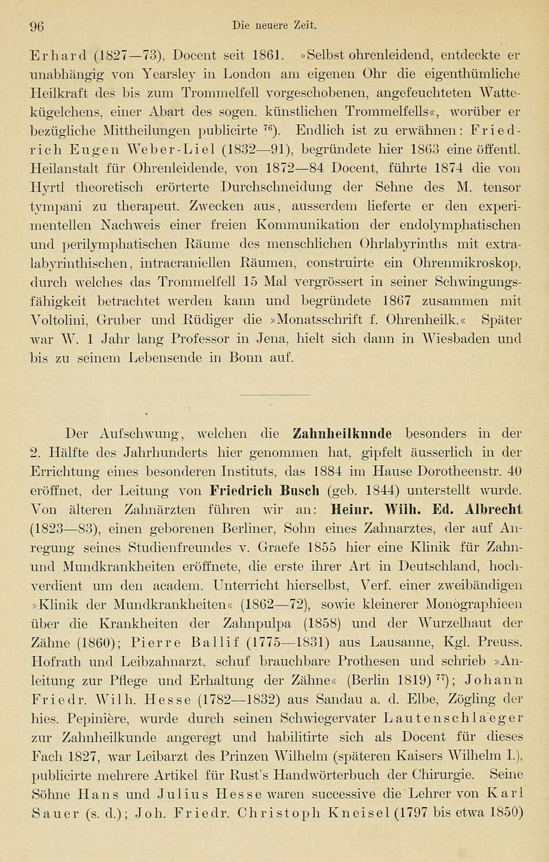 Erhard (1827—73), Docent seit 1861. »Selbst ohrenleidend, entdeckte er unabhängig von Yearsley in London am eigenen Ohr die eigentümliche Heilkraft des bis zum Trommelfell vorgeschobenen, angefeuchteten Watte- kügelchens, einer Abart des sogen, künstlichen Trommelfells«, worüber er bezügliche Mittheilungen publicirte 76). Endlich ist zu erwähnen: Fried- rich Eugen Weber-Liel (1832—91), begründete hier 1863 eine öffentl. Heilanstalt für Ohrenleidende, von 1872—84 Docent, führte 1874 die von Hyrtl theoretisch erörterte Durchschneidung der Sehne des M. tensor tympani zu therapeut. Zwecken aus, ausserdem lieferte er den experi- mentellen Nachweis einer freien Kommunikation der endolymphatischen und perilymphatischen Räume des menschlichen Ohrlabyrinths mit extra- labyrinthischen, intracraniellen Räumen, construirte ein Ohrenmikroskop, durch welches das Trommelfell 15 Mal vergrössert in seiner Schwingungs- fähigkeit betrachtet werden kann und begründete 1867 zusammen mit Voltolini, Gruber und Rüdiger die »Monatsschrift f. Ohrenheilk.« Später war W. 1 Jahr lang Professor in Jena, hielt sich dann in Wiesbaden und bis zu seinem Lebensende in Bonn auf. Der Aufschwung, welchen die Zahnlieilknnde besonders in der 2. Hälfte des Jahrhunderts hier genommen hat, gipfelt äusserlich in der Errichtung eines besonderen Instituts, das 1884 im Hause Dorotheenstr. 40 eröffnet, der Leitung von Friedrich Busch (geb. 1844) unterstellt wurde. Von älteren Zahnärzten führen wir an: Heinr. Willi. Ed. AlbrecM (1823—83), einen geborenen Berliner, Sohn eines Zahnarztes, der auf An- regung seines Studienfreundes v. Graefe 1855 hier eine Klinik für Zahn- und Mundkrankheiten eröffnete, die erste ihrer Art in Deutschland, hoch- verdient um den academ. Unterricht hierselbst, Verf. einer zweibändigen »Klinik der Mundkrankheiten« (1862—72), sowie kleinerer Monögraphieen über die Krankheiten der Zahnpulpa (1858) und der Wurzelhaut der Zähne (1860); Pierre Ballif (1775—1831) aus Lausanne, Kgi. Preuss. Hofrath und Leibzahnarzt, schuf brauchbare Prothesen und schrieb »An- leitung zur Pflege und Erhaltung der Zähne« (Berlin 1819) 77); Johann Friedr. Willi. Hesse (1782—1832) aus Sandau a. d. Elbe, Zögling der Ines. Pepiniere, wurde durch seinen Schwiegervater Lautenschia'eger zur Zahnheilkunde angeregt und habilitirte sich als Docent für dieses Fach 1827, war Leibarzt des Prinzen Wilhelm (späteren Kaisers Wilhelm I), publicirte mehrere Artikel für Rust's Handwörterbuch der Chirurgie. Seine Söhne Hans und Julius Hesse waren successive die'Lehrer von Karl Sauer (s. d.); Joh. Friedr. Christoph Kneisel (1797 bis etwa 1850)
