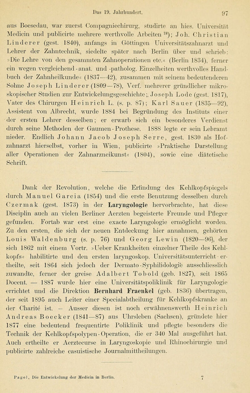 aus Boesedau, war zuerst Compagniechirurg, studirte au hies. Universität Medicin und publicirte mehrere werthvolle Arbeiten78); Joh. Christian Linderer (gest. 1840), anfangs in Göttingen Universitätszahnarzt und Lehrer der Zahntechnik, siedelte später nach Berlin über und schrie!): »Die Lehre von den gesammten Zahnoperationen etc.« (Berlin 1834), ferner ein wegen vergleichend - anat. und -patholog. Einzelheiten werthvolles Hand- buch der Zahnheilkunde« (1837—42), zusammen mit seinem bedeutenderen Sohne Joseph Linderer (1809—78), Verf. mehrerer gründlicher mikro- skopischer Studien zur Entwicklungsgeschichte;. Joseph Lode (gest. 1817), Vater des Chirurgen Heinrich L. (s. p. 87); Karl Sauer (1835—92), Assistent von Albrecht, wurde 1884 bei Begründung des Instituts einer der ersten Lehrer desselben; er erwarb sich ein besonderes Verdienst durch seine Methoden der Gaumen - Prothese. 1888 legte er sein Lehramt nieder. Endlich Johann Jacob Joseph Serre, gest. 1830 als Hof- zahnarzt hierselbst, vorher in Wien, publicirte »Praktische Darstellung aller Operationen der Zahnarzneikunst« (1804), sowie eine diätetische Schrift. Dank der Revolution, welche die Erfindung des Kehlkopfspiegels durch Manuel Garcia (1854) und die erste Benutzung desselben durch Czermak (gest. 1873) in der Laryngologie hervorbrachte, hat diese Disciplin auch an vielen Berliner Aerzten begeisterte Freunde und Pfleger gefunden. Fortab war erst eine exacte Laryngologie ermöglicht worden. Zu den ersten, die sich der neuen Entdeckung hier annahmen, gehörten Louis Waidenburg (s. p. 76) und Georg Lewin (1820—96), der sich 1862 mit einem Vortr. »Ueber Krankheiten einzelner Theile des Kehl- kopfs« habilitirte und den ersten laryngoskop. Universitätsunterricht ■ er- theilte, seit 1864 sich jedoch der Dermato -Sj^philidologie ausschliesslich zuwandte, ferner der greise Adalbert Tobold (geb. 1827), seit 1865 Docent. — 1887 wurde hier eine Universitätspoliklinik für Laryngologie errichtet und die Direktion Bernhard Fraenkel (geb. 1836) übertragen, der seit 1895 auch Leiter einer Specialabtheilung für Kehlkopfskranke an der Charite ist. — Ausser diesen ist noch erwähnenswerth Heinrich Andreas Boecker (1841—87) aus Uhrsleben (Sachsen), gründete hier 1877 eine bedeutend frequentirte Poliklinik und pflegte besonders die Technik der Kehlkopfspolypen - Operation, die er 340 Mal ausgeführt hat. Auch ertheilte er Aerztecurse in Laryngoskopie und Rhinochirurgie und publicirte zahlreiche casuistische Journalmittheilungen. Pagel, Die Entwickelung der Medicin in Berlin.
